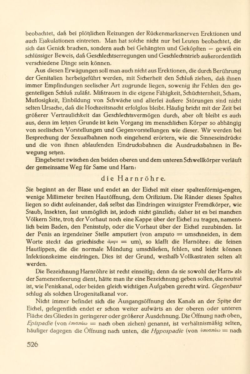 beobachtet, daß bei plötzlichen Reizungen der Rückenmarksnerven Erektionen und auch Ejakulationen eintreten. Man hat solche nicht nur bei Leuten beobachtet, die sich das Genick brachen, sondern auch bei Gehängten und Geköpften — gewiß ein schlüssiger Beweis, daß Geschlechtserregungen und Geschlechtstrieb außerordentlich verschiedene Dinge sein können. Aus diesen Erwägungen soll man auch nicht aus Erektionen, die durch Berührung der Genitalien herbeigeführt werden, mit Sicherheit den Schluß ziehen, daß ihnen immer Empfindungen seelischer Art zugrunde liegen, sowenig ihr Fehlen den ge* genteiligen Schluß zuläßt. Mißtrauen in die eigene Fähigkeit, Schüchternheit, Scham, Mutlosigkeit, Einbildung von Schwäche und allerlei äußere Störungen sind nicht selten Ursache, daß die Hochzeitsnacht erfolglos bleibt. Häufig bricht mit der Zeit bei größerer Vertraulichkeit das Geschlechtsvermögen durch, aber oft bleibt es auch aus, denn im letzten Grunde ist kein Vorgang im menschlichen Körper so abhängig von seelischen Vorstellungen und Gegenvorstellungen wie dieser. Wir werden bei Besprechung der Sexualbahnen noch eingehend erörtern, wie die Sinneseindrücke und die von ihnen ablaufenden Eindrucksbahnen die Ausdrucksbahnen in Be» wegung setzen. Eingebettet zwischen den beiden oberen und dem unteren Schwellkörper verläuft der gemeinsame Weg für Same und Harn: die Harnröhre. Sie beginnt an der Blase und endet an der Eichel mit einer spaltenförmig-engen, wenige Millimeter breiten Hautöffnung, dem Orifizium. Die Ränder dieses Spaltes liegen so dicht aufeinander, daß selbst das Eindringen winzigster Fremdkörper, wie Staub, Insekten, fast unmöglich ist, jedoch nicht gänzlich; daher ist es bei manchen Völkern Sitte, trotz der Vorhaut noch eine Kappe über der Eichel zu tragen, nament¬ lich beim Baden, den Penisstulp, oder die Vorhaut über der Eichel zuzubinden. Ist der Penis an irgendeiner Stelle amputiert (von amputo = umschneiden, in dem Worte steckt das griechische ä/u<pi = um), so klafft die Harnöhre: die feinen Hautlippen, die die normale Mündung umschließen, fehlen, und leicht können Infektionskeime eindringen. Dies ist der Grund, weshalb Vollkastraten selten alt werden. Die Bezeichnung Harnröhre ist recht einseitig; denn da sie sowohl der Harn» als der Samenentleerung dient, hätte man ihr eine Bezeichnung geben sollen, die neutral ist, wie Peniskanal, oder beiden gleich wichtigen Aufgaben gerecht wird. Gegenbaur schlug als solchen Urogenitalkanal vor. Nicht immer befindet sich die Ausgangsöffnung des Kanals an der Spitje der Eichel, gelegentlich endet er schon weiter aufwärts an der oberen oder unteren Fläche des Gliedes in geringerer oder größerer Ausdehnung. Die Öffnung nach oben, Epispadie (von emonäo = nach oben ziehen) genannt, ist verhältnismäßig selten, häufiger dagegen die Öffnung nach unten, die Hypospadie (von vnoonäto — nach