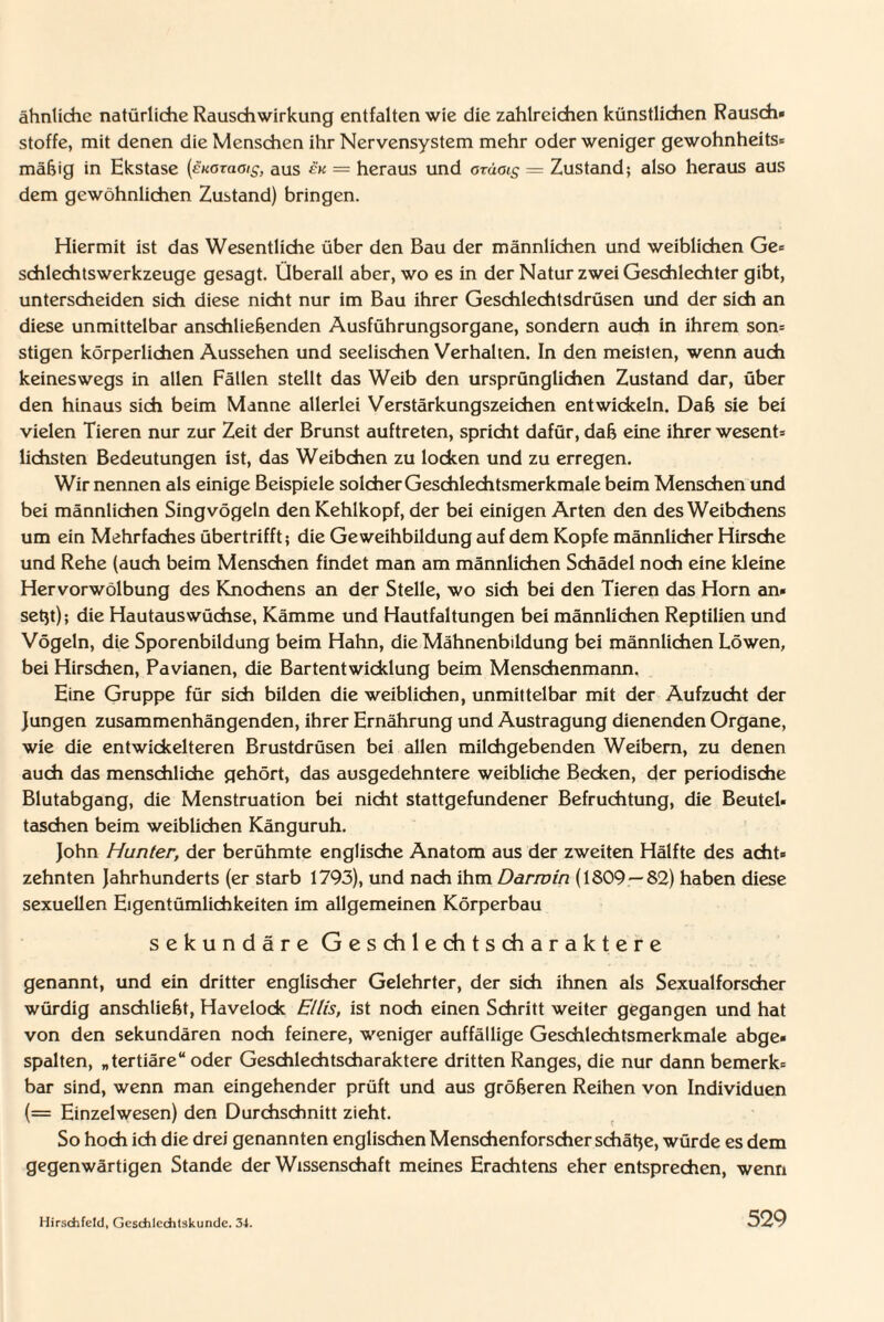 ähnliche natürliche Rausch Wirkung entfalten wie die zahlreichen künstlichen Rausch* Stoffe, mit denen die Menschen ihr Nervensystem mehr oder weniger gewohnheits* mäßig in Ekstase (eKöraaig, aus en = heraus und oräois — Zustand; also heraus aus dem gewöhnlichen Zustand) bringen. Hiermit ist das Wesentliche über den Bau der männlichen und weiblichen Ge- schlechtsWerkzeuge gesagt. Überall aber, wo es in der Natur zwei Geschlechter gibt, unterscheiden sich diese nicht nur im Bau ihrer Geschlechtsdrüsen und der sich an diese unmittelbar anschließenden Ausführungsorgane, sondern auch in ihrem son= stigen körperlichen Aussehen und seelischen Verhalten. In den meisten, wenn auch keineswegs in allen Fällen stellt das Weib den ursprünglichen Zustand dar, über den hinaus sich beim Manne allerlei Verstärkungszeichen entwickeln. Daß sie bei vielen Tieren nur zur Zeit der Brunst auftreten, spricht dafür, daß eine ihrer wesent- liebsten Bedeutungen ist, das Weibchen zu locken und zu erregen. Wir nennen als einige Beispiele solcher Geschlechtsmerkmale beim Menschen und bei männlichen Singvögeln den Kehlkopf, der bei einigen Arten den des Weibchens um ein Mehrfaches übertrifft; die Geweihbildung auf dem Kopfe männlicher Hirsche und Rehe (auch beim Menschen findet man am männlichen Schädel noch eine kleine Hervorwölbung des Knochens an der Stelle, wo sich bei den Tieren das Horn an» seßt); die Hautauswüchse, Kämme und Hautfaltungen bei männlichen Reptilien und Vögeln, die Sporenbildung beim Hahn, die Mähnenbitdung bei männlichen Löwen, bei Hirschen, Pavianen, die Bartentwicklung beim Menschenmann. Eine Gruppe für sich bilden die weiblichen, unmittelbar mit der Aufzucht der Jungen zusammenhängenden, ihrer Ernährung und Austragung dienenden Organe, wie die entwickelteren Brustdrüsen bei allen milchgebenden Weibern, zu denen auch das menschliche gehört, das ausgedehntere weibliche Becken, der periodische Blutabgang, die Menstruation bei nicht stattgefundener Befruchtung, die Beutel« taschen beim weiblichen Känguruh. John Hunter, der berühmte englische Anatom aus der zweiten Hälfte des acht¬ zehnten Jahrhunderts (er starb 1793), und nach ihm Darwin (1809 —82) haben diese sexuellen Eigentümlichkeiten im allgemeinen Körperbau sekundäre Geschlechtscharaktere genannt, und ein dritter englischer Gelehrter, der sich ihnen als Sexualforscher würdig anschließt, Havelock Ellis, ist noch einen Schritt weiter gegangen und hat von den sekundären noch feinere, weniger auffällige Geschlechtsmerkmale abge* spalten, „tertiäre“ oder Geschlechtscharaktere dritten Ranges, die nur dann bemerk¬ bar sind, wenn man eingehender prüft und aus größeren Reihen von Individuen (= Einzelwesen) den Durchschnitt zieht. So hoch ich die drei genannten englischen Menschenforscher schäße, würde es dem gegenwärtigen Stande der Wissenschaft meines Erachtens eher entsprechen, wenn