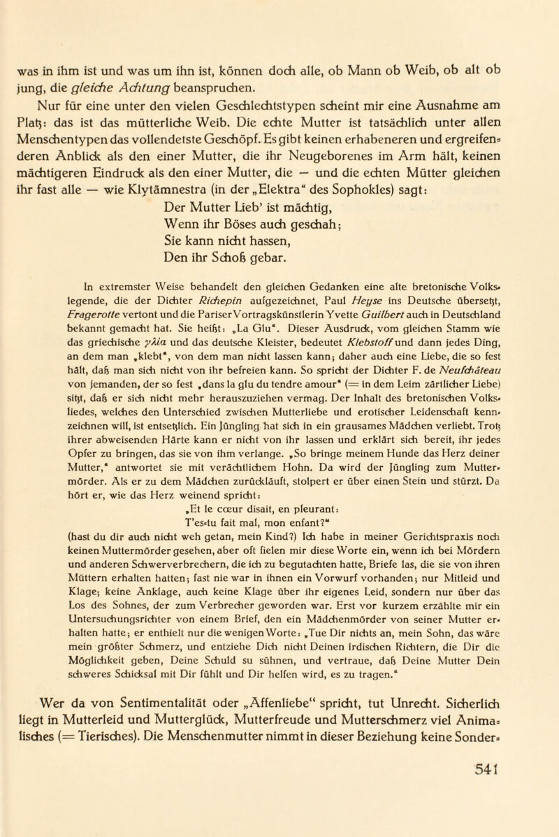 was in ihm ist und was um ihn ist, können doch alle, ob Mann ob Weib, ob alt ob jung, die gleiche Achtung beanspruchen. Nur für eine unter den vielen Geschlechtstypen scheint mir eine Ausnahme am Platp das ist das mütterliche Weib. Die echte Mutter ist tatsächlich unter allen Menschentypen das vollendetste Geschöpf. Es gibt keinen erhabeneren und ergreifen* deren Anblick als den einer Mutter, die ihr Neugeborenes im Arm hält, keinen mächtigeren Eindruck als den einer Mutter, die — und die echten Mütter gleichen ihr fast alle — wie Klytämnestra (in der „Elektra“ des Sophokles) sagt: Der Mutter Lieb’ ist mächtig, Wenn ihr Böses auch geschah; Sie kann nicht hassen, Den ihr Scholj gebar. In extremster Weise behandelt den gleichen Gedanken eine alte bretonische Volks¬ legende, die der Dichter Richepin aufgezeichnet, Paul Heyse ins Deutsche übersetjt, Frage rotte vertont und die Pariser Vortragskünstlerin Yvette Guilbert auch in Deutschland bekannt gemacht hat. Sie heißt: „La Glu“. Dieser Ausdruck, vom gleichen Stamm wie das griechische yXia und das deutsche Kleister, bedeutet Klebstoff und dann jedes Ding, an dem man „klebt*, von dem man nicht lassen kann; daher auch eine Liebe, die so fest hält, daß man sich nicht von ihr befreien kann. So spricht der Dichter F. de Neufdiiteau von jemanden, der so fest „dans la glu du tendre amour* (= in dem Leim zärtlicher Liebe) sitjt, daß er sich nicht mehr herauszuziehen vermag. Der Inhalt des bretonischen Volks¬ liedes, welches den Unterschied zwischen Mutterliebe und erotischer Leidenschaft kenn¬ zeichnen will, ist entsetzlich. Ein Jüngling hat sich in ein grausames Mädchen verliebt. Troß ihrer abweisenden Härte kann er nicht von ihr lassen und erklärt sich bereit, ihr jedes Opfer zu bringen, das sie von ihm verlange. „So bringe meinem Hunde das Herz deiner Mutter,* antwortet sie mit verächtlichem Hohn. Da wird der Jüngling zum Mutter¬ mörder. Als er zu dem Mädchen zurückläuft, stolpert er über einen Stein und stürzt. Da hört er, wie das Herz weinend spricht: „Et le coeur disait, en pleurant: T’es-tu fait mal, mon enfant?“ (hast du dir auch nicht weh getan, mein Kind?) Ich habe in meiner Gerichtspraxis noch keinen Muttermörder gesehen, aber oft fielen mir diese Worte ein, wenn ich bei Mördern und anderen Schwerverbrechern, die ich zu begutachten hatte, Briefe las, die sie von ihren Müttern erhalten hatten-, fast nie war in ihnen ein Vorwurf vorhanden; nur Mitleid und Klage; keine Anklage, auch keine Klage über ihr eigenes Leid, sondern nur über das Los des Sohnes, der zum Verbrecher geworden war. Erst vor kurzem erzählte mir ein Untersuchungsrichter von einem Brief, den ein Mädchenmörder von seiner Mutter er¬ halten hatte-, er enthielt nur die wenigen Worte: „Tue Dir nichts an, mein Sohn, das wäre mein größter Schmerz, und entziehe Dich nicht Deinen irdischen Richtern, die Dir die Möglichkeit geben, Deine Schuld su sühnen, und vertraue, daß Deine Mutter Dein schweres Schicksal mit Dir fühlt und Dir helfen wird, es zu tragen.“ Wer da von Sentimentalität oder „Affenliebe“ spricht, tut Unrecht. Sicherlich liegt in Mutterleid und Mutterglück, Mutterfreude und Mutterschmerz viel Anima* lisches (= Tierisches). Die Menschenmutter nimmt in dieser Beziehung keine Sonder*