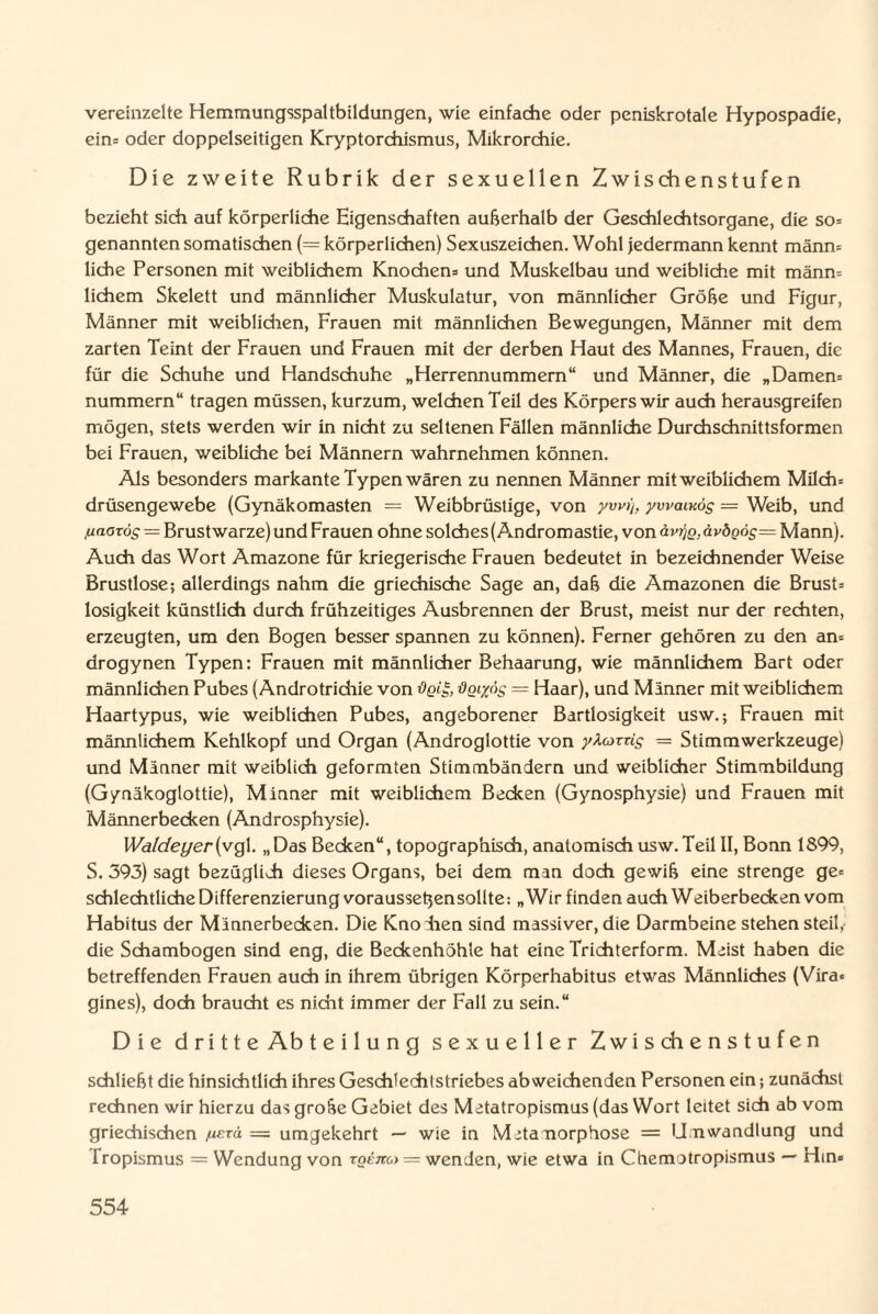 vereinzelte Hemmungsspaltbildungen, wie einfache oder peniskrotale Hypospadie, ein= oder doppelseitigen Kryptorchismus, Mikrorchie. Die zweite Rubrik der sexuellen Zwischenstufen bezieht sich auf körperliche Eigenschaften außerhalb der Geschlechtsorgane, die so= genannten somatischen (= körperlichen) Sexuszeichen. Wohl jedermann kennt männ= liehe Personen mit weiblichem Knochens und Muskelbau und weibliche mit männ= lichem Skelett und männlicher Muskulatur, von männlicher Größe und Figur, Männer mit weiblichen, Frauen mit männlichen Bewegungen, Männer mit dem zarten Teint der Frauen und Frauen mit der derben Haut des Mannes, Frauen, die für die Schuhe und Handschuhe „Herrennummem“ und Männer, die „Damen= nummern“ tragen müssen, kurzum, welchen Teil des Körpers wir auch herausgreifen mögen, stets werden wir in nicht zu seltenen Fällen männliche Durchschnittsformen bei Frauen, weibliche bei Männern wahrnehmen können. Als besonders markante Typen wären zu nennen Männer mit weiblkhem Milch= drüsengewebe (Gynäkomasten = Weibbrüstige, von ywi), ywainög — Weib, und fiaarog — Brustwarze) und Frauen ohne solches(Andromastie, von ävrfg,ävögös= Mann). Auch das Wort Amazone für kriegerische Frauen bedeutet in bezeichnender Weise Brustlose; allerdings nahm die griechische Sage an, daß die Amazonen die Brust= losigkeit künstlich durch frühzeitiges Ausbrennen der Brust, meist nur der rechten, erzeugten, um den Bogen besser spannen zu können). Ferner gehören zu den am drogynen Typen: Frauen mit männlicher Behaarung, wie männlichem Bart oder männlichen Pubes (Androtrichie von flgiyos = Haar), und Männer mit weiblichem Haartypus, wie weiblichen Pubes, angeborener Bartlosigkeit usw.; Frauen mit männlichem Kehlkopf und Organ (Androglottie von yXozüg — Stimmwerkzeuge) und Männer mit weiblich geformten Stimmbändern und weiblicher Stimmbildung (Gymäkoglottie), Minner mit weiblichem Becken (Gynosphysie) und Frauen mit Männerbecken (Androsphysie). Waldeyer(vQ\. „Das Becken“, topographisch, anatomisch usw.Teil II, Bonn 1899, S. 393) sagt bezüglich dieses Organs, bei dem man doch gewiß eine strenge ge= schleditliche Differenzierung vorausseßensollte: „Wir finden auch Weiberbecken vom Habitus der Männerbecken. Die Knohen sind massiver, die Darmbeine stehen steil, die Schambogen sind eng, die Beckenhöhle hat eine Trichterform. Meist haben die betreffenden Frauen auch in ihrem übrigen Körperhabitus etwas Männliches (Vira« gines), doch braucht es nicht immer der Fall zu sein.“ Die dritte Abteilung sexueller Zwischenstufen schließt die hinsichtlich ihres Geschtechlstriebes abweichenden Personen ein; zunächst rechnen wir hierzu das große Gebiet des Metatropismus (das Wort leitet sich ab vom griechischen juerd = umgekehrt — wie in Metamorphose = Umwandlung und Tropismus = Wendung von rgem) = wenden, wie etwa in Chemotropismus — Hin»