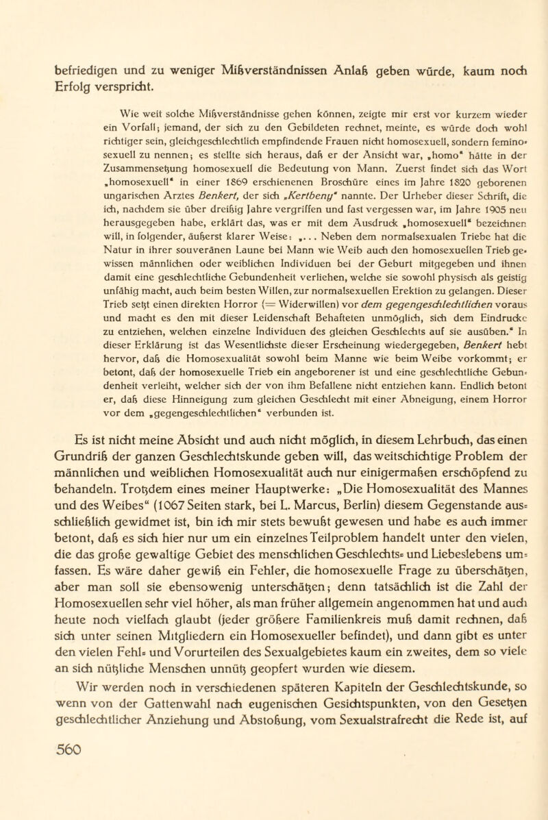 befriedigen und zu weniger Mißverständnissen Anlaß geben würde, kaum noch Erfolg verspricht. Wie weit solche Mißverständnisse gehen können, zeigte mir erst vor kurzem wieder ein Vorfall; jemand, der sich zu den Gebildeten rechnet, meinte, es würde doch wohl richtiger sein, gleichgeschlechtlich empfindende Frauen nicht homosexuell, sondern femino sexuell zu nennen; es stellte sich heraus, daß er der Ansicht war, ,homo‘ hätte in der Zusammenseßung homosexuell die Bedeutung von Mann. Zuerst findet sich das Wort „homosexuell* in einer 1869 erschienenen Broschüre eines im Jahre 1820 geborenen ungarischen Arztes Benkert, der sich „Kertbeny‘ nannte. Der Urheber dieser Schrift, die ich, nachdem sie über dreißig Jahre vergriffen und fast vergessen war, im Jahre 1905 neu herausgegeben habe, erklärt das, was er mit dem Ausdruck „homosexuell* bezeichnen will, in folgender, äußerst klarer Weise: .. Neben dem normalsexualen Triebe hat die Natur in ihrer souveränen Laune bei Mann wie Weib auch den homosexuellen Trieb ge¬ wissen männlichen oder weiblichen Individuen bei der Geburt mitgegeben und ihnen damit eine geschlechtliche Gebundenheit verliehen, welche sie sowohl physisch als geistig unfähig macht, auch beim besten Willen, zur normalsexucllen Erektion zu gelangen. Dieser Trieb seßt einen direkten Horror (= Widerwillen) vor dem gegengeschlechtlichen voraus und macht es den mit dieser Leidenschaft Behafteten unmöglich, sich dem Eindrücke zu entziehen, welchen einzelne Individuen des gleichen Geschlechts auf sie ausüben.* In dieser Erklärung ist das Wesentlichste dieser Erscheinung wiedergegeben, Benkert hebt hervor, daß die Homosexualität sowohl beim Manne wie beim Weibe vorkommt; er betont, daß der homosexuelle Trieb ein angeborener ist und eine geschlechtliche Gebun-- denheit verleiht, welcher sich der von ihm Befallene nicht entziehen kann. Endlich betont er, daß diese Hinneigung zum gleichen Geschlecht mit einer Abneigung, einem Horror vor dem „gegengeschlechtlichen* verbunden ist. Es ist nicht meine Absicht und auch nicht möglich, in diesem Lehrbuch, das einen Grundriß der ganzen Geschlechtskunde geben will, das weitschichtige Problem der männlichen und weiblichen Homosexualität auch nur einigermaßen erschöpfend zu behandeln. Trotzdem eines meiner Hauptwerke: „Die Homosexualität des Mannes und des Weibes“ (1067 Seiten stark, bei L. Marcus, Berlin) diesem Gegenstände aus® schließlich gewidmet ist, bin ich mir stets bewußt gewesen und habe es auch immer betont, daß es sich hier nur um ein einzelnes Teilproblem handelt unter den vielen, die das große gewaltige Gebiet des menschlichen Geschlechts® und Liebeslebens um® fassen. Es wäre daher gewiß ein Fehler, die homosexuelle Frage zu überschätzen, aber man soll sie ebensowenig unterschätzen; denn tatsächlich ist die Zahl der Homosexuellen sehr viel höher, als man früher allgemein angenommen hat und audi heute nodi vielfach glaubt (jeder größere Familienkreis muß damit rechnen, daß sich unter seinen Mitgliedern ein Homosexueller befindet), und dann gibt es unter den vielen Fehl® und Vorurteilen des Sexualgebietes kaum ein zweites, dem so viele an sich nützliche Menschen unnütz geopfert wurden wie diesem. Wir werden noch in verschiedenen späteren Kapiteln der Geschlechtskunde, so wenn von der Gattenwahl nach eugenischen Gesichtspunkten, von den Gesetzen geschlechtlicher Anziehung und Abstoßung, vom Sexualstrafrecht die Rede ist, auf