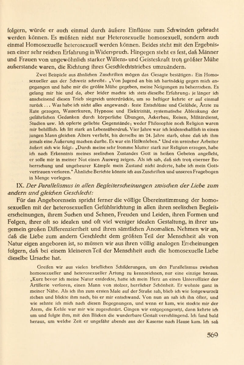 folgern, würde er auch einmal durch äußere Einflüsse zum Schwinden gebracht werden können. Es müßten nicht nur Heterosexuelle homosexuell, sondern auch einmal Homosexuelle heterosexuell werden können. Beides steht mit den Ergebnis« sen einer sehr reichen Erfahrung in Widerspruch. Hingegen steht es fest, daß Männer und Frauen von ungewöhnlich starker Willens« und Geisteskraft troß größter Mühe außerstande waren, die Richtung ihres Geschlechtstriebes umzuändern. Zwei Beispiele aus ähnlichen Zuschriften mögen das Gesagte bestätigen: Hin Homo» sexueller aus der Schweiz schreibt: »Von Jugend an bin ich hartnäckig gegen mich an» gegangen und habe mir die größte Mühe gegeben, meine Neigungen zu beherrschen. Es gelang mir hie und da, aber leider machte ich stets dieselbe Erfahrung: je länger ich anscheinend diesen Trieb siegreich unterdrückte, um so heftiger kehrte er auf einmal zurück ... Was habe ich nicht alles angewandt: feste Entschlüsse und Gelübde, Ärzte zu Rate gezogen, Wasserkuren, Hypnose und Elektrizität, systematische Ablenkung der gefährlichen Gedanken durch körperliche Übungen, Ackerbau, Reisen, Militärdienst, Studien usw. Ich opferte geliebte Gegenstände; weder Philosophie noch Religion waren mir behilflich. Ich litt stark an Lebensüberdruß. Vier Jahre war ich leidenschaftlich in einen jungen Mann gleichen Alters verliebt, bis derselbe im 24. Jahre starb, ohne daß ich ihm jemals eine Äußerung machen durfte. Es war ein Höltenleben.“ Und ein urnischer Arbeiter äußert sich wie folgt: „Durch meine sehr fromme Mutter stark zur Religion erzogen, habe ich nach Erkenntnis meines seelischen Zustandes Gott in heißen Gebeten angefleht, er solle mir in meiner Not einen Ausweg zeigen. Als ich sah, daß sich troß eiserner Be» herrschung und ungeheurer Kämpfe mein Zustand nicht änderte, habe ich mein Gott» vertrauen verloren.“ Ähnliche Berichte könnte ich aus Zuschriften und unseren Fragebogen in Menge vorlegen. IX. Der Parallelismus in allen Begleiterscheinungen zwischen der Liebe zum andern und gleichen Geschlecht: Für das Angeborensein spricht ferner die völlige Übereinstimmung der homo« sexuellen mit der heterosexuellen Gefühlsrichtung in allen ihren seelischen Begleit« erscheinungen, ihrem Suchen und Sehnen, Freuden und Leiden, ihren Formen und Folgen, ihrer oft so idealen und oft viel weniger idealen Gestaltung, in ihrer un« gemein großen Differenziertheit und ihren sämtlichen Anomalien. Nehmen wir an, daß die Liebe zum andern Geschlecht dem größten Teil der Menschheit als von Natur eigen angeboren ist, so müssen wir aus ihren völlig analogen Erscheinungen folgern, daß bei einem kleineren Teil der Menschheit auch die homosexuelle Liebe dieselbe Ursache hat. Greifen wir aus vielen brieflichen Schilderungen, um den Parallelismus zwischen homosexueller und heterosexueller Artung zu kennzeichnen, nur eine einzige heraus. »Kurz bevor ich meine Natur entdeckte, hatte ich mein Herz an einen Unteroffizier der Artillerie verloren, einen Mann von stolzer, herrlicher Schönheit. Er wohnte ganz in meiner Nähe. Als ich ihn zum ersten Male auf der Straße sah, blieb ich wie festgewurzelt stehen und blickte ihm nach, bis er mir entschwand. Von nun an sah ich ihn öfter, und wie sehnte ich mich nach diesen Begegnungen, und wenn er kam, wie stockte mir der Atem, die Kehle war mir wie zugeschnürt. Gingen wir entgegengeseßt, dann kehrte ich um und folgte ihm, mit den Blicken die wunderbare Gestalt verschlingend. Ich fand bald heraus, um welche Zeit er ungefähr abends aus der Kaserne nach Hause kam. Ich saß