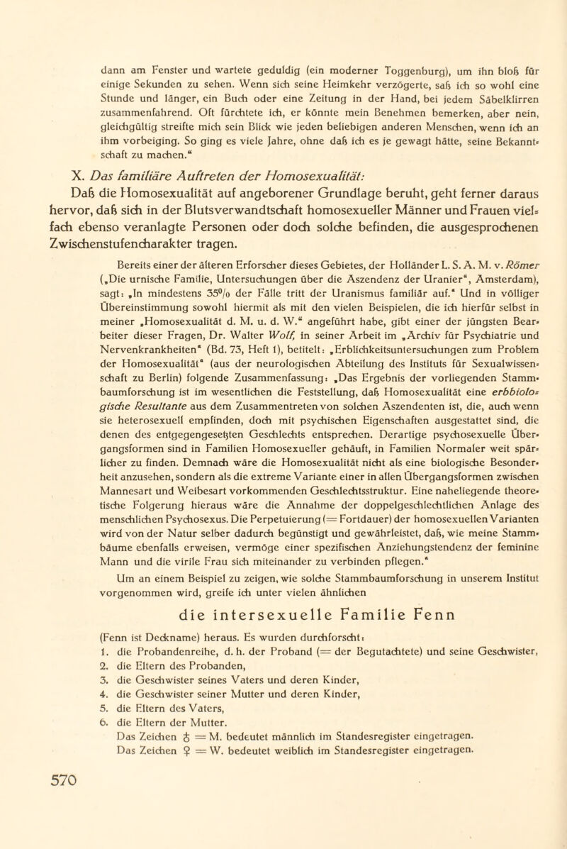 dann am Fenster und wartete geduldig (ein moderner Toggenburg), um ihn bloß für einige Sekunden zu sehen. Wenn sich seine Heimkehr verzögerte, sali ich so wohl eine Stunde und länger, ein Buch oder eine Zeitung in der Hand, bei jedem Säbelklirren zusammenfahrend. Oft fürchtete ich, er könnte mein Benehmen bemerken, aber nein, gleichgültig streifte mich sein Blick wie jeden beliebigen anderen Menschen, wenn ich an ihm vorbeiging. So ging es viele Jahre, ohne daß ich es je gewagt hätte, seine Bekannt« Schaft zu machen.“ X. Das familiäre Auftreten der Homosexualität: Dafe die Homosexualität auf angeborener Grundlage beruht, geht ferner daraus hervor, da& sich in der Blutsverwandtschaft homosexueller Männer und Frauen viel* fach ebenso veranlagte Personen oder doch solche befinden, die ausgesprochenen Zwischenstufencharakter tragen. Bereits einer der älteren Erforscher dieses Gebietes, der Holländer L. S. A. M. v. Römer (.Die urnische Familie, Untersuchungen über die Aszendenz der Uranier“, Amsterdam), sagt: .In mindestens 35°/o der Fälle tritt der Uranismus familiär auf.* Und in völliger Übereinstimmung sowohl hiermit als mit den vielen Beispielen, die ich hierfür selbst in meiner „Homosexualität d. M. u. d. W.“ angeführt habe, gibt einer der jüngsten Bear« beiter dieser Fragen, Dr. Walter Wolf, in seiner Arbeit im „Archiv für Psychiatrie und Nervenkrankheiten* (Bd. 73, Heft 1), betitelt: „Erblichkeitsuntersuchungen zum Problem der Homosexualität“ (aus der neurologischen Abteilung des Instituts für Sexualwissen« Schaft zu Berlin) folgende Zusammenfassung: „Das Ergebnis der vorliegenden Stamm¬ baumforschung ist im wesentlichen die Feststellung, dafj Homosexualität eine erbbiolo* gische Resultante aus dem Zusammentreten von solchen Aszendenten ist, die, auch wenn sie heterosexuell empfinden, doch mit psychischen Eigenschaften ausgestattet sind, die denen des entgegengeseßten Geschlechts entsprechen. Derartige psychosexueile Über¬ gangsformen sind in Familien Homosexueller gehäuft, in Familien Normaler weit spär¬ licher zu finden. Demnach wäre die Homosexualität nicht als eine biologische Besonder¬ heit anzusehen, sondern als die extreme Variante einer in allen Übergangsformen zwischen Mannesart und Weibesart vorkommenden Geschlechtsstruktur. Eine naheliegende theore¬ tische Folgerung hieraus wäre die Annahme der doppelgeschlechtlichen Anlage des menschlichen Psychosexus. Die Perpetuierung (= Fortdauer) der homosexuellen Varianten wird von der Natur selber dadurch begünstigt und gewährleistet, daß, wie meine Stamm¬ bäume ebenfalls erweisen, vermöge einer spezifischen Anziehungstendenz der feminine Mann und die virile Frau sich miteinander zu verbinden pflegen.* Um an einem Beispiel zu zeigen, wie solche Stammbaumforschung in unserem Institut vorgenommen wird, greife ich unter vielen ähnlichen die intersexuelle Familie Fenn (Fenn ist Deckname) heraus. Es wurden durchforscht: 1. die Probandenreihe, d. h. der Proband (= der Begutachtete) und seine Geschwister, 2. die Eltern des Probanden, 3. die Geschwister seines Vaters und deren Kinder, 4. die Geschwister seiner Mutter und deren Kinder, 5. die Eltern des Vaters, 6. die Eltern der Mutter. Das Zeichen & = M. bedeutet männlich im Standesregister eingetragen. Das Zeichen $ = W. bedeutet weiblich im Standesregister eingetragen.