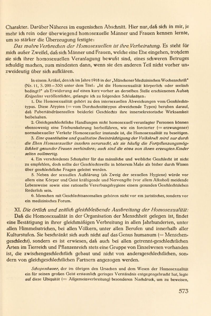 Charakter. Darüber Näheres im eugenischen Abschnitt. Hier nur, daß sich in mir, je mehr ich rein oder überwiegend homosexuelle Männer und Frauen kennen lernte, um so stärker die Überzeugung festigte: Das ivahre Verbrechen der Homosexuellen ist ihre Verheiratung. Hs steht für mich außer Zweifel, daß sich Männer und Frauen, welche eine Ehe eingehen, trotzdem sie sich ihrer homosexuellen Veranlagung bewußt sind, eines schweren Betruges schuldig machen, zum mindesten dann, wenn sie den anderen Teil nicht vorher un» zweideutig über sich aufklären. In einem Artikel, den ich im Jahre 19IS in der .Münchener Medizinischen Wochenschrift* (Nr.tl, S. 29S — 300) unter dem Titel: „Ist die Homosexualität körperlich oder seelisch bedingt?“ als Erwiderung auf einen kurz vorher an derselben Stelle erschienenen Aufsatj Kräpetins veröffentlichte, gelangte ich zu folgenden Schlußsätjen: 1. Die Homosexualität gehört zu den intersexuellen Abweichungen vom Geschlechts« typus. Diese Atypien (= vom Durchschnittstypus abweichende Typen) beruhen darauf, daß Pubertätsdrüsenzellen beiderlei Geschlechts ihre innersekretorische Wirksamkeit beibehalten. 2. Gleichgeschlechtliche Handlungen nicht homosexuell veranlagter Personen können ebensowenig eine Triebumkehrung herbeiführen, wie ein forcierter (= erzwungener) normalsexueller Verkehr Homosexueller imstande ist, die Homosexualität zu beseitigen. 3. Eine quantitatioe und qualitatioe Beeinträchtigung der Volkskraft wird nur durch die Ehen Homosexueller insofern oerursacht, als sie häufig die Fortpflanzungsmöge lichkeit gesunder Frauen oerhindern; auch sind die etma oon ihnen erzeugten Kinder selten oollmertig. 4. Ein verschiedenes Schußalter für das männliche und weibliche Geschlecht ist nicht zu empfehlen, doch sollte der Geschlechtswille in höherem Maße als bisher durch Wissen über geschlechtliche Fragen geleitet werden. 5. Neben der sexuellen Aufklärung (als Zweig der sexuellen Hygiene) würde vor allem eine Körper und Geist kräftigende und Nervengifte (vor allem Alkohol) meidende Lebensweise sowie eine rationelle Vererbungshygiene einem gesunden Geschlechtsleben förderlich sein. 6. Menschen mit Geschlechtsanomalien gehören nicht vor ein Juristisches, sondern vor ein medizinisches Forum. XI. Die örtlich und zeitlich gleichbleibende Ausbreitung der Homosexualität: Daß die Homosexualität in der Organisation der Menschheit gelegen ist, findet eine Bestätigung in ihrer gleichmäßigen Verbreitung in allen Jahrhunderten, unter allen Himmelsstrichen, bei allen Völkern, unter allen Berufen und innerhalb aller Kulturstufen. Sie beschränkt sich auch nicht auf das Genus humanum (= Menschern geschlecht), sondern es ist erwiesen, daß auch bei allen getrennt=geschlechtlichen Arten im Tierreich und Pflanzenreich stets eine Gruppe von Einzelwesen vorhanden ist, die zwischengeschleditlich gebaut und nicht von andersgeschlechtlichen, son= dem von gleichgeschlechtlichen Partnern angezogen werden. Schopenhauer, der im übrigen den Ursachen und dem Wesen der Homosexualität ein für seinen großen Geist erstaunlich geringes Verständnis entgegengebracht hat, legte auf diese Ubiquität (= Allgcmeinverbreitung) besonderen Nachdruck, um zu beweisen,