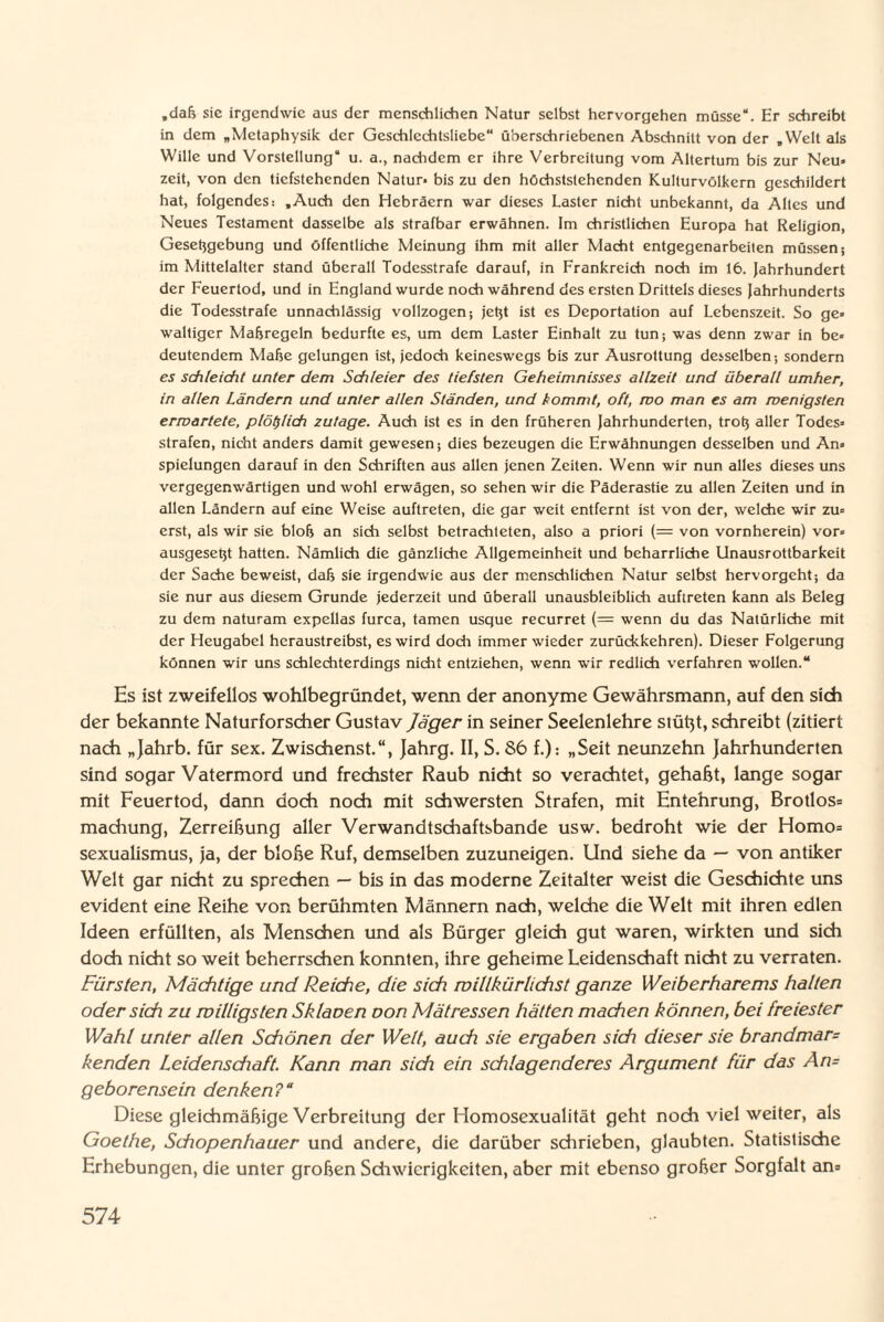 „da& sic irgendwie aus der menschlichen Natur selbst hervorgehen müsse“. Er schreibt in dem „Metaphysik der Geschlcchtsliebe“ überschriebenen Abschnitt von der „Welt als Wille und Vorstellung“ u. a., nachdem er ihre Verbreitung vom Altertum bis zur Neu» zeit, von den tiefstehenden Natur- bis zu den höchstslehenden Kulturvölkern geschildert hat, folgendes: „Auch den Hebräern war dieses Laster nicht unbekannt, da Altes und Neues Testament dasselbe als strafbar erwähnen. Im christlichen Europa hat Religion, Gesetzgebung und öffentliche Meinung ihm mit aller Macht entgegenarbeiten müssen; im Mittelalter stand überall Todesstrafe darauf, in Frankreich noch im 16. Jahrhundert der Feuertod, und in England wurde noch während des ersten Drittels dieses Jahrhunderts die Todesstrafe unnachlässig vollzogen; jetzt ist es Deportation auf Lebenszeit. So ge» waltiger Maßregeln bedurfte es, um dem Laster Einhalt zu tun; was denn zwar in be¬ deutendem Mähe gelungen ist, jedoch keineswegs bis zur Ausrottung desselben-, sondern es schleicht unter dem Schleier des tiefsten Geheimnisses allzeit und überall umher, in allen Ländern und unter allen Ständen, und kommt, oft, mo man es am wenigsten erwartete, plötzlich zutage. Auch ist es in den früheren Jahrhunderten, trotz aller Todes¬ strafen, nicht anders damit gewesen; dies bezeugen die Erwähnungen desselben und An» spielungen darauf in den Schriften aus allen jenen Zeiten. Wenn wir nun alles dieses uns vergegenwärtigen und wohl erwägen, so sehen wir die Päderastie zu allen Zeiten und in allen Ländern auf eine Weise auftreten, die gar weit entfernt ist von der, welche wir zu¬ erst, als wir sie blofj an sich selbst betrachteten, also a priori (= von vornherein) vor¬ ausgesetzt hatten. Nämlich die gänzliche Allgemeinheit und beharrliche Unausrottbarkeit der Sache beweist, dab sie irgendwie aus der menschlichen Natur selbst hervorgeht; da sie nur aus diesem Grunde jederzeit und überall unausbleiblich auftreten kann als Beleg zu dem naturam expellas furca, tarnen usque recurret {— wenn du das Natürliche mit der Heugabel heraustreibst, es wird doch immer wieder zurückkehren). Dieser Folgerung können wir uns schlechterdings nicht entziehen, wenn wir redlich verfahren wollen.“ Es ist zweifellos wohlbegründet, wenn der anonyme Gewährsmann, auf den sich der bekannte Naturforscher Gustav Jäger in seiner Seelenlehre stüßt, schreibt (zitiert nach „Jahrb. für sex. Zwischenst.“, Jahrg. II, S. S6 f.): „Seit neunzehn Jahrhunderten sind sogar Vatermord und frechster Raub nicht so verachtet, gehabt, lange sogar mit Feuertod, dann doch noch mit schwersten Strafen, mit Entehrung, Brotlos* machung, Zerreißung aller Verwandtschaftsbande usw. bedroht wie der Homo* sexualismus, ja, der bloße Ruf, demselben zuzuneigen. Und siehe da — von antiker Welt gar nicht zu sprechen — bis in das moderne Zeitalter weist die Geschichte uns evident eine Reihe von berühmten Männern nach, welche die Welt mit ihren edlen Ideen erfüllten, als Menschen und als Bürger gleich gut waren, wirkten und sich doch nicht so weit beherrschen konnten, ihre geheime Leidenschaft nicht zu verraten. Fürsten, Mächtige und Reiche, die sich roillkürUchst ganze Weiberharems halten oder sich zu milligsten Sklanen non Mätressen hätten machen können, bei freiester Wahl unter allen Schönen der Welt, auch sie ergaben sich dieser sie brandmar= kenden Leidenschaft. Kann man sich ein schlagenderes Argument für das An= geborensein denken?“ Diese gleichmäßige Verbreitung der Homosexualität geht noch viel weiter, als Goethe, Schopenhauer und andere, die darüber schrieben, glaubten. Statistische Erhebungen, die unter großen Schwierigkeiten, aber mit ebenso großer Sorgfalt an*