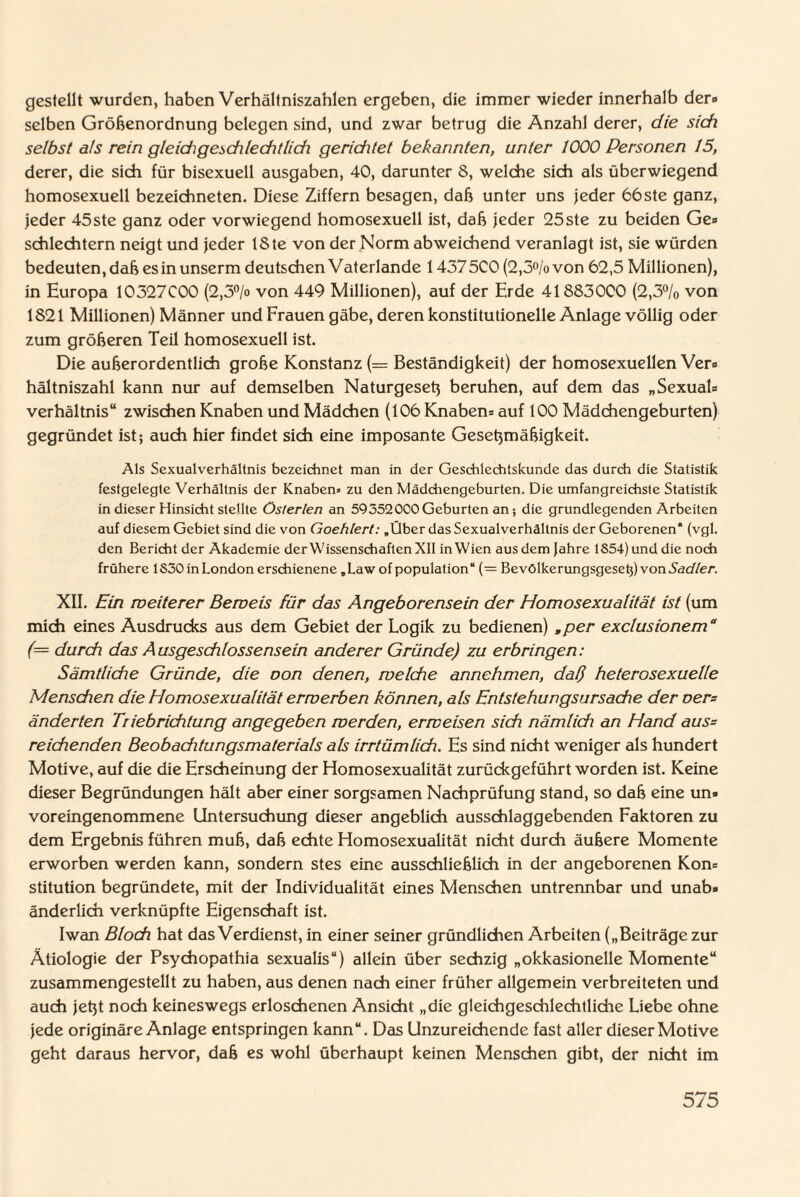 gestellt wurden, haben Verhältniszahlen ergeben, die immer wieder innerhalb der» selben Größenordnung belegen sind, und zwar betrug die Anzahl derer, die sich selbst als rein gleidigadileditlidi geriditet bekannten, unter 1000 Personen 15, derer, die sich für bisexuell ausgaben, 40, darunter 8, welche sich als überwiegend homosexuell bezeichneten. Diese Ziffern besagen, daß unter uns jeder 66ste ganz, jeder 45ste ganz oder vorwiegend homosexuell ist, daß jeder 25ste zu beiden Ge» schlechtem neigt und jeder ISte von der Norm abweichend veranlagt ist, sie würden bedeuten, daß esinunserm deutschen Vaterlande 1457SCO (2,3°/ovon 62,5 Millionen), in Europa 10327C00 (2,3°/o von 449 Millionen), auf der Erde 41883000 (2,3% von 1821 Millionen) Männer und Frauen gäbe, deren konstitutionelle Anlage völlig oder zum größeren Teil homosexuell ist. Die außerordentlich große Konstanz (= Beständigkeit) der homosexuellen Vers hältniszahl kann nur auf demselben Naturgeseß beruhen, auf dem das „Sexual* Verhältnis“ zwischen Knaben und Mädchen (106 Knaben* auf 100 Mädchengeburten) gegründet ist; auch hier findet sich eine imposante Geseßmäßigkeit. Als Sexualverhältnis bezeichnet man in der Geschlechtskunde das durch die Statistik festgelegte Verhältnis der Knaben» zu den Mädchengeburten. Die umfangreichste Statistik in dieser Hinsicht stellte öslerlerx an 59552000Geburten an; die grundlegenden Arbeiten auf diesem Gebiet sind die von Goehlert: »Über das Sexualverhältnis der Geborenen* (vgl. den Bericht der Akademie der Wissenschaften XII in Wien aus dem Jahre 1854) und die noch frühere 1S30 in London erschienene „Law of population“ (= Bevölkerungsgesetj) von Sadler. XII. Pin weiterer Beweis für das Angeborensein der Homosexualität ist (um mich eines Ausdrucks aus dem Gebiet der Logik zu bedienen) wper exclusionem“ (= durch das Ausgeschlossensein anderer Gründe) zu erbringen: Sämtliche Gründe, die oon denen, welche annehmen, daß heterosexuelle Mensdien die Homosexualität erwerben können, als Entstehungsursache der oer= änderten Triebrichtung angegeben werden, erweisen sich nämlich an Hand aus* reichenden Beobachtungsmaterials als irrtümlich. Es sind nicht weniger als hundert Motive, auf die die Erscheinung der Homosexualität zurückgeführt worden ist. Keine dieser Begründungen hält aber einer sorgsamen Nachprüfung stand, so daß eine un* voreingenommene Untersuchung dieser angeblich ausschlaggebenden Faktoren zu dem Ergebnis führen muß, daß echte Homosexualität nicht durch äußere Momente erworben werden kann, sondern stes eine ausschließlich in der angeborenen Kon* stitution begründete, mit der Individualität eines Menschen untrennbar und unab* änderlich verknüpfte Eigenschaft ist. Iwan Bloch hat das Verdienst, in einer seiner gründlichen Arbeiten („Beiträge zur Ätiologie der Psychopathia sexualis“) allein über sechzig „okkasionelle Momente“ zusammengestellt zu haben, aus denen nach einer früher allgemein verbreiteten und auch jeßt noch keineswegs erloschenen Ansicht „die gleichgeschlechtliche Liebe ohne jede originäre Anlage entspringen kann“. Das Unzureichende fast aller dieser Motive geht daraus hervor, daß es wohl überhaupt keinen Menschen gibt, der nicht im
