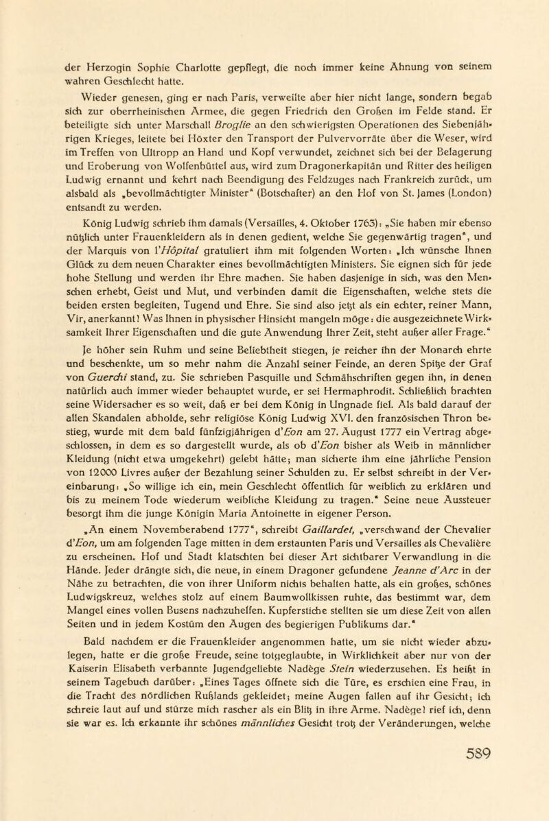 der Herzogin Sophie Charlotte gepflegt, die noch immer keine Ahnung von seinem wahren Geschlecht hatte. Wieder genesen, ging er nach Paris, verweilte aber hier nicht lange, sondern begab sich zur oberrheinischen Armee, die gegen Friedrich den Groben im Felde stand. Er beteiligte sich unter Marschall Broglie an den schwierigsten Operationen des Siebenjäh» rigen Krieges, leitete bei Höxter den Transport der Pulvervorräte über die Weser, wird im Treffen von Ultropp an Hand und Kopf verwundet, zeichnet sich bei der Belagerung und Eroberung von Wolfenbüttel aus, wird zum Dragonerkapitän und Ritter des heiligen Ludwig ernannt und kehrt nach Beendigung des Feldzuges nach Frankreich zurück, um alsbald als „bevollmächtigter Minister“ (Botschafter) an den Hof von St. James (London) entsandt zu werden. König Ludwig schrieb ihm damals (Versailles, 4. Oktober 1763): „Sie haben mir ebenso nütjlich unter Frauenkleidcrn als in denen gedient, welche Sie gegenwärtig tragen*, und der Marquis von 1 'Höpital gratuliert ihm mit folgenden Worten: „Ich wünsche Ihnen Glück zu dem neuen Charakter eines bevollmächtigten Ministers. Sie eignen sich für jede hohe Stellung und werden ihr Ehre machen. Sie haben dasjenige in sich, was den Men* sehen erhebt, Geist und Mut, und verbinden damit die Eigenschaften, welche stets die beiden ersten begleiten, Tugend und Ehre. Sie sind also jeßt als ein echter, reiner Mann, Vir, anerkannt! Was Ihnen in physischer Hinsicht mangeln möge: die ausgezeichnete Wirk» samkeit Ihrer Eigenschaften und die gute Anwendung Ihrer Zeit, steht außer aller Frage.“ Je höher sein Ruhm und seine Beliebtheit stiegen, je reicher ihn der Monarch ehrte und beschenkte, um so mehr nahm die Anzahl seiner Feinde, an deren Spitjc der Graf von Guercfii stand, zu. Sie schrieben Pasquille und Schmähschriften gegen ihn, in denen natürlich auch immer wieder behauptet wurde, er sei Hermaphrodit. Schließlich brachten seine Widersacher es so weit, daß er bei dem König in Ungnade fiel. Als bald darauf der allen Skandalen abholde, sehr religiöse König Ludwig XVI. den französischen Thron be* stieg, wurde mit dem bald fünfzigjährigen d'Eon am 27. August 1777 ein Vertrag abge» schlossen, in dem es so dargestellt wurde, als ob d'Eon bisher als Weib in männlicher Kleidung (nicht etwa umgekehrt) gelebt hätte; man sicherte ihm eine jährliche Pension von 12000 Livres außer der Bezahlung seiner Schulden zu. Er selbst schreibt in der Ver¬ einbarung: „So willige ich ein, mein Geschlecht öffentlich für weiblich zu erklären und bis zu meinem Tode wiederum weibliche Kleidung zu tragen.* Seine neue Aussteuer besorgt ihm die junge Königin Maria Antoinette in eigener Person. „An einem Novemberabend 1777“, schreibt Gaillardet, „verschwand der Chevalier d'Eon, um am folgenden Tage mitten in dem erstaunten Paris und Versailles als Chevaliöre zu erscheinen. Hof und Stadt klatschten bei dieser Art sichtbarer Verwandlung in die Hände. Jeder drängte sich, die neue, in einem Dragoner gefundene Jeanne d’Arc in der Nähe zu betrachten, die von ihrer Uniform nichts behalten hatte, als ein großes, schönes Ludwigskreuz, welches stolz auf einem Baumwollkissen ruhte, das bestimmt war, dem Mangel eines vollen Busens nachzuhelfen. Kupferstiche stellten sie um diese Zeit von allen Seiten und in jedem Kostüm den Augen des begierigen Publikums dar.* Bald nachdem er die Frauenkleider angenommen hatte, um sie nicht wieder abzu¬ legen, hatte er die große Freude, seine totgeglaubte, in Wirklichkeit aber nur von der Kaiserin Elisabeth verbannte Jugendgeliebte Nadege Stein wiederzusehen. Es heißt in seinem Tagebuch darüber: „Eines Tages öffnete sich die Türe, es erschien eine Frau, in die Tracht des nördlichen Rußlands gekleidet; meine Augen fallen auf ihr Gesicht; ich schreie laut auf und stürze mich rascher als ein Bliß in ihre Arme. Nadegel rief ich, denn sie war es. Ich erkannte ihr schönes männliches Gesicht troß der Veränderungen, welche 5S9