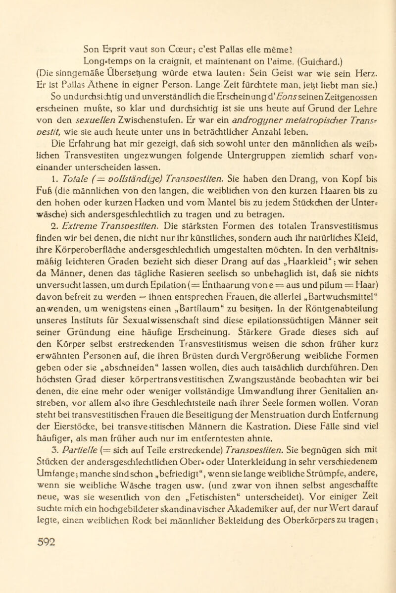 Son Esprit vaut son Coeur; c’est Patlas eile memel Long=temps on !a craignit, et maintenant on l’aime. (Guichard.) (Die sinngemäße Ubersetjung würde etwa lauten: Sein Geist war wie sein Herz. Er ist Pallas Athene in eigner Person. Lange Zeit fürchtete man, jetjt liebt man sie.) So undurchsichtig und unverständlich die Erscheinung d’Eons seinen Zeitgenossen erscheinen muhte, so klar und durchsichtig ist sie uns heute auf Grund der Lehre von den sexuellen Zwischenstufen. Er war ein androgyner mefatropischer Trans* oestit, wie sie auch heute unter uns in beträchtlicher Anzahl leben. Die Erfahrung hat mir gezeigt, daß sich sowohl unter den männlichen als weib= liehen Transvestiten ungezwungen folgende Untergruppen ziemlich scharf vom einander unterscheiden lassen. 1. Totale (— oollständige) Transoestiten. Sie haben den Drang, von Kopf bis Fuß (die männlichen von den langen, die weiblichen von den kurzen Haaren bis zu den hohen oder kurzen Hacken und vom Mantel bis zu jedem Stückchen der Unter= Wäsche) sich andersgeschlechtlich zu tragen und zu betragen. 2. Extreme Transoestiten. Die stärksten Formen des totalen Transvestitismus finden wir bei denen, die nicht nur ihr künstliches, sondern auch ihr natürliches Kleid, ihre Körperoberfläche andersgeschlechtlich umgestalten möchten. In den Verhältnis* mäßig leichteren Graden bezieht sich dieser Drang auf das „Haarkleid“; wir sehen da Männer, denen das tägliche Rasieren seelisch so unbehaglich ist, daß sie nichts unversucht lassen, um durch Epilation (= Enthaarung von e = aus und pilum = Haar) davon befreit zu werden — ihnen entsprechen Frauen, die allerlei „Bartwuchsmittel“ anwenden, um wenigstens einen „Bartllaum“ zu besitjen. In der Röntgenabteilung unseres Instituts für Sexualwissenschaft sind diese epilationssüchtigen Männer seit seiner Gründung eine häufige Erscheinung. Stärkere Grade dieses sich auf den Körper selbst erstreckenden Transvestitismus weisen die schon früher kurz erwähnten Personen auf, die ihren Brüsten durch Vergrößerung weibliche Formen geben oder sie „abschneiden“ lassen wollen, dies auch tatsächlich durchführen. Den höchsten Grad dieser körpertransvestitischcn Zwangszustände beobachten wir bei denen, die eine mehr oder weniger vollständige Umwandlung ihrer Genitalien an= streben, vor allem also ihre Geschlechtsteile nach ihrer Seele formen wollen. Voran steht bei transvestitischen Frauen die Beseitigung der Menstruation durch Entfernung der Eierstöcke, bei transvestitischen Männern die Kastration. Diese Fälle sind viel häufiger, als man früher auch nur im entferntesten ahnte. 5. Partielle (= sich auf Teile erstreckende) Transoestiten. Sie begnügen sich mit Stücken der andersgeschlechtlichen Obers oder Unterkleidung in sehr verschiedenem Umfange; manche sind schon „befriedigt “, wenn sie lange weibliche Strümpfe, andere, wenn sie weibliche Wäsche tragen usw. (und zwar von ihnen selbst angcschafftc neue, was sie wesentlich von den „Fetischisten“ unterscheidet). Vor einiger Zeit suchte mich ein hochgebildeter skandinavischer Akademiker auf, der nur Wert darauf legte, einen weiblichen Rode bei männlicher Bekleidung des Oberkörpers zu tragen;