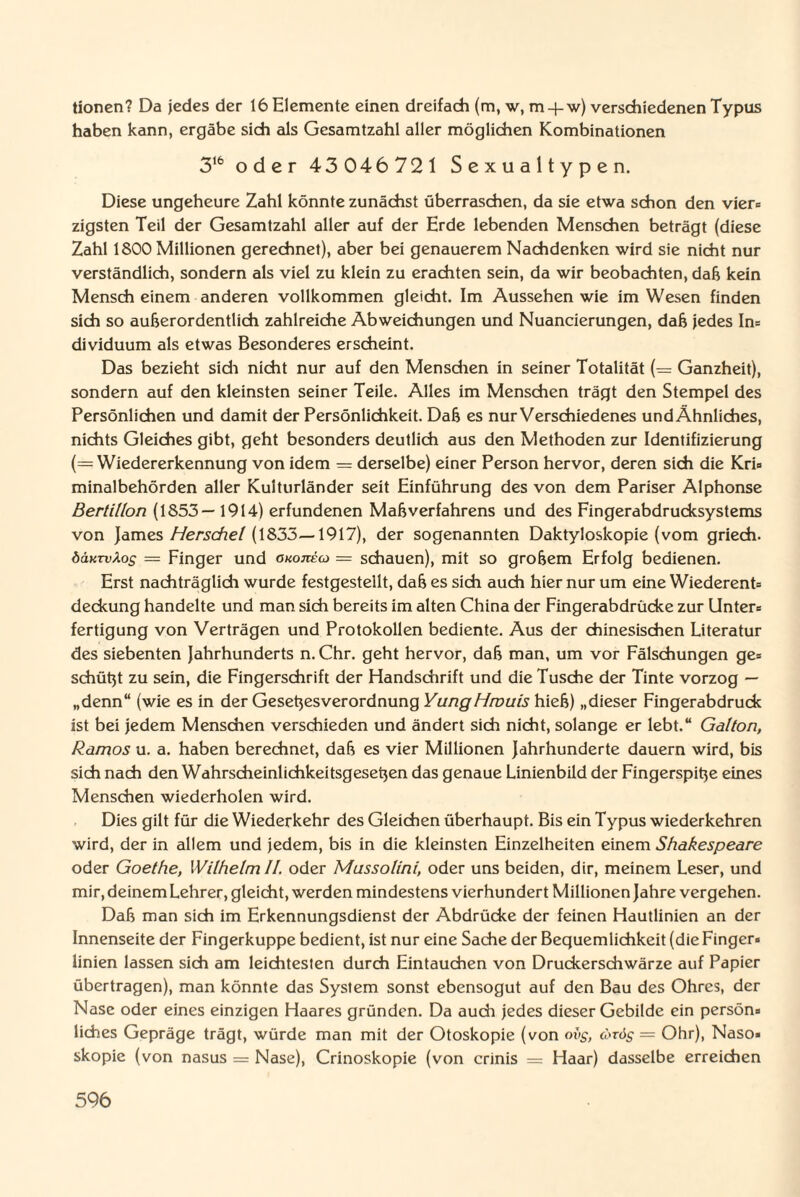 tionen? Da jedes der 16 Elemente einen dreifach (m, w, m-f-w) verschiedenen Typus haben kann, ergäbe sich als Gesamtzahl aller möglichen Kombinationen 316 oder 43046721 Sexualtypen. Diese ungeheure Zahl könnte zunächst überraschen, da sie etwa schon den vier» zigsten Teil der Gesamtzahl aller auf der Erde lebenden Menschen beträgt (diese Zahl 1800 Millionen gerechnet), aber bei genauerem Nachdenken wird sie nicht nur verständlich, sondern als viel zu klein zu erachten sein, da wir beobachten, daß kein Mensch einem anderen vollkommen gleicht. Im Aussehen wie im Wesen finden sich so außerordentlich zahlreiche Abweichungen und Nuancierungen, daß jedes In» dividuum als etwas Besonderes erscheint. Das bezieht sich nicht nur auf den Menschen in seiner Totalität (= Ganzheit), sondern auf den kleinsten seiner Teile. Alles im Menschen trägt den Stempel des Persönlichen und damit der Persönlichkeit. Daß es nur Verschiedenes undÄhnliches, nichts Gleiches gibt, geht besonders deutlich aus den Methoden zur Identifizierung (= Wiedererkennung von idem = derselbe) einer Person hervor, deren sich die Kri» minalbehörden aller Kulturländer seit Einführung des von dem Pariser Alphonse Bertilion (1853— 1914) erfundenen Maß Verfahrens und des Fingerabdrucksystems von James Herschel (1833—-1917), der sogenannten Daktyloskopie (vom griech. öäKTvXos — Finger und okojteco — schauen), mit so großem Erfolg bedienen. Erst nachträglich wurde festgestellt, daß es sich auch hier nur um eine Wiederent» deckung handelte und man sich bereits im alten China der Fingerabdrücke zur Untere fertigung von Verträgen und Protokollen bediente. Aus der chinesischen Literatur des siebenten Jahrhunderts n. Chr. geht hervor, daß man, um vor Fälschungen ge» schüßt zu sein, die Fingerschrift der Handschrift und die Tusche der Tinte vorzog — „denn“ (wie es in der Geseßesverordnung YungHrouis hieß) „dieser Fingerabdruck ist bei jedem Menschen verschieden und ändert sich nicht, solange er lebt.“ Galton, Ramos u. a. haben berechnet, daß es vier Millionen Jahrhunderte dauern wird, bis sich nach den Wahrscheinlichkeitsgeseßen das genaue Linienbild der Fingerspiße eines Menschen wiederholen wird. Dies gilt für die Wiederkehr des Gleichen überhaupt. Bis ein Typus wiederkehren wird, der in allem und jedem, bis in die kleinsten Einzelheiten einem Shakespeare oder Goethe, Wilhelm II. oder Mussolini, oder uns beiden, dir, meinem Leser, und mir, deinem Lehrer, gleicht, werden mindestens vierhundert Millionen Jahre vergehen. Daß man sich im Erkennungsdienst der Abdrücke der feinen Hautlinien an der Innenseite der Fingerkuppe bedient, ist nur eine Sache der Bequemlichkeit (die Finger» linien lassen sich am leichtesten durch Eintauchen von Druckerschwärze auf Papier übertragen), man könnte das System sonst ebensogut auf den Bau des Ohres, der Nase oder eines einzigen Haares gründen. Da auch jedes dieser Gebilde ein persön» liches Gepräge trägt, würde man mit der Otoskopie (von ovg, ärös — Ohr), Naso» skopie (von nasus = Nase), Crinoskopie (von crinis = Haar) dasselbe erreichen