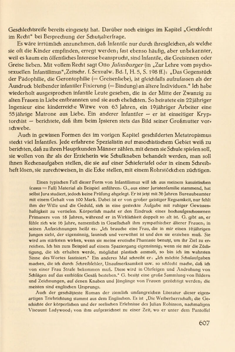 Geschlechtsreife bereits eingesetzt hat. Darüber noch einiges im Kapitel „Geschlecht im Recht“ bei Besprechung der Schutzalterfrage. Hs wäre irrtümlich anzunehmen, daß Infantile nur durch ihresgleichen, als welche sie oft die Kinder empfinden, erregt werden; fast ebenso häufig, aber unbekannter, weil es kaum ein öffentliches Interesse beansprucht, sind Infantile, die Greisinnen oder Greise lieben. Mit vollem Recht sagt Otto Juliusburger (in „Zur Lehre vom psycho* sexuellen Infantilimus“,Zeitschr. f. Sexualw. Bd. I, H. 5, S. 198 ff.): „Das Gegenstück der Pädophilie, die Gerontophilie (— Greisenliebe), ist gleichfalls aufzufassen als der Ausdruck bleibender infantiler Fixierung (= Bindung) an ältere Individuen.“ Ich habe wiederholt ausgesprochen infantile Leute gesehen, die in der Mitte der Zwanzig zu alten Frauen in Liebe entbrannten und sie auch ehelichten. So heiratete ein 22 jähriger Ingenieur eine kinderreiche Witwe von 63 Jahren, ein 19jähriger Arbeiter eine 55 jährige Matrone aus Liebe. Ein anderer Infantiler — er ist einseitiger Kryp* torchist — berichtete, daß ihm beim Ipsieren stets das Bild seiner Großmutter vor* schwebe. Auch in gewissen Formen des im vorigen Kapitel geschilderten Metatropismus steckt viel Infantiles. Jede erfahrene Spezialistin auf masochistischem Gebiet weiß zu berichten, daß zu ihren Hauptkunden Männer zählen, mit denen sie Schule spielen soll, sie wollen von ihr als der Erzieherin wie Schulknaben behandelt werden, man soll ihnen Rechenaufgaben stellen, die sie auf einer Schiefertafel oder in einem Schreib* heft lösen, sie zurechtweisen, in die Ecke stellen, mit einem Rohrstöckchen züchtigen. Einen typischen Fall dieser Form von Infantilismus will ich aus meinem kasuistischen (casus = Fall) Material als Beispiel anführen: G., aus einer Juristenfamilie stammend, hat selbst Jura studiert, jedoch keine Prüfung abgelegt. Er ist jetjt mit 56 Jahren Bureaubeamter mit einem Gehalt von 100 Mark. Dabei ist er von grober geistiger Regsamkeit, nur fehlt ihm der Wille und die Geduld, sich in eine gesteckte Aufgabe mit ruhiger Gewissen* haftigkeit zu vertiefen. Körperlich macht er den Eindruck eines hochaufgeschossenen Primaners von 18 Jahren, während er in Wirklichkeit doppelt so alt ist. G. gibt an, er fühle sich wie 16 Jahre, namentlich in Gesellschaft ihm sympathischer älterer Frauen; in seinen Aufzeichnungen heilst es: .Ich brauche eine Frau, die in mir einen 16jährigen Jungen sieht, der eigensinnig, launisch und verwöhnt ist und den sie erziehen mufj. Sie wird am stärksten wirken, wenn sie meine erotische Phantasie benutjt, um ihr Ziel zu er* reichen. Ich bin zum Beispiel auf einem Spaziergang eigensinnig; wenn sic mir die Züch» tigung, die ich erhalten werde, möglichst plastisch ausmalt, so bin ich im wahrsten Sinne des Wortes fasziniert.“ Ein anderes Mal schreibt er: „Ich möchte Schulaufgaben machen, die ich durch Schreibfehler, Unaufmerksamkeit usw. so schlecht mache, dab ich von einer Frau Strafe bekommen mub. Diese wird in Ohrfeigen und Androhung von Schlägen auf das entblöbte Gesäb bestehen.“ G. besitjt eine grobe Sammlung von Bildern und Zeichnungen, auf denen Knaben und Jünglinge von Frauen gezüchtigt werden; die meisten sind englischen Ursprungs. Auch der gcschätjteste Roman der ziemlich umfangreichen Literatur dieser eigen* artigen Triebrichtung stammt aus dem Englischen. Es ist „Die Weiberherrschaft; die Ge* schichte der körperlichen und der seelischen Erlebnisse des Julian Robinson, nachmaligen Viscount Ladywood; von ihm aufgezcichnet zu einer Zeit, wo er unter dem Pantoffel