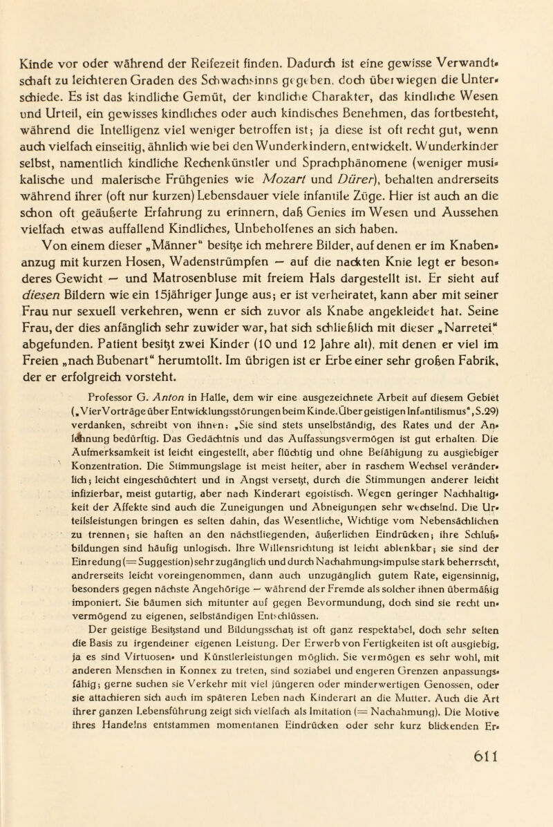 Kinde vor oder während der Reifezeit finden. Dadurch ist eine gewisse Verwandt» schaft zu leichteren Graden des Schwachsinns gt geben, doch übei wiegen die Unter* schiede. Es ist das kindliche Gemüt, der kindliche Charakter, das kindliche Wesen und Urteil, ein gewisses kindliches oder auch kindisches Benehmen, das fortbesteht, während die Intelligenz viel weniger betroffen ist; ja diese ist oft recht gut, wenn auch vielfach einseitig, ähnlich wie bei den Wunderkindern, entwickelt. Wunderkinder selbst, namentlich kindliche Rechenkünstler und Sprachphänomene (weniger musi* kalische und malerische Frühgenies wie Mozart und Dürer), behalten andrerseits während ihrer (oft nur kurzen) Lebensdauer viele infantile Züge. Hier ist auch an die schon oft geäußerte Erfahrung zu erinnern, daß Genies im Wesen und Aussehen vielfach etwas auffallend Kindliches, Unbeholfenes an sich haben. Von einem dieser „Männer besitze ich mehrere Bilder, auf denen er im Knaben* anzug mit kurzen Hosen, Wadenstrümpfen — auf die nackten Knie legt er beson* deres Gewicht — und Matrosenbluse mit freiem Hals dargestellt ist. Er sieht auf diesen Bildern wie ein 15jähriger Junge aus; er ist verheiratet, kann aber mit seiner Frau nur sexuell verkehren, wenn er sich zuvor als Knabe angekleidet hat. Seine Frau, der dies anfänglich sehr zuwider war, hat sich schließlich mit dieser „Narretei abgefunden. Patient besitzt zwei Kinder (10 und 12 Jahre all), mit denen er viel im Freien „nach Bubenart“ herumtollt. Im übrigen ist er Erbe einer sehr großen Fabrik, der er erfolgreich vorsteht. Professor G. Anton in Halle, dem wir eine ausgezeichnete Arbeit auf diesem Gebiet (, VierVorträge über Entwicklungsstörungen beim Kinde. Über geistigen Infdntilismus“,S.29) verdanken, schreibt von ihnen: .Sie sind stets unselbständig, des Rates und der An¬ lehnung bedürftig. Das Gedächtnis und das Auffassungsvermögen ist gut erhalten Die Aufmerksamkeit ist leicht eingestellt, aber flüchtig und ohne Befähigung zu ausgiebiger Konzentration. Die Stimmungslage ist meist heiter, aber in raschem Wechsel veränder¬ lich j leicht eingeschüchtert und in Angst verseht, durch die Stimmungen anderer leicht infizierbar, meist gutartig, aber nach Kinderart egoistisch. Wegen geringer Nachhaltig¬ keit der Affekte sind auch die Zuneigungen und Abneigungen sehr wechselnd. Die Ur¬ teilsleistungen bringen es selten dahin, das Wesentliche, Wichtige vom Nebensächlichen zu trennen; sie haften an den nächstliegenden, äußerlichen Eindrücken; ihre Schluß» bildungen sind häufig unlogisch. Ihre Willensrichtung ist leicht ablenkbar; sie sind der Einredung(= Suggestion) sehr zugänglich und durch Nachahmungsimpulse stark beherrscht, andrerseits leicht voreingenommen, dann auch unzugänglich gutem Rate, eigensinnig, besonders gegen nächste Angehörige — während der Fremde als solcher ihnen übermäßig imponiert. Sie bäumen sich mitunter auf gegen Bevormundung, doch sind sie recht un- vermögend zu eigenen, selbständigen Entschlüssen. Der geistige Besißstand und Bildungsschaß ist oft ganz respektabel, doch sehr selten die Basis zu irgendeiner eigenen Leistung. Der Erwerb von Fertigkeiten ist oft ausgiebig, ja es sind Virtuosen- und Künstlerleislungen möglich. Sie veimögen es sehr wohl, mit anderen Menschen in Konnex zu treten, sind soziabel und engeren Grenzen anpassungs¬ fähig; gerne suchen sie Verkehr mit viel jüngeren oder minderwertigen Genossen, oder sie attachieren sich auch im späleren Leben nach Kinderart an die Mutter. Auch die Art ihrer ganzen Lebensführung zeigt sich vielfach als Imitation (= Nachahmung). Die Motive ihres Handelns entstammen momentanen Eindrücken oder sehr kurz blickenden Er-