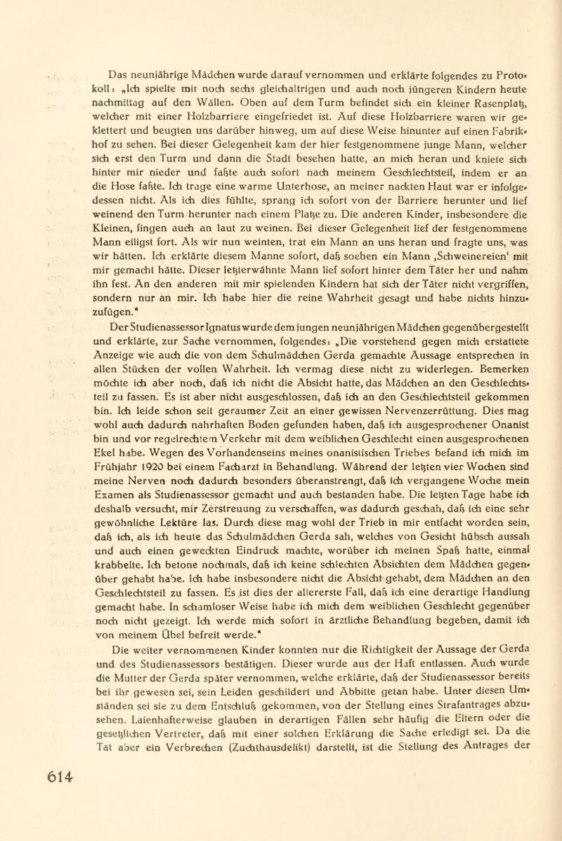 Das neunjährige Mädchen wurde darauf vernommen und erklärte folgendes zu Proto» koll i „Ich spielte mit noch sechs gleichaltrigen und auch noch jüngeren Kindern heute nachmittag auf den Wällen. Oben auf dem Turm befindet sich ein kleiner Rasenplatz, welcher mit einer Holzbarriere eingefriedet ist. Auf diese Holzbarriere waren wir ge* klettert und beugten uns darüber hinweg, um auf diese Weise hinunter auf einen Fabrik» hof zu sehen. Bei dieser Gelegenheit kam der hier festgenommene junge Mann, welcher sich erst den Turm und dann die Stadt besehen hatte, an mich heran und kniete sich hinter mir nieder und fafjte auch sofort nach meinem Geschlechtsteil, indem er an die Hose fafste. Ich trage eine warme Unterhose, an meiner nackten Haut war er infolge* dessen nicht. Als ich dies fühlte, sprang ich sofort von der Barriere herunter und lief weinend den Turm herunter nach einem Platze zu. Die anderen Kinder, insbesondere die Kleinen, fingen auch an laut zu weinen. Bei dieser Gelegenheit lief der festgenommene Mann eiligst fort. Als wir nun weinten, trat ein Mann an uns heran und fragte uns, was wir hätten. Ich erklärte diesem Manne sofort, dafj soeben ein Mann .Schweinereien' mit mir gemacht hätte. Dieser letzterwähnte Mann lief sofort hinter dem Täter her und nahm ihn fest. An den anderen mit mir spielenden Kindern hat sich der Täter nicht vergriffen, sondern nur an mir. Ich habe hier die reine Wahrheit gesagt und habe nichts hinzu* zufügen.“ Der Studienassessor Ignatus wurde dem jungen neunjährigen Mädchen gcgenübergestellt und erklärte, zur Sache vernommen, folgendest „Die vorstehend gegen midi erstattete Anzeige wie auch die von dem Schulmädchen Gerda gemadite Aussage entsprechen in allen Stücken der vollen Wahrheit. Ich vermag diese nicht zu widerlegen. Bemerken möchte ich aber noch, da& ich nicht die Absicht hatte, das Mädchen an den Geschlechts¬ teil zu fassen. Es ist aber nicht ausgeschlossen, dah ich an den Geschlechtsteil gekommen bin. Ich leide schon seit geraumer Zeit an einer gewissen Nervenzerrüttung. Dies mag wohl auch dadurch nahrhaften Boden gefunden haben, daü ich ausgesprodiener Onanist bin und vor regelrechtem Verkehr mit dem weiblichen Geschlecht einen ausgesprochenen Ekel hdbe. Wegen des Vorhandenseins meines onanistischen Triebes befand ich mich im Frühjahr 1920 bei einem Facharzt in Behandlung. Während der letzten vier Wochen sind meine Nerven noch dadurch besonders überanstrengt, dah ich vergangene Wodie mein Examen als Studienassessor gemacht und auch bestanden habe. Die letzten Tage habe ich deshalb versucht, mir Zerstreuung zu verschaffen, was dadurch geschah, dah ich eine sehr gewöhnliche Lektüre las. Durch diese mag wohl der Trieb in mir entfacht worden sein, dafi ich, als ich heute das Schulmädchen Gerda sah, welches von Gesicht hübsch aussah und auch einen geweckten Eindruck machte, worüber ich meinen Späh hatte, einmal krabbelte. Ich betone nochmals, dah ich keine schlechten Absichten dem Mädchen gegen* über gehabt habe, ich habe insbesondere nicht die Absicht gehabt, dem Mädchen an den Geschlechtsteil zu fassen. Es ist dies der allererste Fall, dah ich eine derartige Handlung gemacht habe. In schamloser Weise habe ich mich dem weiblichen Geschlecht gegenüber noch nicht gezeigt. Ich werde mich sofort in ärztliche Behandlung begeben, damit ich von meinem Übel befreit werde.“ Die weiter vernommenen Kinder konnten nur die Richtigkeit der Aussage der Gerda und des Studienassessors bestätigen. Dieser wurde aus der Haft entlassen. Auch wurde die Mutter der Gerda später vernommen, welche erklärte, da& der Studienassessor bereits bei ihr gewesen sei, sein Leiden geschildert und Abbitte getan habe. Unter diesen lim* ständen sei sie zu dem Entschluß gekommen, von der Stellung eines Strafantrages abzu* sehen. Laienhafterweise glauben in derartigen Fällen sehr häufig die Eltern oder die gesetzlichen Vertreter, da(j mit einer solchen Erklärung die Sache erledigt sei. Da die Tat aber ein Verbrechen (Zuchthausdelikt) darstellt, ist die Stellung des Antrages der