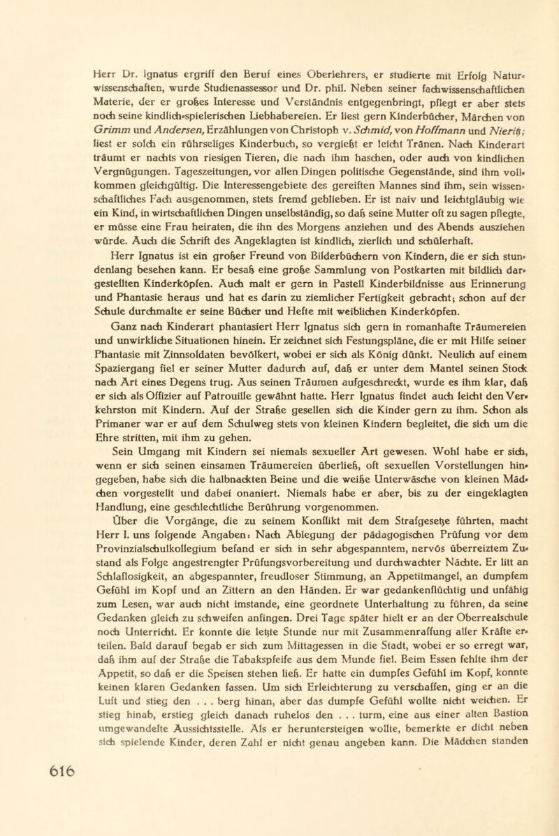 Herr Dr. Ignatus ergriff den Beruf eines Oberlehrers, er studierte mit Erfolg Natur« Wissenschaften, wurde Studienassessor und Dr. phil. Neben seiner fachwissenschaftlichen Materie, der er großes Interesse und Verständnis entgegenbringt, pflegt er aber stets noch seine kindlich»spielerischen Liebhabereien. Er liest gern Kinderbücher, Märchen von Grimm und Andersen, Erzählungen von Christoph v. Schmid, von Hoffmann und Nierit); liest er solch ein rührseliges Kinderbuch, so vergieftt er leicht Tränen. Nach Kinderart träumt er nachts von riesigen Tieren, die nach ihm haschen, oder auch von kindlichen Vergnügungen. Tageszeitungen, vor allen Dingen politische Gegenstände, sind ihm voll* kommen gleichgültig. Die Interessengebiete des gereiften Mannes sind ihm, sein wissen« schaftliches Fach ausgenommen, stets fremd geblieben. Er ist naiv und leichtgläubig wie ein Kind, in wirtschaftlichen Dingen unselbständig, so daft seine Mutter oft zu sagen pflegte, er müsse eine Frau heiraten, die ihn des Morgens anziehen und des Abends ausziehen würde. Auch die Schrift des Angeklagten ist kindlich, zierlich und schülerhaft. Herr Ignatus ist ein grofter Freund von Bilderbüchern von Kindern, die er sich stun« denlang besehen kann. Er besah eine grobe Sammlung von Postkarten mit bildlidi dar* gestellten Kinderköpfen. Auch malt er gern in Pastell Kinderbildnisse aus Erinnerung und Phantasie heraus und hat es darin zu ziemlicher Fertigkeit gebracht; schon auf der Schule durchmalte er seine Bücher und Hefte mit weiblichen Kinderköpfen. Ganz nach Kinderart phantasiert Herr Ignatus sich gern in romanhafte Träumereien und imwirkliche Situationen hinein. Er zeichnet sich Festungspläne, die er mit Hilfe seiner Phantasie mit Zinnsoldaten bevölkert, wobei er sich als König dünkt. Neulich auf einem Spaziergang fiel er seiner Mutter dadurch auf, daft er unter dem Mantel seinen Stock nach Art eines Degens trug. Aus seinen Träumen aufgeschreckt, wurde es ihm klar, daft er sich als Offizier auf Patrouille gewähnt hatte. Herr Ignatus findet auch leicht denVer» kehrston mit Kindern. Auf der Strafte gesellen sich die Kinder gern zu ihm. Schon als Primaner war er auf dem Schulweg stets von kleinen Kindern begleitet, die sich um die Ehre stritten, mit ihm zu gehen. Sein Umgang mit Kindern sei niemals sexueller Art gewesen. Wohl habe er sich, wenn er sich seinen einsamen Träumereien überlieft, oft sexuellen Vorstellungen hin» gegeben, habe sich die halbnackten Beine und die weifte Unterwäsche von kleinen Mäd* chen vorgestellt und dabei onaniert. Niemals habe er aber, bis zu der eingeklagten Handlung, eine geschlechtliche Berührung vorgenommen. Über die Vorgänge, die zu seinem Konflikt mit dem Strafgesetje führten, macht Herr I. uns folgende Angaben! Nach Ablegung der pädagogischen Prüfung vor dem Provinzialschulkollegium befand er sich in sehr abgespanntem, nervös überreiztem Zu« stand als Folge angestrengter Prüfungsvorbereitung und durchwachter Nächte. Er litt an Schlaflosigkeit, an abgespannter, freudloser Stimmung, an Appetitmangel, an dumpfem Gefühl im Kopf und an Zittern an den Händen. Er war gedankenflüchtig und unfähig zum Lesen, war auch nicht imstande, eine geordnete Unterhaltung zu führen, da seine Gedanken gleich zu schweifen anfingen. Drei Tage später hielt er an der Oberrealschule noch Unterricht. F.r konnte die leftte Stunde nur mit Zusammenraffung aller Kräfte er« teilen. Bald darauf begab er sich zum Mittagessen in die Stadt, wobei er so erregt war, daft ihm auf der Strafte die Tabakspfeife aus dem Munde fiel. Beim Essen fehlte ihm der Appetit, so daft er die Speisen stehen lieft. Er hatte ein dumpfes Gefühl im Kopf, konnte keinen klaren Gedanken fassen. Um sich Erleichterung zu verschaffen, ging er an die Luft und stieg den . . . berg hinan, aber das dumpfe Gefühl wollte nicht weichen. Er stieg hinab, erstieg gleich danach ruhelos den . . . türm, eine aus einer alten Bastion umgewandelte Aussichtsstelle. Als er heruntersteigen wollte, bemerkte er dicht neben sich spielende Kinder, deren Zahl er nicht genau angeben kann. Die Mädchen standen