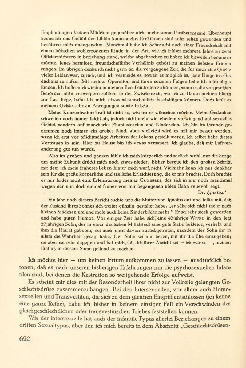 Empfindungen kleinen Mädchen gegenüber nicht mehr sexuell lustbetont sind. Überhaupt kenne ich das Gefühl der Libido kaum mehr. Erektionen sind sehr selten geworden und berühren mich imangenehm. Manchmal habe ich Sehnsucht nach einer Freundschaft mit einem hübschen wohlerzogenen Kinde in der Art, wie ich früher mehrere Jahre zu zwei Offizierstöchtern in Beziehung stand, welche abgebrochen zu haben ich bisweilen bedauern möchte. Jenes harmlose, freundschaftliche Verhältnis gehört zu meinen liebsten Erinne» rungen. Im übrigen denke ich nicht gern an die vergangene Zeit, die für mich eine Quelle vieler Leiden war, zurück, und ich vermeide es, soweit es möglich ist, jene Dinge ins Ge» dächtnis zu rufen. Mit meiner Operation und ihren sozialen Folgen habe ich mich abge¬ funden. Ich hoffe auch wieder in meinen Beruf eintreten zu können, wenn es die vorgesehen Behörden nicht verweigern sollten. In der Zwischenzeit, wo ich zu Hause meinen Eltern zur Last liege, habe ich mich etwas wissenschaftlich beschäftigen können. Doch fehlt es meinem Geiste sehr an Anregungen sowie Frische., Meine Konzentrationskraft ist nicht so, wie ich es wünschen möchte. Meine Gedanken schweifen noch immer leicht ab, jedoch nicht mehr wie ehedem vorwiegend auf sexuelles Gebiet, sondern auf mancherlei Phantastereien und Kindereien. Ich bin im Grunde ge¬ nommen noch immer ein großes Kind, aber vielleicht wird es mit mir besser werden, wenn ich erst vor pflichtmäßige Arbeiten des Lebens gestellt werde. Ich selbst habe dieses Vertrauen in mir. Hier zu Hause bin ich etwas versauert. Ich glaube, daß mir Luftver¬ änderung gut tun würde. Also im großen und ganzen fühle ich mich körperlich und seelisch wohl, nur die Sorge um meine Zukunft drückt mich noch etwas nieder. Bisher bereue ich den großen Schritt, mit dem ich mein früheres Leben hinter mich warf, nicht. Vielmehr kann ich nur dankbar sein für die große körperliche und seelische Erleichterung, die er mir brachte. Doch brachte er mir leider nicht eine Erleichterung meines Gewissens, das sich in mir noch manchmal wegen der nun doch einmal früher von mir begangenen üblen Bahn reuevoll regt. Dr. Ignatus Ein Jahr nadi diesem Bericht suchte uns die Mutter von Ignatus auf und teilte mit, daß der Zustand ihres Sohnes sich weiter günstig gestaltet habe-, „er sähe sich nicht mehr nach kleinen Mädchen um und male auch keine Kinderbilder mehr.* Er sei sehr stark geworden und habe guten Humor. Vor einiger Zeit habe sich''eine 40jährige Witwe in den jetjt 27jährigen Sohn, der in einer deutschen Mittelstadt eine gute Stelle bekleide, verliebt und ihm die Heirat geboten, sei auch nicht davon zurück getreten, nachdem der Sohn ihr in allem die Wahrheit gesagt habe. Der Sohn sei nun bereit, mit ihr die Ehe einzugehen; sie aber sei sehr dagegen und bat mich, falls ich ihrer Ansicht sei — ich war es —, meinen Einfluß in diesem Sinne geltend zu machen. Ich möchte hier — um keinen Irrtum aufkommen zu lassen — ausdrücklich be» tonen, dafc es nach unseren bisherigen Erfahrungen nur die psycho sexuellen Infan» tilen sind, bei denen die Kastration so weitgehende Erfolge aufweist. Es scheint mir dies mit der Besonderheit ihrer nicht zur Vollreife gelangten Ge» schlechtsdrüse zusammenzuhängen. Bei den Intersexuellen, vor allem auch Homo¬ sexuellen und Transvestiten, die sich zu dem gleichen Eingriff entschlossen (ich kenne eine ganze Reihe), habe ich bisher in keinem einzigen Fall ein Verschwinden des gleichgeschlechtlichen oder transveslitischen Triebes feststellen können. Wie der intersexuelle hat auch der infantile Typus allerlei Beziehungen zu einem dritten Sexualtypus, über den ich mich bereits in dem Abschnitt „Geschlechtsdrüsen-