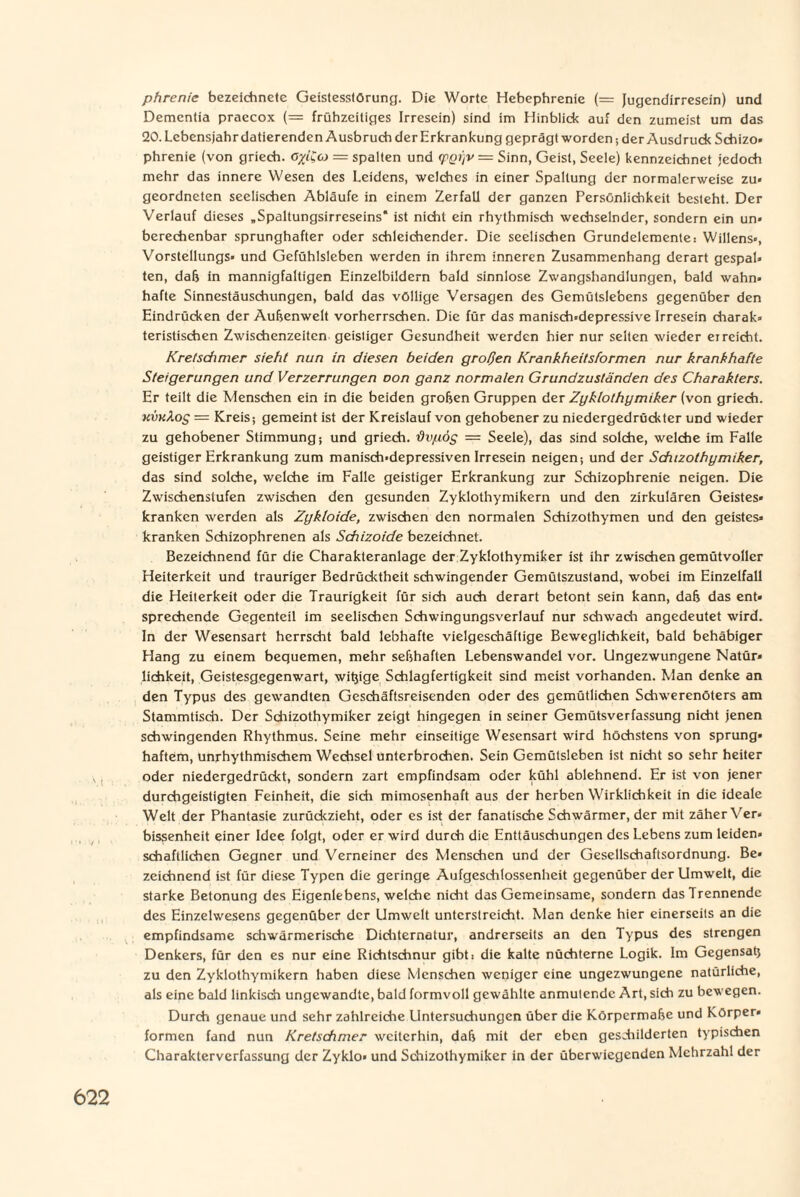 phrenie bezeichnete Geistesstörung. Die Worte Hebephrenie (= Jugendirresein) und Dementia praecox (— frühzeitiges Irresein) sind im Hinblick auf den zumeist um das 20. Lebensjahr datierenden Ausbruch der Erkrankung geprägt worden; der Ausdruck Schizo» phrenie (von griech. ö^i'Cco = spalten und (pQi'/V = Sinn, Geist, Seele) kennzeichnet jedoch mehr das innere Wesen des Leidens, welches in einer Spaltung der normalerweise zu» geordneten seelischen Abläufe in einem Zerfall der ganzen Persönlichkeit besteht. Der Verlauf dieses „Spaltungsirreseins* ist nicht ein rhythmisch wechselnder, sondern ein un» berechenbar sprunghafter oder schleichender. Die seelischen Grundelemente: Willens», Vorstellungs« und Gefühlsleben werden in ihrem inneren Zusammenhang derart gespal» ten, daß in mannigfaltigen Einzelbildern bald sinnlose Zwangshandlungen, bald wahn» hafte Sinnestäuschungen, bald das völlige Versagen des Gemülslebens gegenüber den Eindrücken der Außenwelt vorherrschen. Die für das manisch»depressive Irresein charak» teristischen Zwischenzeiten geistiger Gesundheit werden hier nur selten wieder erreicht. Kretschmer sieht nun in diesen beiden großen Krankheitsformen nur krankhafte Steigerungen und Verzerrungen oon ganz normalen Grundzuständen des Charakters. Er teilt die Menschen ein in die beiden groben Gruppen der Zyklothymiker (von griech. kvkXos = Kreis; gemeint ist der Kreislauf von gehobener zu niedergedrückter und wieder zu gehobener Stimmung; und griech. dvpöy = Seele), das sind solche, welche im Falle geistiger Erkrankung zum manisch»depressiven Irresein neigen; und der Schizothymiker, das sind solche, welche im Falle geistiger Erkrankung zur Schizophrenie neigen. Die Zwischenstufen zwischen den gesunden Zyklothymikern und den zirkulären Geistes* kranken werden als Zykloide, zwischen den normalen Schizothymen und den geistes» kranken Schizophrenen als Schizoide bezeichnet. Bezeichnend für die Charakteranlage der Zyklothymiker ist ihr zwischen gemütvoller Heiterkeit und trauriger Bedrücktheit schwingender Gemütszustand, wobei im Einzelfall die Heiterkeit oder die Traurigkeit für sich auch derart betont sein kann, daß das ent» sprechende Gegenteil im seelischen Schwingungsverlauf nur schwach angedeutet wird. In der Wesensart herrscht bald lebhafte vielgeschäftige Beweglichkeit, bald behäbiger Hang zu einem bequemen, mehr seßhaften Lebenswandel vor. Ungezwungene Natür» lichkeit, Geistesgegenwart, witjige Schlagfertigkeit sind meist vorhanden. Man denke an den Typus des gewandten Geschäftsreisenden oder des gemütlichen Schwerenöters am Stammtisch. Der Schizothymiker zeigt hingegen in seiner Gemütsverfassung nicht jenen schwingenden Rhythmus. Seine mehr einseitige Wesensart wird höchstens von Sprung» haftem, unrhythmischem Wechsel unterbrochen. Sein Gemütsleben ist nicht so sehr heiter oder niedergedrückt, sondern zart empfindsam oder kühl ablehnend. Er ist von jener durchgeistigten Feinheit, die sich mimosenhaft aus der herben Wirklichkeit in die ideale Welt der Phantasie zurückzieht, oder es ist der fanatische Schwärmer, der mit zäher Ver« bissenheit einer Idee folgt, oder er wird durch die Enttäuschungen des Lebens zum leiden, schaftlichen Gegner und Verneiner des Menschen und der Gesellschaftsordnung. Be» zeichnend ist für diese Typen die geringe Aufgeschlossenheit gegenüber der Umwelt, die starke Betonung des Eigenlebens, welche nicht das Gemeinsame, sondern das Trennende des Einzelwesens gegenüber der Umwelt unterstreicht. Man denke hier einerseits an die empfindsame schwärmerische Dichternatur, andrerseits an den Typus des strengen Denkers, für den es nur eine Richtschnur gibt: die kalte nüchterne Logik. Im Gegensaß zu den Zyklothymikern haben diese Menschen weniger eine ungezwungene natürliche, als eine bald linkisch ungewandte, bald formvoll gewählte anmutende Art, sich zu bewegen. Durch genaue und sehr zahlreiche Untersuchungen über die Körpermaße und Körper« formen fand nun Kretschmer weiterhin, daß mit der eben geschilderten typischen Charakterverfassung der Zyklo« und Schizothymiker in der überwiegenden Mehrzahl der