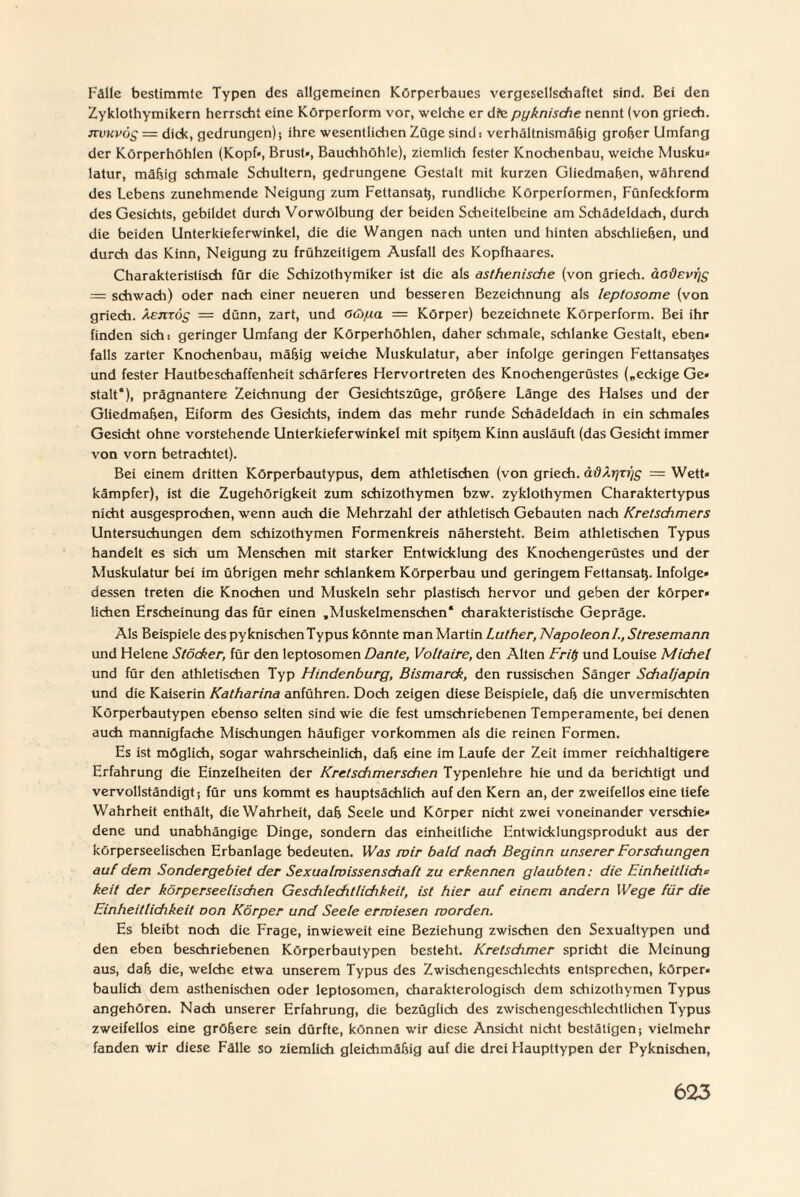 Falle bestimmte Typen des allgemeinen Körperbaues vergesellschaftet sind. Bei den Zyklothymikern herrscht eine Körperform vor, welche er die pyknisdie nennt (von griech. nvuvös == dick, gedrungen) •, ihre wesentlichen Züge sind i verhältnismäßig großer Umfang der Körperhöhlen (Kopf», Brust», Bauchhöhle), ziemlich fester Knochenbau, weiche Musku» latur, mäßig schmale Schultern, gedrungene Gestalt mit kurzen Gliedmaßen, während des Lebens zunehmende Neigung zum Fettansatz, rundliche Körperformen, Fünfeckform des Gesichts, gebildet durch Vorwölbung der beiden Scheitelbeine am Schädeldach, durch die beiden Unterkieferwinkel, die die Wangen nach unten und hinten abschließen, und durch das Kinn, Neigung zu frühzeitigem Ausfall des Kopfhaares. Charakteristisch für die Schizothymiker ist die als asthenische (von griech. äodevrjc; = schwach) oder nach einer neueren und besseren Bezeichnung als leptosome (von griech. äejitöc; = dünn, zart, und Oüpa = Körper) bezeichnete Körperform. Bei ihr finden sich: geringer Umfang der Körperhöhlen, daher schmale, schlanke Gestalt, eben¬ falls zarter Knochenbau, mäßig weiche Muskulatur, aber infolge geringen Fettansatzes und fester Hautbeschaffenheit schärferes Hervortreten des Knochengerüstes („eckige Ge* stalt“), prägnantere Zeichnung der Gesichtszüge, größere Länge des Halses und der Gliedmaßen, Eiform des Gesichts, indem das mehr runde Schädeldach in ein schmales Gesicht ohne vorstehende Unterkieferwinkel mit spitzem Kinn ausläuft (das Gesicht immer von vorn betrachtet). Bei einem dritten Körperbautypus, dem athletischen (von griech. ädXr]ri)s = Wett» kämpfer), ist die Zugehörigkeit zum schizothymen bzw. zyklothymen Charaktertypus nicht ausgesprochen, wenn auch die Mehrzahl der athletisch Gebauten nach Kretschmers Untersuchungen dem schizothymen Formenkreis nähersteht. Beim athletischen Typus handelt es sich um Menschen mit starker Entwicklung des Knochengerüstes und der Muskulatur bei im übrigen mehr schlankem Körperbau und geringem Fettansatz. Infolge* dessen treten die Knochen und Muskeln sehr plastisch hervor und geben der körper» liehen Erscheinung das für einen „Muskelmenschen* charakteristische Gepräge. Als Beispiele des pyknischen Typus könnte man Martin Luther, Napoleon /., Stresemann und Helene Stöcker, für den leptosomen Dante, Voltaire, den Alten Frit) und Louise Michel und für den athletischen Typ Hindenburg, Bismarck, den russischen Sänger Schaljapin und die Kaiserin Katharina anführen. Doch zeigen diese Beispiele, daß die unvermischten Körperbautypen ebenso selten sind wie die fest umschriebenen Temperamente, bei denen auch mannigfache Mischungen häufiger Vorkommen als die reinen Formen. Es ist möglich, sogar wahrscheinlich, daß eine im Laufe der Zeit immer reichhaltigere Erfahrung die Einzelheiten der Kretschmer sehen Typenlehre hie und da berichtigt und vervollständigt; für uns kommt es hauptsächlich auf den Kern an, der zweifellos eine tiefe Wahrheit enthält, die Wahrheit, daß Seele und Körper nicht zwei voneinander verschie» dene und unabhängige Dinge, sondern das einheitliche Entwicklungsprodukt aus der körperseelischen Erbanlage bedeuten. IVas mir bald nach Beginn unserer Forschungen auf dem Sondergebiet der Sexualmissenschaft zu erkennen glaubten: die Einheitliche keit der körperseelischen Geschlechtlichkeit, ist hier auf einem andern Wege für die Einheitlichkeit oon Körper und Seele ermiesen morden. Es bleibt noch die Frage, inwieweit eine Beziehung zwischen den Sexualtypen und den eben beschriebenen Körperbautypen besteht. Kretschmer spricht die Meinung aus, daß die, welche etwa unserem Typus des Zwischengeschlechts entsprechen, körper» baulich dem asthenischen oder leptosomen, charakterologisch dem schizothymen Typus angehören. Nach unserer Erfahrung, die bezüglich des zwischengeschlechtlichen Typus zweifellos eine größere sein dürfte, können wir diese Ansicht nicht bestätigen; vielmehr fanden wir diese Fälle so ziemlich gleichmäßig auf die drei Flaupttypen der Pyknischen,