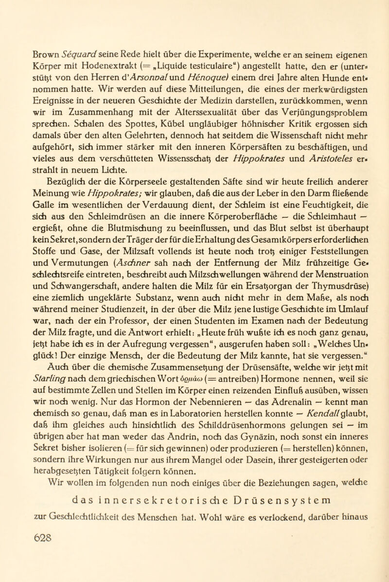 Brown Sequard seine Rede hielt über die Experimente, welche er an seinem eigenen Körper mit Hodenextrakt (= „Liquide testiculaire“) angestellt hatte, den er (unter* stützt von den Herren d'ArsoriDalund Henoque) einem drei Jahre alten Hunde ent» nommen hatte. Wir werden auf diese Mitteilungen, die eines der merkwürdigsten Ereignisse in der neueren Geschichte der Medizin darstellen, zurückkommen, wenn wir im Zusammenhang mit der Alterssexualität über das Verjüngungsproblem sprechen. Schalen des Spottes, Kübel ungläubiger höhnischer Kritik ergossen sich damals über den alten Gelehrten, dennoch hat seitdem die Wissenschaft nicht mehr aufgehört, sich immer stärker mit den inneren Körpersäften zu beschäftigen, und vieles aus dem verschütteten Wissensschaß der Hippokrates und Aristoteles er« strahlt in neuem Lichte. Bezüglich der die Körperseele gestaltenden Säfte sind wir heute freilich anderer Meinung wie Hippokrates; wir glauben, daß die aus der Leber in den Darm fliehende Galle im wesentlichen der Verdauung dient, der Schleim ist eine Feuchtigkeit, die sich aus den Schleimdrüsen an die innere Körperoberfläche — die Schleimhaut — ergießt, ohne die Blutmischung zu beeinflussen, und das Blut selbst ist überhaupt kein Sekret, sondern der Träger der für die Erhaltung des Gesamtkörpers erforderlichen Stoffe und Gase, der Milzsaft vollends ist heute noch troß einiger Feststellungen und Vermutungen (Aschner sah nach der Entfernung der Milz frühzeitige Ge¬ schlechtsreife eintreten, beschreibt auch Milzschwellungen während der Menstruation und Schwangerschaft, andere halten die Milz für ein Ersaßorgan der Thymusdrüse) eine ziemlich ungeklärte Substanz, wenn auch nicht mehr in dem Maße, als noch während meiner Studienzeit, in der über die Milz jene lustige Geschichte im Umlauf war, nach der ein Professor, der einen Studenten im Examen nach der Bedeutung der Milz fragte, und die Antwort erhielt: „Heute früh wußte ich es noch ganz genau, jeßt habe ich es in der Aufregung vergessen“, ausgerufen haben soll: „Welches Un» glückl Der einzige Mensch, der die Bedeutung der Milz kannte, hat sie vergessen.“ Auch über die chemische Zusammenseßung der Drüsensäfte, welche wir jeßtmit Starling nach dem griechischen Wort öq/iüo (= antreiben) Hormone nennen, weil sic auf bestimmte Zellen und Stellen im Körper einen reizenden Einfluß ausüben, wissen wir noch wenig. Nur das Hormon der Nebennieren — das Adrenalin — kennt man chemisch so genau, daß man es in Laboratorien hersteilen konnte — Kendallglaubt, daß ihm gleiches auch hinsichtlich des Schilddrüsenhormons gelungen sei — im übrigen aber hat man weder das Andrin, noch das Gynäzin, noch sonst ein inneres Sekret bisher isolieren (= für sich gewinnen) oder produzieren (= hersteilen) können, sondern ihre Wirkungen nur aus ihrem Mangel oder Dasein, ihrer gesteigerten oder herabgeseßten Tätigkeit folgern können. Wir wollen im folgenden nun noch einiges über die Beziehungen sagen, welche das innersekretorisdie Drüsensystem zur Geschlechtlichkeit des Menschen hat. Wohl wäre es verlockend, darüber hinaus