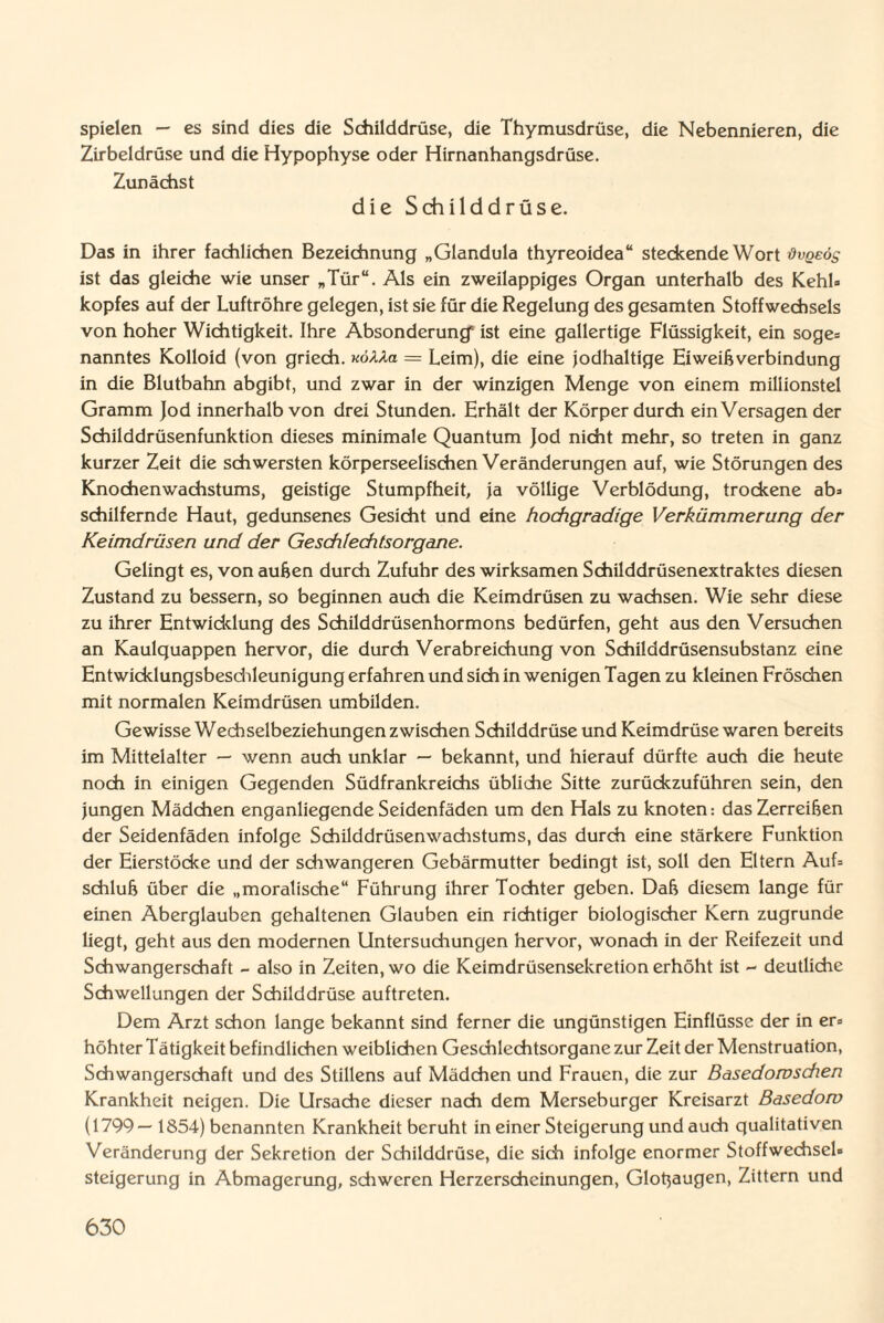 spielen — es sind dies die Schilddrüse, die Thymusdrüse, die Nebennieren, die Zirbeldrüse und die Hypophyse oder Hirnanhangsdrüse. Zunächst die Schildd rüse. Das in ihrer fachlichen Bezeichnung „Glandula thyreoidea“ steckende Wort övqeös ist das gleiche wie unser „Tür“. Als ein zweilappiges Organ unterhalb des Kehl» kopfes auf der Luftröhre gelegen, ist sie für die Regelung des gesamten Stoffwechsels von hoher Wichtigkeit. Ihre Absonderung' ist eine gallertige Flüssigkeit, ein söge» nanntes Kolloid (von griech. «öAAa — Leim), die eine jodhaltige Eiweißverbindung in die Blutbahn abgibt, und zwar in der winzigen Menge von einem millionstel Gramm Jod innerhalb von drei Stunden. Erhält der Körper durch ein Versagen der Schilddrüsenfunktion dieses minimale Quantum Jod nicht mehr, so treten in ganz kurzer Zeit die schwersten körperseelischen Veränderungen auf, wie Störungen des Knochenwachstums, geistige Stumpfheit, ja völlige Verblödung, trockene ab» schilfernde Haut, gedunsenes Gesicht und eine hochgradige Verkümmerung der Keimdrüsen und der Geschlechtsorgane. Gelingt es, von außen durch Zufuhr des wirksamen Schilddrüsenextraktes diesen Zustand zu bessern, so beginnen auch die Keimdrüsen zu wachsen. Wie sehr diese zu ihrer Entwicklung des Schilddrüsenhormons bedürfen, geht aus den Versuchen an Kaulquappen hervor, die durch Verabreichung von Schilddrüsensubstanz eine Entwicklungsbeschleunigung erfahren und sich in wenigen Tagen zu kleinen Fröschen mit normalen Keimdrüsen umbilden. Gewisse Wechselbeziehungen zwischen Schilddrüse und Keimdrüse waren bereits im Mittelalter — wenn auch unklar — bekannt, und hierauf dürfte auch die heute noch in einigen Gegenden Südfrankreichs übliche Sitte zurückzuführen sein, den jungen Mädchen enganliegende Seidenfäden um den Hals zu knoten: das Zerreißen der Seidenfäden infolge Schilddrüsenwachstums, das durch eine stärkere Funktion der Eierstöcke und der schwangeren Gebärmutter bedingt ist, soll den Eltern Auf» Schluß über die „moralische“ Führung ihrer Tochter geben. Daß diesem lange für einen Aberglauben gehaltenen Glauben ein richtiger biologischer Kern zugrunde liegt, geht aus den modernen Untersuchungen hervor, wonach in der Reifezeit und Schwangerschaft - also in Zeiten, wo die Keimdrüsensekretion erhöht ist - deutliche Schwellungen der Schilddrüse auftreten. Dem Arzt schon lange bekannt sind ferner die ungünstigen Einflüsse der in er» höhter Tätigkeit befindlichen weiblichen Geschlechtsorgane zur Zeit der Menstruation, Schwangerschaft und des Stillens auf Mädchen und Frauen, die zur Basedowschen Krankheit neigen. Die Ursache dieser nach dem Merseburger Kreisarzt Basedow (1799—1854) benannten Krankheit beruht in einer Steigerung und auch qualitativen Veränderung der Sekretion der Schilddrüse, die sich infolge enormer Stoffwechsel» Steigerung in Abmagerung, schweren Herzerscheinungen, Glotjaugen, Zittern und