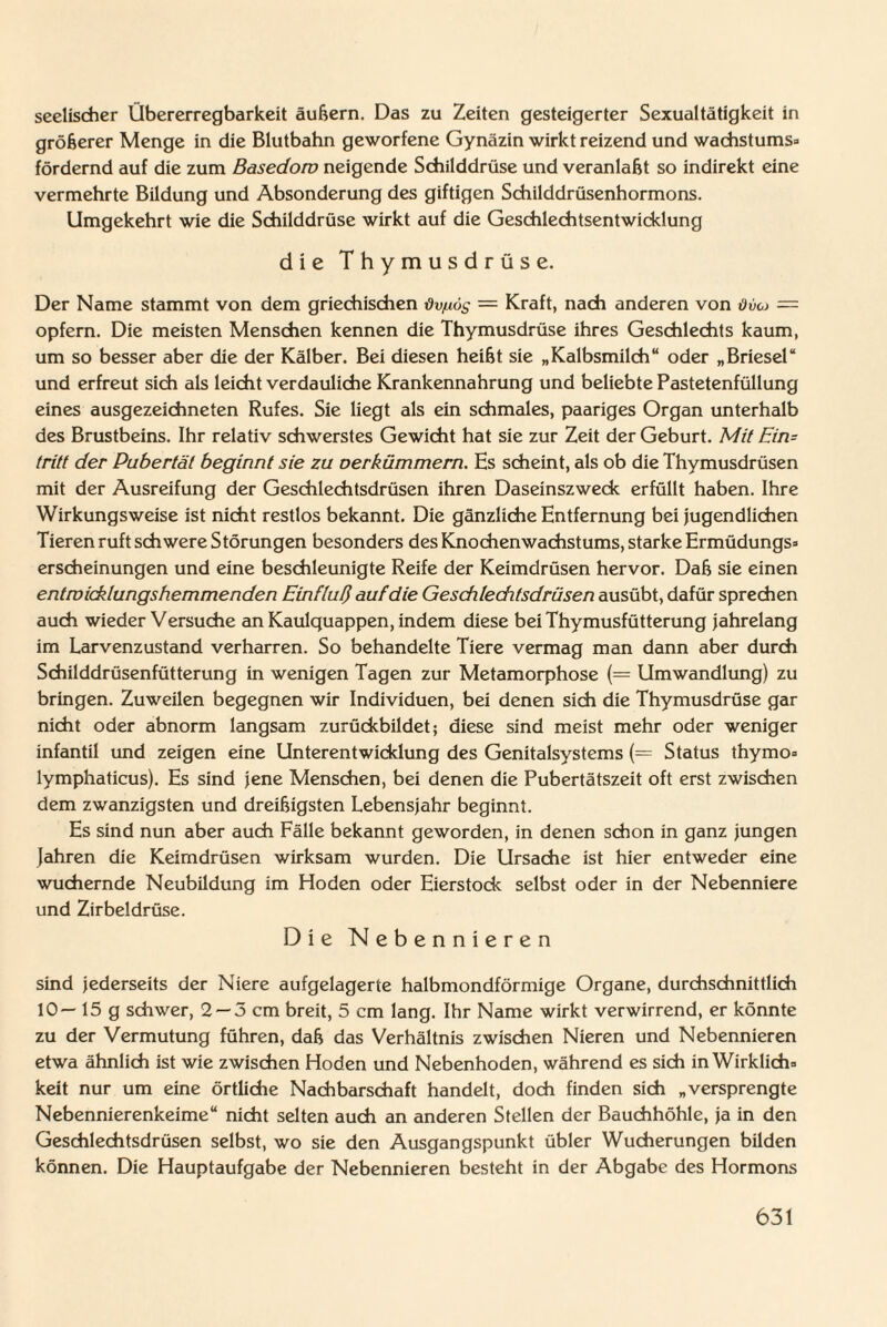 seelischer Übererregbarkeit äußern. Das zu Zeiten gesteigerter Sexualtätigkeit in größerer Menge in die Blutbahn geworfene Gynäzin wirkt reizend und Wachstums* fördernd auf die zum Basedow neigende Schilddrüse und veranlaßt so indirekt eine vermehrte Bildung und Absonderung des giftigen Schilddrüsenhormons. Umgekehrt wie die Schilddrüse wirkt auf die Geschlechtsentwicklung die Thymusdrüse. Der Name stammt von dem griechischen dv/Liös = Kraft, nach anderen von Ovo = opfern. Die meisten Menschen kennen die Thymusdrüse ihres Geschlechts kaum, um so besser aber die der Kälber. Bei diesen heißt sie „Kalbsmilch“ oder „Briesel“ und erfreut sich als leicht verdauliche Krankennahrung und beliebte Pastetenfüllung eines ausgezeichneten Rufes. Sie liegt als ein schmales, paariges Organ unterhalb des Brustbeins. Ihr relativ schwerstes Gewicht hat sie zur Zeit der Geburt. Mit Ein= tritt der Pubertät beginnt sie zu oerkümmern. Hs scheint, als ob die Thymusdrüsen mit der Ausreifung der Geschlechtsdrüsen ihren Daseinszweck erfüllt haben. Ihre Wirkungsweise ist nicht restlos bekannt. Die gänzliche Entfernung bei jugendlichen Tieren ruft schwere Störungen besonders des Knochen Wachstums, starke Ermüdungs* ersdieinungen und eine beschleunigte Reife der Keimdrüsen hervor. Daß sie einen entwicklungshemmenden Einfluß auf die Geschlechtsdrüsen ausübt, dafür sprechen auch wieder Versuche an Kaulquappen, indem diese bei Thymusfütterung jahrelang im Larvenzustand verharren. So behandelte Tiere vermag man dann aber durch Schilddrüsenfütterung in wenigen Tagen zur Metamorphose (= Umwandlung) zu bringen. Zuweilen begegnen wir Individuen, bei denen sich die Thymusdrüse gar nicht oder abnorm langsam zurückbildet; diese sind meist mehr oder weniger infantil und zeigen eine Unterentwicklung des Genitalsystems (= Status thymo* lymphaticus). Es sind jene Menschen, bei denen die Pubertätszeit oft erst zwischen dem zwanzigsten und dreißigsten Lebensjahr beginnt. Es sind nun aber auch Fälle bekannt geworden, in denen schon in ganz jungen Jahren die Keimdrüsen wirksam wurden. Die Ursache ist hier entweder eine wuchernde Neubildung im Hoden oder Eierstock selbst oder in der Nebenniere und Zirbeldrüse. Die Nebennieren sind jederseits der Niere aufgelagerte halbmondförmige Organe, durchschnittlich 10 — 15 g schwer, 2 —5 cm breit, 5 cm lang. Ihr Name wirkt verwirrend, er könnte zu der Vermutung führen, daß das Verhältnis zwischen Nieren und Nebennieren etwa ähnlich ist wie zwischen Hoden und Nebenhoden, während es sich in Wirklich* keit nur um eine örtliche Nachbarschaft handelt, doch finden sich „versprengte Nebennierenkeime“ nicht selten auch an anderen Stellen der Bauchhöhle, ja in den Geschlechtsdrüsen selbst, wo sie den Ausgangspunkt übler Wucherungen bilden können. Die Hauptaufgabe der Nebennieren besteht in der Abgabe des Hormons