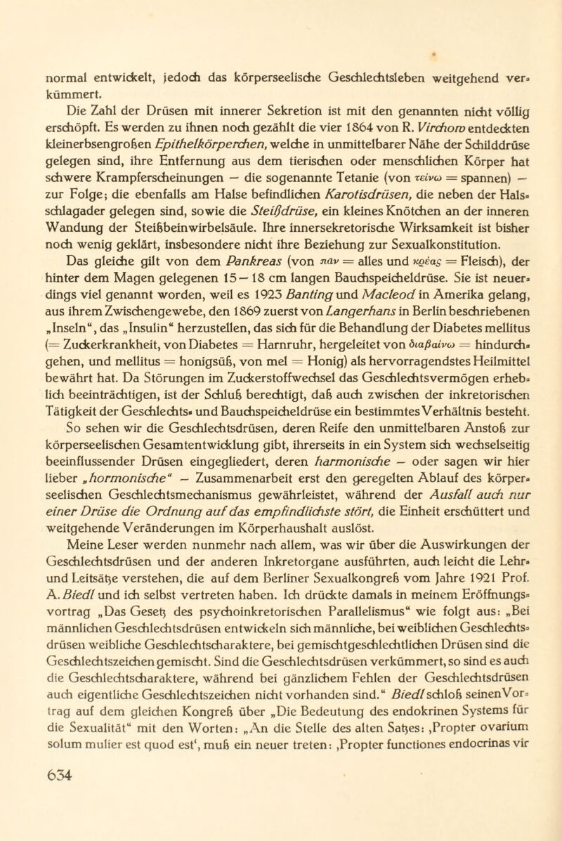 normal entwickelt, jedoch das körperseelische Geschlechtsleben weitgehend ver» kümmert. Die Zahl der Drüsen mit innerer Sekretion ist mit den genannten nicht völlig erschöpft. Es werden zu ihnen noch gezählt die vier 1864 von R. Virchom entdeckten kleinerbsengroßen Epithelkörperchen, welche in unmittelbarer Nähe der Schilddrüse gelegen sind, ihre Entfernung aus dem tierischen oder menschlichen Körper hat schwere Krampferscheinungen — die sogenannte Tetanie (von reiva = spannen) — zur Folge; die ebenfalls am Halse befindlichen Karotisdrüsen, die neben der Hals¬ schlagader gelegen sind, sowie die Steißdrüse, ein kleines Knötchen an der inneren Wandung der Steißbein Wirbelsäule. Ihre innersekretorische Wirksamkeit ist bisher noch wenig geklärt, insbesondere nicht ihre Beziehung zur Sexualkonstitution. Das gleiche gilt von dem Pankreas (von nav — alles und uqeols = Fleisch), der hinter dem Magen gelegenen 15—18 cm langen Bauchspeicheldrüse. Sie ist neuer¬ dings viel genannt worden, weil es 1923 Banting und Macleod in Amerika gelang, aus ihrem Zwischengewebe, den 1869 zuerst von Langerhans in Berlin beschriebenen „Inseln“, das „Insulin“ herzustellen, das sich für die Behandlung der Diabetes mellitus (= Zuckerkrankheit, von Diabetes = Harnruhr, hergeleitet von öiaßaivo — hindurch¬ gehen, und mellitus = honigsüß, von mel = Honig) als hervorragendstes Heilmittel bewährt hat. Da Störungen im Zuckerstoffwechsel das Geschlechtsvermögen erheb¬ lich beeinträchtigen, ist der Schluß berechtigt, daß auch zwischen der inkretorischen Tätigkeit der Geschlechts» und Bauchspeicheldrüse ein bestimmtes Verhältnis besteht. So sehen wir die Geschlechtsdrüsen, deren Reife den unmittelbaren Anstoß zur körperseelischen Gesamtentwicklung gibt, ihrerseits in ein System sich wechselseitig beeinflussender Drüsen eingegliedert, deren harmonische — oder sagen wir hier lieber „hormonische“ — Zusammenarbeit erst den geregelten Ablauf des körper¬ seelischen Geschlechtsmechanismus gewährleistet, während der Ausfall auch nur einer Drüse die Ordnung auf das empfindlichste stört, die Einheit erschüttert und weitgehende Veränderungen im Körperhaushalt auslöst. Meine Leser werden nunmehr nach allem, was wir über die Auswirkungen der Geschlechtsdrüsen und der anderen Inkretorgane ausführten, auch leicht die Lehr» und Leitsäße verstehen, die auf dem Berliner Sexualkongreß vom Jahre 1921 Prof. A. Biedl und ich selbst vertreten haben. Ich drückte damals in meinem Eröffnungs¬ vortrag „Das Geseß des psychoinkretorischen Parallelismus“ wie folgt aus: „Bei männlichen Geschlechtsdrüsen entwickeln sich männliche, bei weiblichen Geschlechts¬ drüsen weibliche Geschlechtscharaktere, bei gemischtgeschlechtlichcn Drüsen sind die Geschlechtszeichen gemischt. Sind die Geschlechtsdrüsen verkümmert, so sind es auch die Geschlechtscharaktere, während bei gänzlichem Fehlen der Geschlechtsdrüsen auch eigentliche Geschlechtszeichen nicht vorhanden sind.“ Biedl schloß seinenVor- trag auf dem gleichen Kongreß über „Die Bedeutung des endokrinen Systems für die Sexualität“ mit den Worten: „An die Stelle des alten Saßes: ,Propter ovarium solum mulier est quod est‘, muß ein neuer treten-. .Propter functiones endocrinas vir