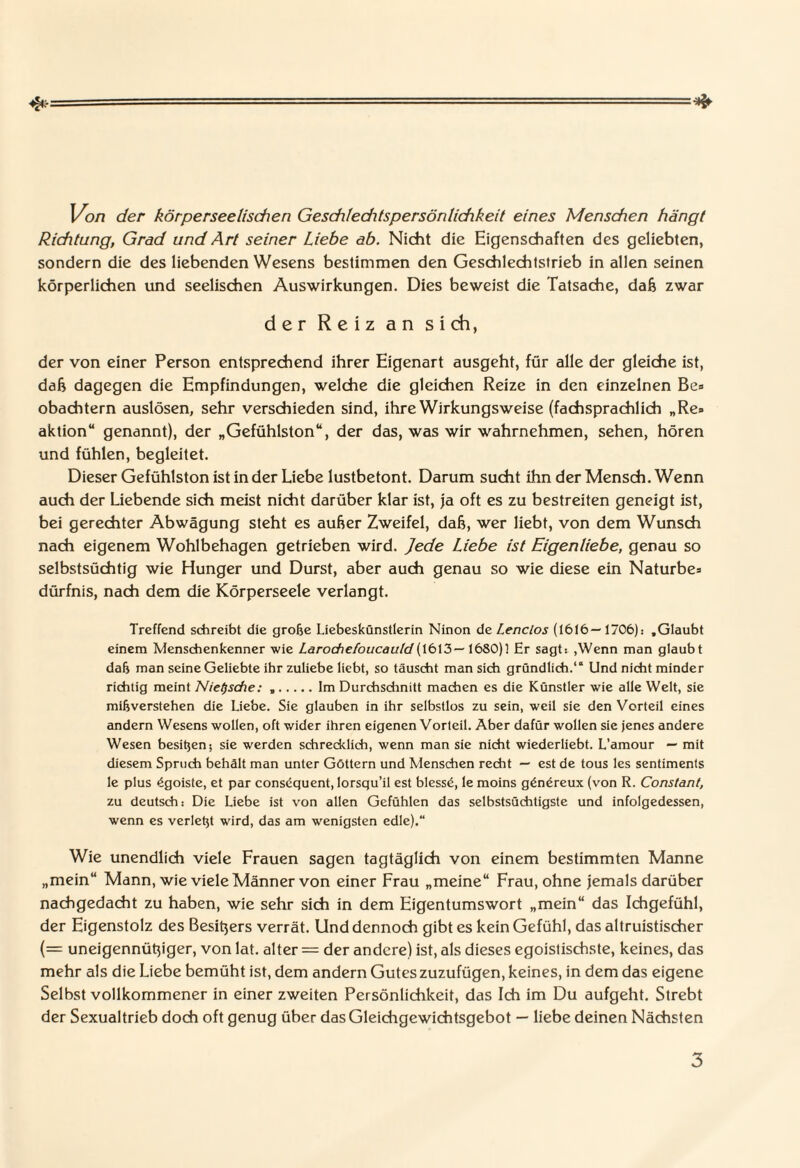 4* * Von der körperseetischen Geschfedifspersön/ichkeit eines Menschen hängt Richtung, Grad und Art seiner Liebe ab. Nicht die Eigenschaften des geliebten, sondern die des liebenden Wesens bestimmen den Geschlechtstrieb in allen seinen körperlichen und seelischen Auswirkungen. Dies beweist die Tatsache, da& zwar der Reiz an sich, der von einer Person entsprechend ihrer Eigenart ausgeht, für alle der gleiche ist, daß dagegen die Empfindungen, welche die gleichen Reize in den einzelnen Be» obachtern auslösen, sehr verschieden sind, ihre Wirkungsweise (fachsprachlich „Re» aktion“ genannt), der „Gefühlston“, der das, was wir wahrnehmen, sehen, hören und fühlen, begleitet. Dieser Gefühlston ist in der Liebe lustbetont. Darum sucht ihn der Mensch. Wenn auch der Liebende sich meist nicht darüber klar ist, ja oft es zu bestreiten geneigt ist, bei gerechter Abwägung steht es außer Zweifel, daß, wer liebt, von dem Wunsch nach eigenem Wohlbehagen getrieben wird. Jede Liebe ist Eigenliebe, genau so selbstsüchtig wie Hunger und Durst, aber auch genau so wie diese ein Naturbe» dürfnis, nach dem die Körperseele verlangt. Treffend schreibt die große Liebeskünstlerin Ninon de Lenclos (1616—1706): .Glaubt einem Menschenkenner wie Larochefoucauld 1680)1 Er sagt: ,Wenn man glaubt daß man seine Geliebte ihr zuliebe liebt, so täuscht man sich gründlich.1“ Und nicht minder richtig meint NieQsche: ..Im Durchschnitt machen es die Künstler wie alle Welt, sie mißverstehen die Liebe. Sie glauben in ihr selbstlos zu sein, weil sie den Vorteil eines andern Wesens wollen, oft wider ihren eigenen Vorteil. Aber dafür wollen sie jenes andere Wesen besitjen; sie werden schrecklich, wenn man sie nicht wiederliebt. L’amour — mit diesem Spruch behält man unter Göttern und Menschen recht — est de tous les Sentiments le plus £goiste, et par consequent, lorsqu’il est blessö, le moins gön£reux (von R. Constant, zu deutsch: Die Liebe ist von allen Gefühlen das selbstsüchtigste und infolgedessen, wenn es verleßt wird, das am wenigsten edle).“ Wie unendlich viele Frauen sagen tagtäglich von einem bestimmten Manne „mein“ Mann, wie viele Männer von einer Frau „meine“ Frau, ohne jemals darüber nachgedacht zu haben, wie sehr sich in dem Eigentumswort „mein“ das Ichgefühl, der Eigenstolz des Besitjers verrät. Und dennoch gibt es kein Gefühl, das altruistischer (= uneigennütjiger, von lat. alter = der andere) ist, als dieses egoistischste, keines, das mehr als die Liebe bemüht ist, dem andern Gutes zuzufügen, keines, in dem das eigene Selbst vollkommener in einer zweiten Persönlichkeit, das Ich im Du aufgeht. Strebt der Sexualtrieb doch oft genug über das Gleichgewichtsgebot — liebe deinen Nächsten