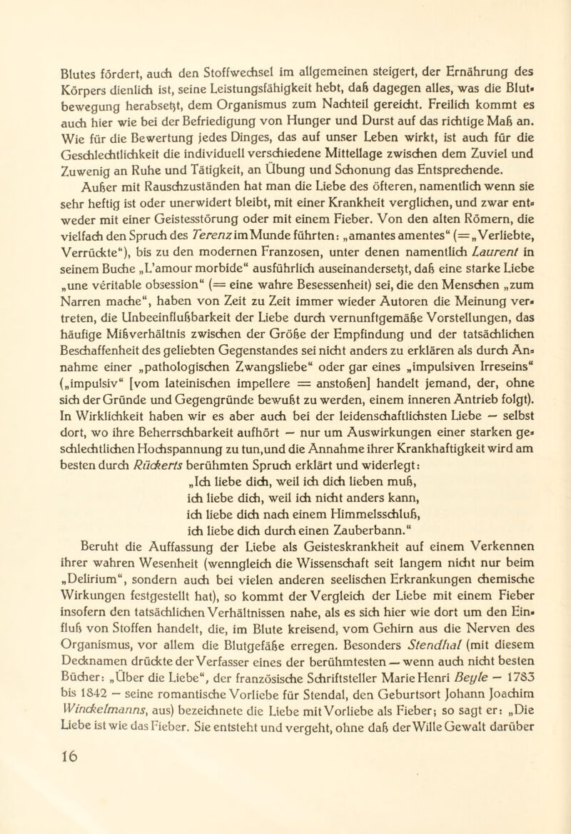 Blutes fördert, auch den Stoffwechsel im allgemeinen steigert, der Ernährung des Körpers dienlich ist, seine Leistungsfähigkeit hebt, daß dagegen alles, was die Blut« bewegung herabsetjt, dem Organismus zum Nachteil gereicht. Freilich kommt es auch hier wie bei der Befriedigung von Hunger und Durst auf das richtige Mab an. Wie für die Bewertung jedes Dinges, das auf unser Leben wirkt, ist auch für die Geschlechtlichkeit die individuell verschiedene Mittellage zwischen dem Zuviel und Zuwenig an Ruhe und Tätigkeit, an Übung und Schonung das Entsprechende. Auber mit Rauschzuständen hat man die Liebe des öfteren, namentlich wenn sie sehr heftig ist oder unerwidert bleibt, mit einer Krankheit verglichen, und zwar ent» weder mit einer Geistesstörung oder mit einem Fieber. Von den alten Römern, die vielfach den Spruch des Terenz im Munde führten: „amantes amentes“ (=„ Verliebte, Verrückte“), bis zu den modernen Franzosen, unter denen namentlich Laurent in seinem Buche „L’amour morbide“ ausführlich auseinandersebt, dab eine starke Liebe „une veritable obsession“ (= eine wahre Besessenheit) sei, die den Menschen „zum Narren mache“, haben von Zeit zu Zeit immer wieder Autoren die Meinung ver« treten, die Unbeeinflubbarkeit der Liebe durch vernunftgemäbe Vorstellungen, das häufige Mibverhältnis zwischen der Grobe der Empfindung und der tatsächlichen Beschaffenheit des geliebten Gegenstandes sei nicht anders zu erklären als durch An» nähme einer „pathologischen Zwangsliebe“ oder gar eines „impulsiven Irreseins“ („impulsiv“ [vom lateinischen impellere = anstoben] handelt jemand, der, ohne sich der Gründe und Gegengründe bewubt zu werden, einem inneren Antrieb folgt). In Wirklichkeit haben wir es aber auch bei der leidenschaftlichsten Liebe — selbst dort, wo ihre Beherrschbarkeit aufhört — nur um Auswirkungen einer starken ge» schlechtlichen Hochspannung zu tun,und die Annahme ihrer Krankhaftigkeit wird am besten durch Riickerts berühmten Spruch erklärt und widerlegt: „Ich liebe dich, weil ich dich lieben mub, ich liebe dich, weil ich nicht anders kann, ich liebe dich nach einem Himmelsschlub, ich liebe dich durch einen Zauberbann.“ Beruht die Auffassung der Liebe als Geisteskrankheit auf einem Verkennen ihrer wahren Wesenheit (wenngleich die Wissenschaft seit langem nicht nur beim „Delirium“, sondern auch bei vielen anderen seelischen Erkrankungen chemische Wirkungen festgestellt hat), so kommt der Vergleich der Liebe mit einem Fieber insofern den tatsächlichen Verhältnissen nahe, als es sich hier wie dort um den Ein» flub von Stoffen handelt, die, im Blute kreisend, vom Gehirn aus die Nerven des Organismus, vor allem die Blutgefäbe erregen. Besonders Stendhal (mit diesem Decknamen drückte der Verfasser eines der berühmtesten — wenn auch nicht besten Bücher: „Über die Liebe“, der französische Schriftsteller Marie Henri Beyle — 1783 bis 1842 — seine romantische Vorliebe für Stendal, den Geburtsort Johann Joachim XVinckelmanns, aus) bezeidinetc die Liebe mit Vorliebe als Fieber; so sagt er: „Die Liebe ist wie das Fieber. Sie entsteht und vergeht, ohne dab der Wille Gewalt darüber