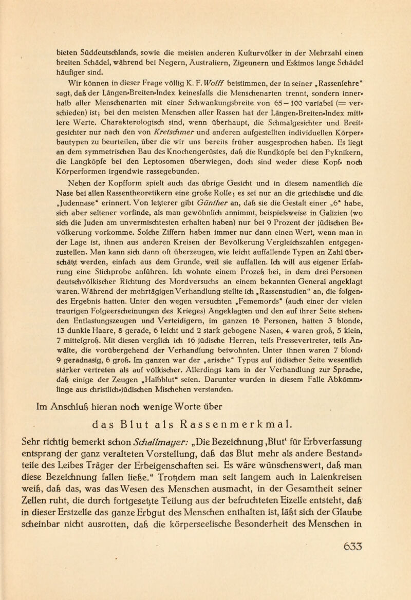 bieten Süddeulschlands, sowie die meisten anderen Kulturvölker in der Mehrzahl einen breiten Schädel, während bei Negern, Australiern, Zigeunern und Eskimos lange Schädel häufiger sind. Wir können in dieser Frage völlig K. F. Wolff beistimmen, der in seiner „Rassenlehre“ sagt, daß der Längen-Breiten-Index keinesfalls die Menschenarten trennt, sondern inner« halb aller Menschenarten mit einer Schwankungsbreite von 65—100 variabel (= ver- schieden) ist; bei den meisten Menschen aller Rassen hat der Längen«Breiten«Index mitt¬ lere Werte. Charakterologisch sind, wenn überhaupt, die Schmalgesichter und Breit¬ gesichter nur nach den von Kretschmer und anderen aufgestellten individuellen Körper- bautypen zu beurteilen, über die wir uns bereits früher ausgesprochen haben. Es liegt an dem symmetrischen Bau des Knochengerüstes, daß die Rundköpfe bei den Pyknikern, die Langköpfe bei den Leptosomen überwiegen, doch sind weder diese Kopf» noch Körperformen irgendwie rassegebunden. Neben der Kopfform spielt auch das übrige Gesicht und in diesem namentlich die Nase bei allen Rassentheoretikern eine grobe Rolle; es sei nur an die griechische und die „Judennase“ erinnert. Von letzterer gibt Günther an, daß sie die Gestalt einer „6* habe, sich aber seltener vorfinde, als man gewöhnlich annimmt, beispielsweise in Galizien (wo sich die Juden am unvermischtesten erhalten haben) nur bei 9 Prozent der Jüdischen Be¬ völkerung vorkomme. Solche Ziffern haben immer nur dann einen Wert, wenn man in der Lage ist, ihnen aus anderen Kreisen der Bevölkerung Vergleichszahlen entgegen¬ zustellen. Man kann sich dann oft überzeugen, wie leicht auffallende Typen an Zahl über¬ schätz werden, einfach aus dem Grunde, weil sie auffallen. Ich will aus eigener Erfah¬ rung eine Stichprobe anführen. Ich wohnte einem Prozeß bei, in dem drei Personen deutschvölkischer Richtung des Mordversuchs an einem bekannten General angeklagt waren. Während der mehrtägigen Verhandlung stellte ich „Rassenstudien“ an, die folgen¬ des Ergebnis hatten. Unter den wegen versuchten „Fememords“ (auch einer der vielen traurigen Folgeerscheinungen des Krieges) Angeklagten und den auf ihrer Seite stehen¬ den Entlastungszeugen und Verteidigern, im ganzen 16 Personen, hatten 3 blonde, 13 dunkle Haare, 8 gerade, 6 leicht und 2 stark gebogene Nasen, 4 waren groß, 5 klein, 7 mittelgroß. Mit diesen verglich ich 16 jüdische Herren, teils Pressevertreter, teils An¬ wälte, die vorübergehend der Verhandlung beiwohnten. Unter ihnen waren 7 blond» 9 geradnasig, 6 groß. Im ganzen war der „arische“ Typus auf jüdischer Seite wesentlich stärker vertreten als auf völkischer. Allerdings kam in der Verhandlung zur Sprache, daß einige der Zeugen „Halbblut“ seien. Darunter wurden in diesem Falle Abkömm¬ linge aus christlich-jüdischen Mischehen verstanden. Im Anschluß hieran noch wenige Worte über das Blut als Rassenmerkmal. Sehr richtig bemerkt schon Schallmayer: „Die Bezeichnung,Blut4 für Erbverfassung entsprang der ganz veralteten Vorstellung, daß das Blut mehr als andere Bestand* teile des Leibes Träger der Erbeigenschaften sei. Es wäre wünschenswert, daß man diese Bezeichnung fallen ließe.“ Troßdem man seit langem auch in Laienkreisen weiß, daß das, was das Wesen des Menschen ausmacht, in der Gesamtheit seiner Zellen ruht, die durch fortgeseßte Teilung aus der befruchteten Eizelle entsteht, daß in dieser Erstzelle das ganze Erbgut des Menschen enthalten ist, läßt sich der Glaube scheinbar nicht ausrotten, daß die körperseelische Besonderheit des Menschen in