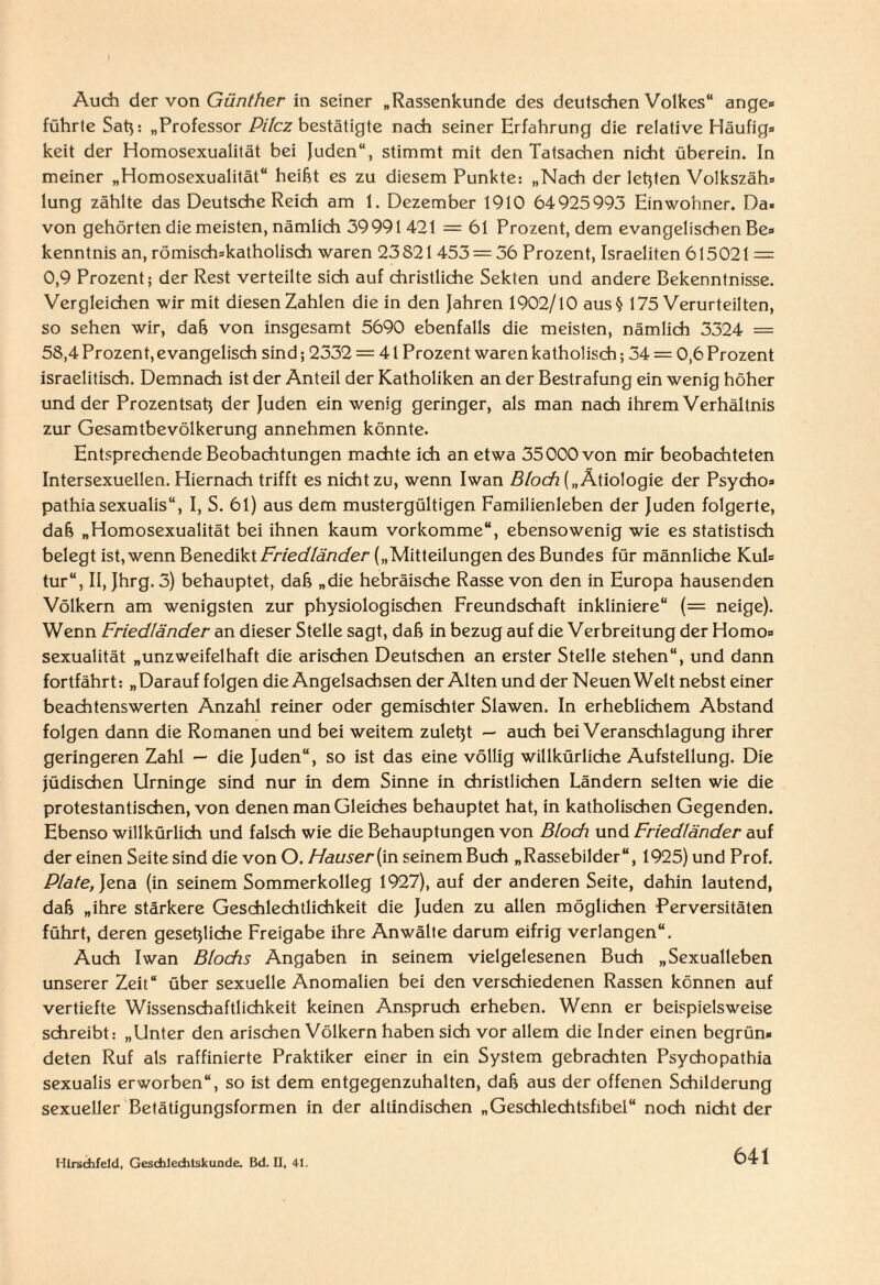 Audi dev von Günther in seiner „Rassenkunde des deutschen Volkes“ ange» führte Sah: „Professor Pilcz bestätigte nach seiner Erfahrung die relative Häufig» keit der Homosexualität bei Juden“, stimmt mit den Tatsachen nicht überein. In meiner „Homosexualität“ heißt es zu diesem Punkte: „Nach der letzten Volkszäh» lung zählte das Deutsche Reich am 1. Dezember 1910 64925993 Einwohner. Da¬ von gehörten die meisten, nämlich 39991 421 = 61 Prozent, dem evangelischen Be» kenntnis an, römisdi»katholisdi waren 23S21453 = 56 Prozent, Israeliten 615021 == 0,9 Prozent; der Rest verteilte sich auf christliche Sekten und andere Bekenntnisse. Vergleichen wir mit diesen Zahlen die in den Jahren 1902/10 aus§ 175 Verurteilten, so sehen wir, daß von insgesamt 5690 ebenfalls die meisten, nämlich 3324 = 58,4 Prozent, evangelisch sind; 2332 = 41 Prozent waren katholisch; 34 = 0,6 Prozent israelitisch. Demnach ist der Anteil der Katholiken an der Bestrafung ein wenig höher und der Prozentsatz der Juden ein wenig geringer, als man nach ihrem Verhältnis zur Gesamtbevölkerung annehmen könnte. Entsprechende Beobachtungen machte ich an etwa 35 000 von mir beobachteten Intersexuellen. Hiernach trifft es nicht zu, wenn Iwan Bloch („Ätiologie der Psycho» pathiasexualis“, I, S. 61) aus dem mustergültigen Familienleben der Juden folgerte, daß „Homosexualität bei ihnen kaum vorkomme“, ebensowenig wie es statistisch belegt ist, wenn Benedikt Friedländer („Mitteilungen des Bundes für männliche Kul» tur“, II, Jhrg.3) behauptet, daß „die hebräische Rasse von den in Europa hausenden Völkern am wenigsten zur physiologischen Freundschaft inkliniere“ (= neige). Wenn Friedländer an dieser Stelle sagt, daß in bezug auf die Verbreitung der Homo» Sexualität „unzweifelhaft die arischen Deutschen an erster Stelle stehen“, und dann fortfährt: „Darauf folgen die Angelsachsen der Alten und der Neuen Welt nebst einer beachtenswerten Anzahl reiner oder gemischter Slawen. In erheblichem Abstand folgen dann die Romanen und bei weitem zuletjt — auch bei Veranschlagung ihrer geringeren Zahl — die Juden“, so ist das eine völlig willkürliche Aufstellung. Die Jüdischen Urninge sind nur in dem Sinne in christlichen Ländern selten wie die protestantischen, von denen man Gleiches behauptet hat, in katholischen Gegenden. Ebenso willkürlich und falsch wie die Behauptungen von Bloch und Friedländer auf der einen Seite sind die von O. Hauser [in seinem Buch „Rassebilder“, 1925) und Prof. Plate, Jena (in seinem Sommerkolleg 1927), auf der anderen Seite, dahin lautend, daß „ihre stärkere Geschlechtlichkeit die Juden zu allen möglichen Perversitäten führt, deren gesetzliche Freigabe ihre Anwälte darum eifrig verlangen“. Auch Iwan Blocks Angaben in seinem vielgelesenen Buch „Sexualleben unserer Zeit“ über sexuelle Anomalien bei den verschiedenen Rassen können auf vertiefte Wissenschaftlichkeit keinen Anspruch erheben. Wenn er beispielsweise schreibt: „Unter den arischen Völkern haben sich vor allem die Inder einen begrün« deten Ruf als raffinierte Praktiker einer in ein System gebrachten Psychopathia sexualis erworben“, so ist dem entgegenzuhalten, daß aus der offenen Schilderung sexueller Betätigungsformen in der altindischen „Geschlechtsfibel“ noch nicht der Hirsdifeld, Gesdilecbtskunde. Bd. U, 41.