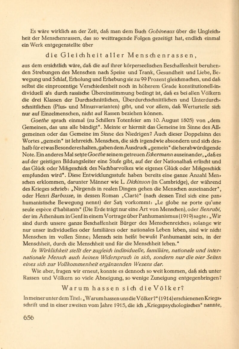 Es wäre wirklich an der Zeit, daß man dem Buch Gobineaus über die Ungleich» heit der Menschenrassen, das so weittragende Folgen gezeitigt hat, endlich einmal ein Werk entgegenstellte über die Gleichheit aller Menschenrassen, aus dem ersichtlich wäre, daß die auf ihrer körperseelischen Beschaffenheit beruhen» den Strebungen des Menschen nach Speise und Trank, Gesundheit und Liebe, Be= wegung und Schlaf, Erholung und Erhebung sie zu 99 Prozent gleichmachen, und daß selbst die einprozentige Verschiedenheit noch in höherem Grade konstitutionellem dividuell als durch rassische Übereinstimmung bedingt ist, daß es bei allen Völkern die drei Klassen der Durchschnittlichen, Überdurchschnittlichen und Unterdurch» schnittlichen (Plus» und Minusvarianten) gibt, und vor allem, daß Werturteile sich nur auf Einzelmenschen, nicht auf Rassen beziehen können. Goethe sprach einmal (zu Schillers Totenfeier am 10. August 1805) von „dem Gemeinen, das uns alle bändigt“. Meinte er hiermit das Gemeine im Sinne des All» gemeinen oder das Gemeine im Sinne des Niedrigen? Auch dieser Doppelsinn des Wortes „gemein“ ist lehrreich. Menschen, die sich irgendwie absondern und sich des» halb für etwasBesondereshalten, gaben dem Ausdruck „gemein“ die herabwürdigende Note. Ein anderes Mal setjte Goethe seinem getreuen Eckermann auseinander, „ daß es auf der geistigen Bildungsleiter eine Stufe gibt, auf der der Nationalhaß erlischt und das Glück oder Mißgeschick des Nachbarvolkes wie eigenes Glück oder Mißgeschick empfunden wird“. Diese Entwicklungsstufe haben bereits eine ganze Anzahl Men» sehen erklommen, darunter Männer wie L. Dickinson (in Cambridge), der während des Krieges schrieb: „Nirgends in realen Dingen gehen die Menschen auseinander“, oder Henri Barbusse, in dessen Roman „Clarte“ (nach dessen Titel sich eine pan» humanistische Bewegung nennt) der Satj vorkommt: „Le globe ne porte qu’une seule espece d’habitants“ (Die Erde trägt nur eine Art von Menschen), oder Benrubi, der im Athenäum in Genf in einem V ortrage über Panhumanismus (1919) sagte: „Wir sind durch unsere ganze Beschaffenheit Bürger des Menschenreiches; solange wir nur unser individuelles oder familiäres oder nationales Leben leben, sind wir nicht Menschen im vollen Sinne; Mensch sein heißt bewußt Panhumanist sein, in der Menschheit, durch die Menschheit und für die Menschheit leben.“ In Wirklichkeit stellt der zugleich indioiduelle, familiäre, nationale und intern nationale Mensch auch keinen Widerspruch in sich, sondern nur die oier Seiten eines sich zur Vollkommenheit ergänzenden Wesens dar. Wie aber, fragen wir erneut, konnte es dennoch so weit kommen, daß sich unter Rassen und Völkern so viele Abneigung, so wenige Zuneigung entgegenbringen? Warum hassen sich dieVölker? ln meiner unter dem Titel: „Warumhassenunsdie Völker?“ (1914) ersdiienenen Kriegs* schrift und in einer zweiten vom Jahre 1915, die ich „Kriegspsydiologisches“ nannte,