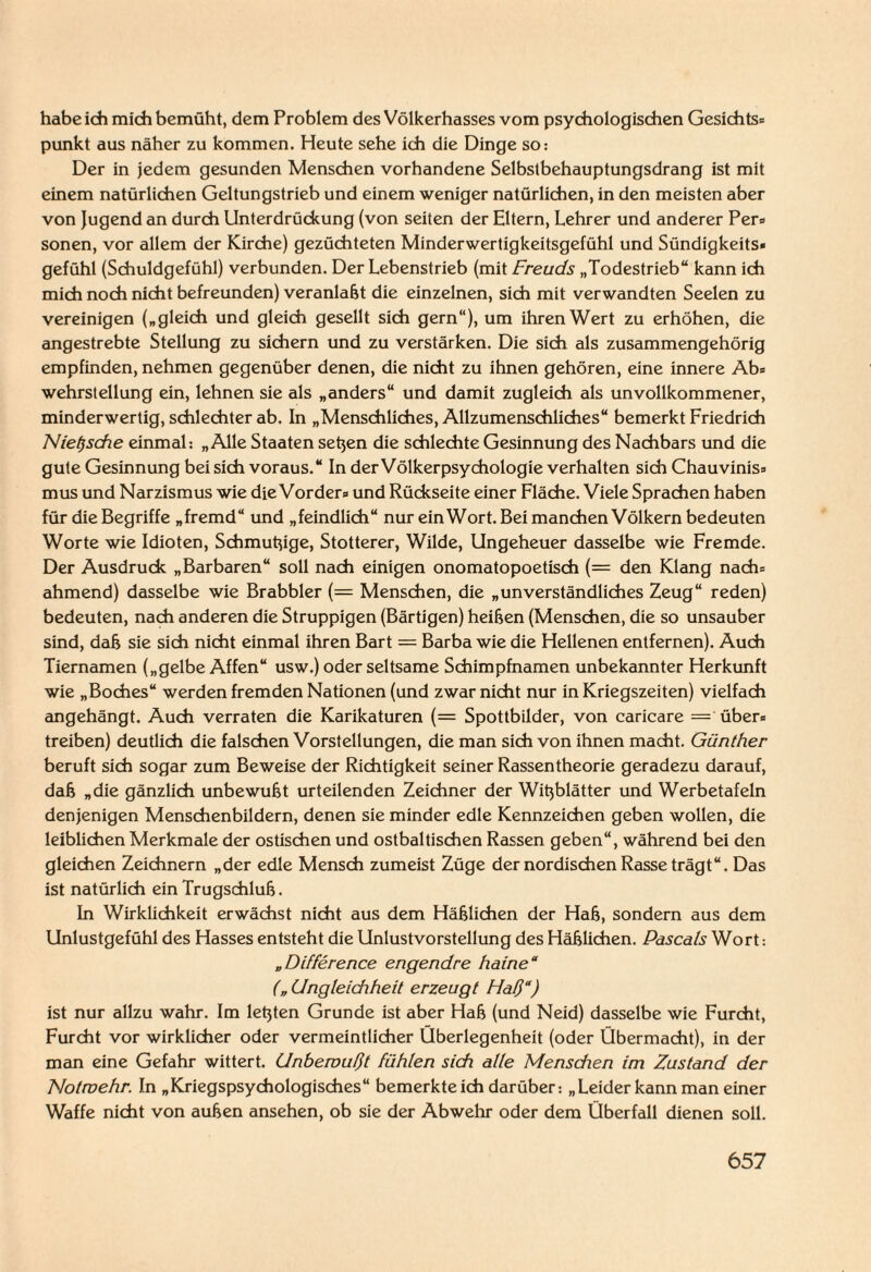 habe ich mich bemüht, dem Problem des Völkerhasses vom psychologischen Gesichts* punkt aus näher zu kommen. Heute sehe ich die Dinge so: Der in jedem gesunden Menschen vorhandene Selbstbehauptungsdrang ist mit einem natürlichen Geltungstrieb und einem weniger natürlichen, in den meisten aber von Jugend an durch Unterdrückung (von seiten der Eltern, Lehrer und anderer Per* sonen, vor allem der Kirche) gezüchteten Minderwertigkeitsgefühl und Sündigkeits* gefühl (Schuldgefühl) verbunden. Der Lebenstrieb (mit Freuds „Todestrieb“ kann ich mich noch nicht befreunden) veranlaßt die einzelnen, sich mit verwandten Seelen zu vereinigen („gleich und gleich gesellt sich gern“), um ihren Wert zu erhöhen, die angestrebte Stellung zu sichern und zu verstärken. Die sich als zusammengehörig empfinden, nehmen gegenüber denen, die nicht zu ihnen gehören, eine innere Ab* wehrstellung ein, lehnen sie als „anders“ und damit zugleich als unvollkommener, minderwertig, schlechter ab. In „Menschliches, Allzumenschliches“ bemerkt Friedrich Nietzsche einmal: „Alle Staaten setjen die schlechte Gesinnung des Nachbars und die gute Gesinnung bei sich voraus.“ In der Völkerpsychologie verhalten sich Chauvinis* mus und Narzismus wie die Vorder* und Rückseite einer Fläche. Viele Sprachen haben für die Begriffe „fremd“ und „feindlich“ nur ein Wort. Bei manchen Völkern bedeuten Worte wie Idioten, Schmutzige, Stotterer, Wilde, Ungeheuer dasselbe wie Fremde. Der Ausdruck „Barbaren“ soll nach einigen onomatopoetisch (= den Klang nach* ahmend) dasselbe wie Brabbler (= Menschen, die „unverständliches Zeug“ reden) bedeuten, nach anderen die Struppigen (Bärtigen) heißen (Menschen, die so unsauber sind, daß sie sich nicht einmal ihren Bart = Barba wie die Hellenen entfernen). Auch Tiernamen („gelbe Affen“ usw.) oder seltsame Schimpfnamen unbekannter Herkunft wie „Boches“ werden fremden Nationen (und zwar nicht nur in Kriegszeiten) vielfach angehängt. Auch verraten die Karikaturen (= Spottbilder, von caricare = über* treiben) deutlich die falschen Vorstellungen, die man sich von ihnen macht. Günther beruft sich sogar zum Beweise der Richtigkeit seiner Rassentheorie geradezu darauf, daß „die gänzlich unbewußt urteilenden Zeichner der Witzblätter und Werbetafeln denjenigen Menschenbildern, denen sie minder edle Kennzeichen geben wollen, die leiblichen Merkmale der ostischen und ostbaltischen Rassen geben“, während bei den gleichen Zeichnern „der edle Mensch zumeist Züge der nordischen Rasse trägt“. Das ist natürlich ein Trugschluß. In Wirklichkeit erwächst nicht aus dem Häßlichen der Haß, sondern aus dem Unlustgefühl des Hasses entsteht die Unlustvorstellung des Häßlichen. Pascals Wort: „Difference engendre haine“ („ Ungleichheit erzeugt Haß“) ist nur allzu wahr. Im letzten Grunde ist aber Haß (und Neid) dasselbe wie Furcht, Furcht vor wirklicher oder vermeintlicher Überlegenheit (oder Übermacht), in der man eine Gefahr wittert. Unbewußt fühlen sich alle Menschen im Zustand der Notwehr. In „Kriegspsychologisches“ bemerkteich darüber: „Leider kann man einer Waffe nicht von außen ansehen, ob sie der Abwehr oder dem Überfall dienen soll.