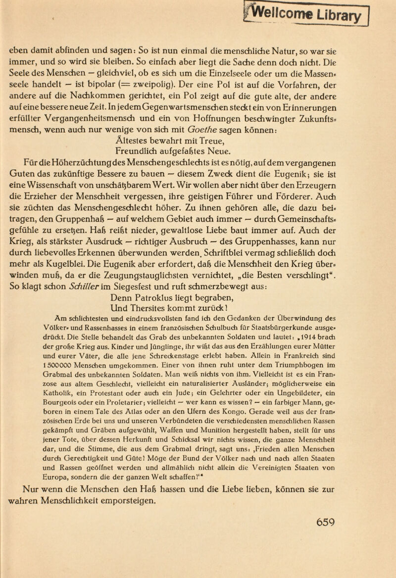 jfWelJcoroe Library] eben damit abfinden und sagen: So ist nun einmal die menschliche Natur, so war sie immer, und so wird sie bleiben. So einfach aber liegt die Sache denn doch nicht. Die Seele des Menschen — gleichviel, ob es sich um die Einzelseele oder um die Massen* seele handelt — ist bipolar (— zweipolig). Der eine Pol ist auf die Vorfahren, der andere auf die Nachkommen gerichtet, ein Pol zeigt auf die gute alte, der andere auf eine bessere neue Zeit. In jedem Gegenwartsmenschen steckt ein von Erinnerungen erfüllter Vergangenheitsmensch und ein von Hoffnungen beschwingter Zukunfts* mensch, wenn auch nur wenige von sich mit Goethe sagen können: Ältestes bewahrt mit Treue, Freundlich aufgefaßtes Neue. Für die Höherzüchtung des Menschengeschlechts ist es nötig, auf dem vergangenen Guten das zukünftige Bessere zu bauen — diesem Zweck dient die Eugenik; sie ist eine Wissenschaft von unschätzbarem Wert. Wir wollen aber nicht über den Erzeugern die Erzieher der Menschheit vergessen, ihre geistigen Führer und Förderer. Auch sie züchten das Menschengeschlecht höher. Zu ihnen gehören alle, die dazu bei* tragen, den Gruppenhaß — auf welchem Gebiet auch immer — durch Gemeinschafts* gefühle zu ersetzen. Haß reißt nieder, gewaltlose Liebe baut immer auf. Auch der Krieg, als stärkster Ausdruck — richtiger Ausbruch — des Gruppenhasses, kann nur durch liebevolles Erkennen überwunden werden. Schriftblei vermag schließlich doch mehr als Kugelblei. Die Eugenik aber erfordert, daß die Menschheit den Krieg über* winden muß, da er die Zeugungstauglichsten vernichtet, „die Besten verschlingt“. So klagt schon Schiller im Siegesfest und ruft schmerzbewegt aus: Denn Patroklus liegt begraben, Und Thersites kommt zurück! Am schlichtesten und eindrucksvollsten fand ich den Gedanken der Überwindung des Völker» und Rassenhasses in einem französischen Schulbuch für Staatsbürgerkunde ausge» drückt. Die Stelle behandelt das Grab des unbekannten Soldaten und lautet: ,1914 brach der grobe Krieg aus. Kinder und Jünglinge, ihr wißt das aus den Erzählungen eurer Mütter und eurer Väter, die alle jene Schreckenstage erlebt haben. Allein in Frankreich sind 1500000 Menschen umgekommen. Einer von ihnen ruht unter dem Triumphbogen im Grabmal des unbekannten Soldaten. Man weih nichts von ihm. Vielleicht ist es ein Fran* zose aus altem Geschlecht, vielleicht ein naturalisierter Ausländer; möglicherweise ein Katholik, ein Protestant oder auch ein Jude; ein Gelehrter oder ein Ungebildeter, ein Bourgeois oder ein Proletarier; vielleicht — wer kann es wissen? — ein farbiger Mann, ge* boren in einem Tale des Atlas oder an den Ufern des Kongo. Gerade weil aus der fran* zösischen Erde bei uns und unseren Verbündeten die verschiedensten menschlichen Rassen gekämpft und Gräben aufgewühlt, Waffen und Munition hergestellt haben, stellt für uns jener Tote, über dessen Herkunft und Schicksal wir nichts wissen, die ganze Menschheit dar, und die Stimme, die aus dem Grabmal dringt, sagt uns: ,Frieden allen Menschen durch Gerechtigkeit und Güte! Möge der Bund der Völker nach und nach allen Staaten und Rassen geöffnet werden und allmählich nicht allein die Vereinigten Staaten von Europa, sondern die der ganzen Welt schaffenf“ Nur wenn die Menschen den Haß hassen und die Liebe lieben, können sie zur wahren Menschlichkeit emporsteigen.