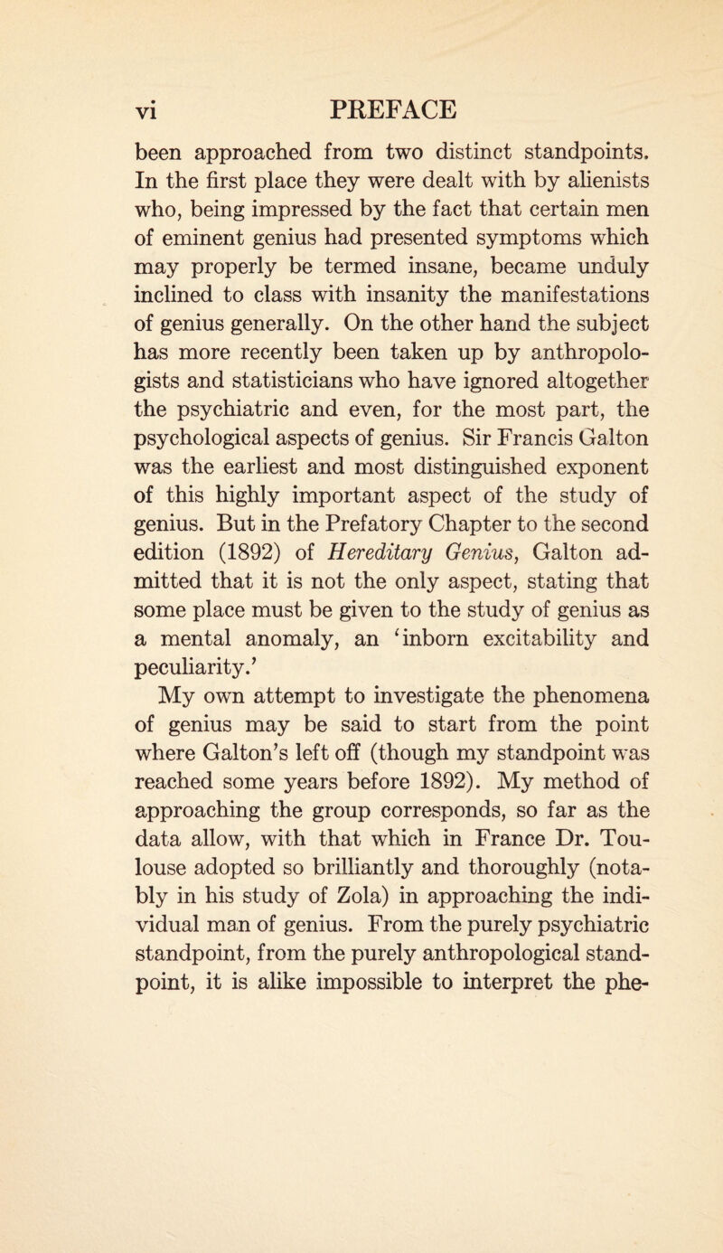 been approached from two distinct standpoints. In the first place they were dealt with by alienists who, being impressed by the fact that certain men of eminent genius had presented symptoms which may properly be termed insane, became unduly inclined to class with insanity the manifestations of genius generally. On the other hand the subject has more recently been taken up by anthropolo¬ gists and statisticians who have ignored altogether the psychiatric and even, for the most part, the psychological aspects of genius. Sir Francis Galton was the earliest and most distinguished exponent of this highly important aspect of the study of genius. But in the Prefatory Chapter to the second edition (1892) of Hereditary Genius, Galton ad¬ mitted that it is not the only aspect, stating that some place must be given to the study of genius as a mental anomaly, an ‘ inborn excitability and peculiarity.’ My own attempt to investigate the phenomena of genius may be said to start from the point where Galton’s left off (though my standpoint was reached some years before 1892). My method of approaching the group corresponds, so far as the data allow, with that which in France Dr. Tou¬ louse adopted so brilliantly and thoroughly (nota¬ bly in his study of Zola) in approaching the indi¬ vidual man of genius. From the purely psychiatric standpoint, from the purely anthropological stand¬ point, it is alike impossible to interpret the phe-