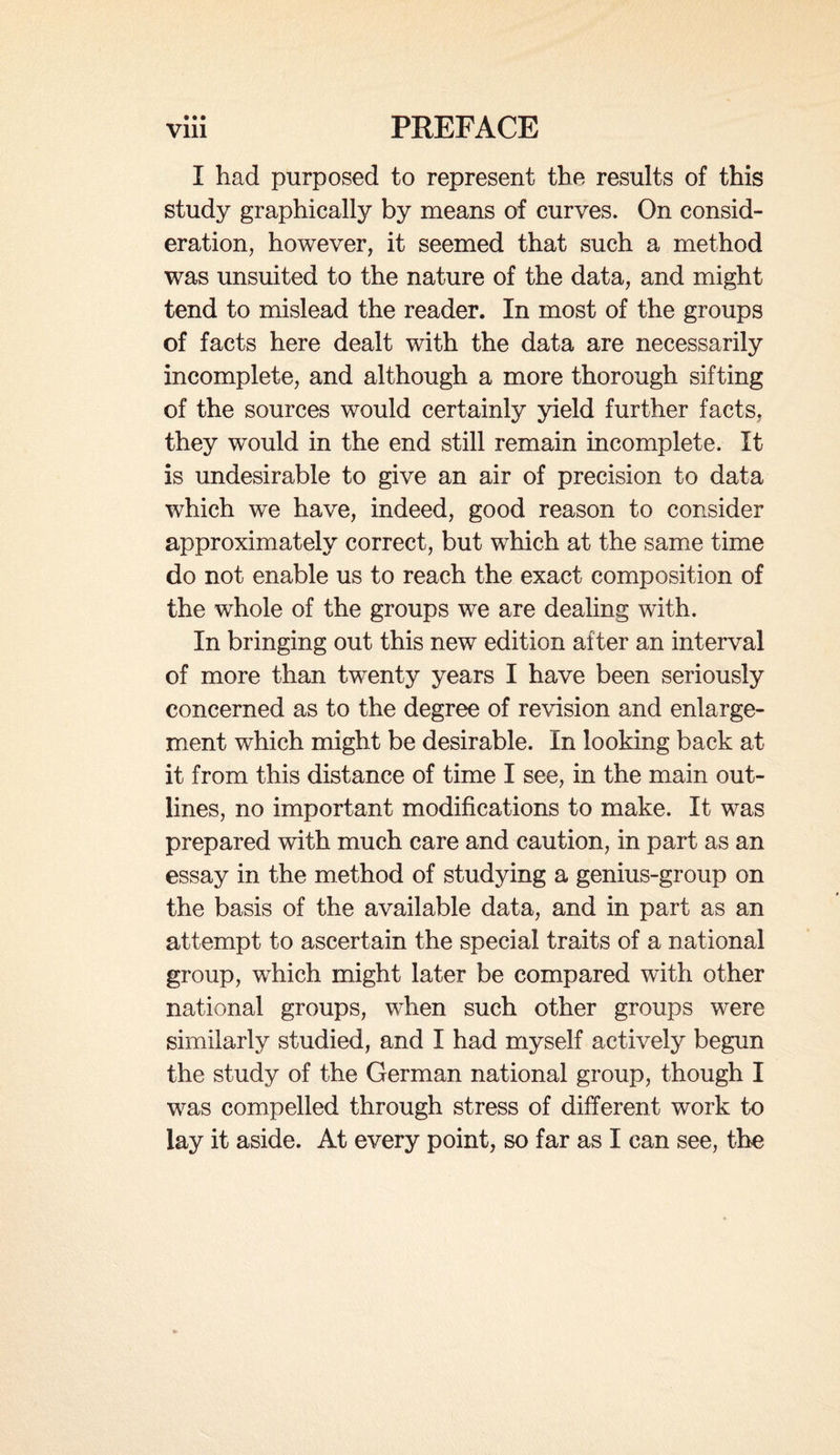 • • • I had purposed to represent the results of this study graphically by means of curves. On consid¬ eration, however, it seemed that such a method was unsuited to the nature of the data, and might tend to mislead the reader. In most of the groups of facts here dealt with the data are necessarily incomplete, and although a more thorough sifting of the sources would certainly yield further facts, they would in the end still remain incomplete. It is undesirable to give an air of precision to data which we have, indeed, good reason to consider approximately correct, but which at the same time do not enable us to reach the exact composition of the whole of the groups we are dealing with. In bringing out this new edition after an interval of more than twenty years I have been seriously concerned as to the degree of revision and enlarge¬ ment which might be desirable. In looking back at it from this distance of time I see, in the main out¬ lines, no important modifications to make. It was prepared with much care and caution, in part as an essay in the method of studying a genius-group on the basis of the available data, and in part as an attempt to ascertain the special traits of a national group, which might later be compared with other national groups, when such other groups were similarly studied, and I had myself actively begun the study of the German national group, though I was compelled through stress of different work to lay it aside. At every point, so far as I can see, the