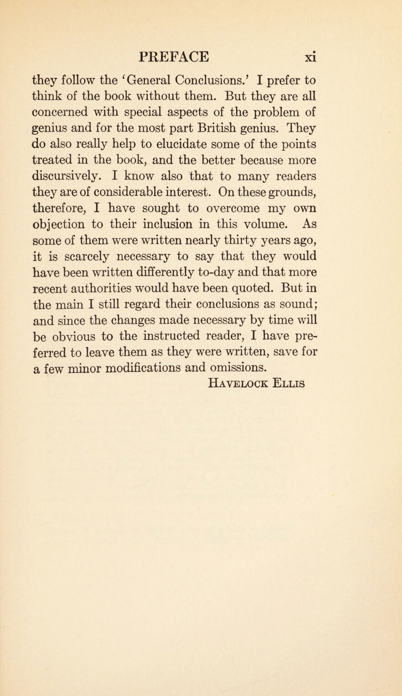 they follow the ‘ General Conclusions.’ I prefer to think of the book without them. But they are all concerned with special aspects of the problem of genius and for the most part British genius. They do also really help to elucidate some of the points treated in the book, and the better because more discursively. I know also that to many readers they are of considerable interest. On these grounds, therefore, I have sought to overcome my own objection to their inclusion in this volume. As some of them were written nearly thirty years ago, it is scarcely necessary to say that they would have been written differently to-day and that more recent authorities would have been quoted. But in the main I still regard their conclusions as sound; and since the changes made necessary by time will be obvious to the instructed reader, I have pre¬ ferred to leave them as they were written, save for a few minor modifications and omissions. Havelock Ellis