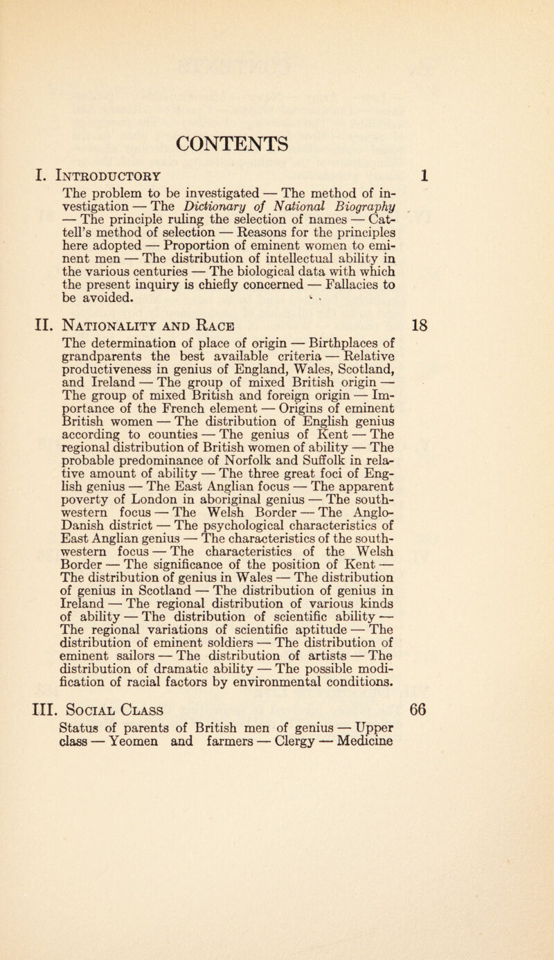 I. Introductory 1 The problem to be investigated — The method of in¬ vestigation — The Dictionary of National Biography , — The principle ruling the selection of names — Cat- tell’s method of selection — Reasons for the principles here adopted — Proportion of eminent women to emi¬ nent men — The distribution of intellectual ability in the various centuries — The biological data with which the present inquiry is chiefly concerned — Fallacies to be avoided. • . II. Nationality and Race 18 The determination of place of origin — Birthplaces of grandparents the best available criteria — Relative productiveness in genius of England, Wales, Scotland, and Ireland — The group of mixed British origin — The group of mixed British and foreign origin — Im¬ portance of the French element — Origins of eminent British women — The distribution of English genius according to counties — The genius of Kent — The regional distribution of British women of ability — The probable predominance of Norfolk and Suffolk in rela¬ tive amount of ability — The three great foci of Eng¬ lish genius — The East Anglian focus — The apparent poverty of London in aboriginal genius — The south¬ western focus — The Welsh Border — The Anglo- Danish district — The psychological characteristics of East Anglian genius — The characteristics of the south¬ western focus — The characteristics of the Welsh Border — The significance of the position of Kent — The distribution of genius in Wales — The distribution of genius in Scotland — The distribution of genius in Ireland — The regional distribution of various kinds of ability — The distribution of scientific ability — The regional variations of scientific aptitude — The distribution of eminent soldiers — The distribution of eminent sailors — The distribution of artists — The distribution of dramatic ability — The possible modi¬ fication of racial factors by environmental conditions. III. Social Class 66 Status of parents of British men of genius — Upper class — Yeomen and farmers — Clergy — Medicine