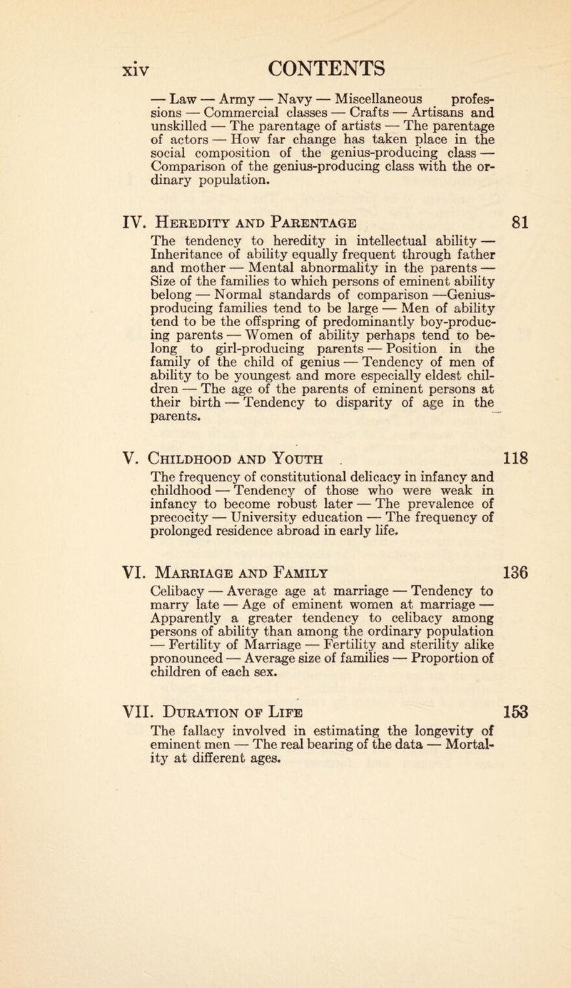 — Law — Army — Navy — Miscellaneous profes¬ sions — Commercial classes — Crafts — Artisans and unskilled — The parentage of artists — The parentage of actors — How far change has taken place in the social composition of the genius-producing class -— Comparison of the genius-producing class with the or¬ dinary population. IV. Heredity and Parentage The tendency to heredity in intellectual ability — Inheritance of ability equally frequent through father and mother — Mental abnormality in the parents — Size of the families to which persons of eminent ability belong — Normal standards of comparison —Genius- producing families tend to be large — Men of ability tend to be the offspring of predominantly boy-produc¬ ing parents •— Women of ability perhaps tend to be¬ long to girl-producing parents — Position in the family of the child of genius — Tendency of men of ability to be youngest and more especially eldest chil¬ dren — The age of the parents of eminent persons at their birth — Tendency to disparity of age in the parents. V. Childhood and Youth . The frequency of constitutional delicacy in infancy and childhood — Tendency of those who were weak in infancy to become robust later — The prevalence of precocity — University education — The frequency of prolonged residence abroad in early life. VI. Marriage and Family Celibacy — Average age at marriage — Tendency to marry late — Age of eminent women at marriage — Apparently a greater tendency to celibacy among persons of ability than among the ordinary population — Fertility of Marriage — Fertility and sterility alike pronounced — Average size of families — Proportion of children of each sex. VII. Duration of Life The fallacy involved in estimating the longevity of eminent men — The real bearing of the data — Mortal¬ ity at different ages.