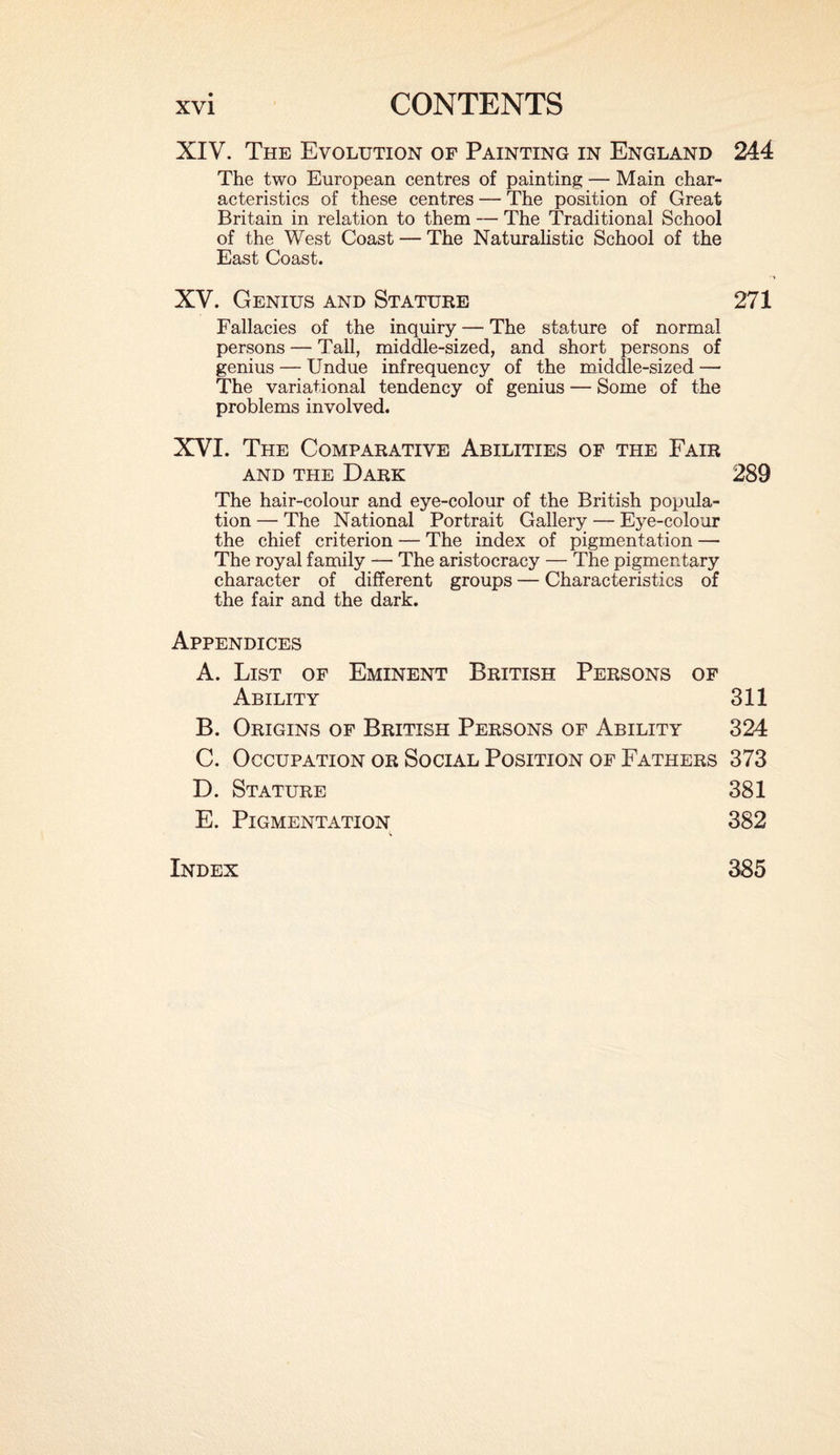 XIV. The Evolution of Painting in England 244 The two European centres of painting — Main char¬ acteristics of these centres — The position of Great Britain in relation to them — The Traditional School of the West Coast — The Naturalistic School of the East Coast. XV. Genius and Stature 271 Fallacies of the inquiry — The stature of normal persons — Tall, middle-sized, and short persons of genius — Undue infrequency of the middle-sized — The variational tendency of genius — Some of the problems involved. XVI. The Comparative Abilities of the Fair and the Dark 289 The hair-colour and eye-colour of the British popula¬ tion — The National Portrait Gallery — Eye-colour the chief criterion — The index of pigmentation — The royal family — The aristocracy — The pigmentary character of different groups — Characteristics of the fair and the dark. Appendices A. List of Eminent British Persons of Ability 311 B. Origins of British Persons of Ability 324 C. Occupation or Social Position of Fathers 373 D. Stature 381 E. Pigmentation 382 Index 385