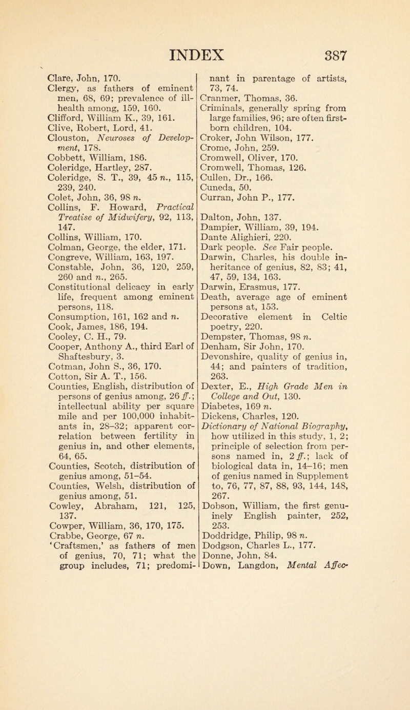 Clare, John, 170. Clergy, as fathers of eminent men, 68, 69; prevalence of ill- health among, 159, 160. Clifford, William K., 39, 161. Clive, Robert, Lord, 41. Clouston, Neuroses of Develop¬ ment, 178. Cobbett, William, 186. Coleridge, Hartley, 287. Coleridge, S. T., 39, 45 n., 115, 239, 240. Colet, John, 36, 98 n. Collins, F. Howard, Practical Treatise of Midwifery, 92, 113, 147. Collins, William, 170. Colman, George, the elder, 171. Congreve, William, 163, 197. Constable, John, 36, 120, 259, 260 and n., 265. Constitutional delicacy in early life, frequent among eminent persons, 118. Consumption, 161, 162 and n. Cook, James, 186, 194. Cooley, C. H., 79. Cooper, Anthony A., third Earl of Shaftesbury, 3. Cotman, John S., 36, 170. Cotton, Sir A. T., 156. Counties, English, distribution of persons of genius among, 26 ff.; intellectual ability per square mile and per 100,000 inhabit¬ ants in, 28-32; apparent cor¬ relation between fertility in genius in, and other elements, 64, 65. Counties, Scotch, distribution of genius among, 51-54. Counties, Welsh, distribution of genius among, 51. Cowley, Abraham, 121, 125, 137. Cowper, William, 36, 170, 175. Crabbe, George, 67 n. ‘Craftsmen,’ as fathers of men of genius, 70, 71; what the group includes, 71; predomi¬ nant in parentage of artists, 73, 74. Cranmer, Thomas, 36. Criminals, generally spring from large families, 96; are often first¬ born children, 104. Croker, John WTlson, 177. Crome, John, 259. Cromwell, Oliver, 170. Cromwell, Thomas, 126. Cullen, Dr., 166. Cuneda, 50. Curran, John P., 177. Dalton, John, 137. Dampier, William, 39, 194. Dante Alighieri, 220. Dark people. See Fair people. Darwin, Charles, his double in¬ heritance of genius, 82, 83; 41, 47, 59, 134, 163. Darwin, Erasmus, 177. Death, average age of eminent persons at, 153. Decorative element in Celtic poetry, 220. Dempster, Thomas, 98 n. Denham, Sir John, 170. Devonshire, quality of genius in, 44; and painters of tradition, 263. Dexter, E., High Grade Men in College and Out, 130. Diabetes, 169 n. Dickens, Charles, 120. Dictionary of National Biography, how utilized in this study, 1, 2; principle of selection from per¬ sons named in, 2 ff.; lack of biological data in, 14-16; men of genius named in Supplement to, 76, 77, 87, 88, 93, 144, 148, 267. Dobson, William, the first genu¬ inely English painter, 252, 253. Doddridge, Philip, 98 n. Dodgson, Charles L., 177. Donne, John, 84. Down, Langdon, Mental Affecr