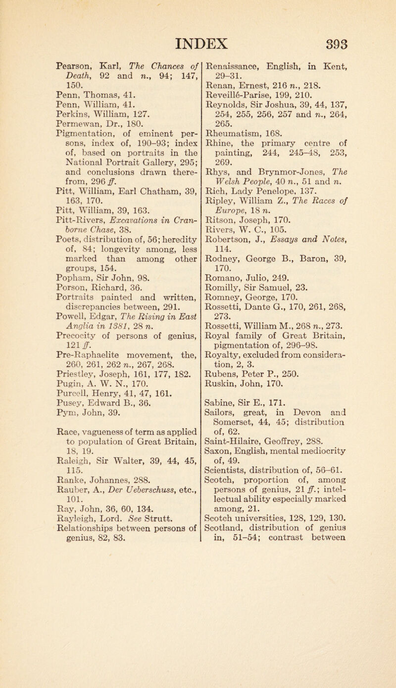 Pearson, Karl, The Chances of Death, 92 and n., 94; 147, 150. Penn, Thomas, 41. Penn, William, 41. Perkins, William, 127. Permewan, Dr., 180. Pigmentation, of eminent per¬ sons, index of, 190-93; index of, based on portraits in the National Portrait Gallery, 295; and conclusions drawn there¬ from, 296 ff. Pitt, William, Earl Chatham, 39, 163, 170. Pitt, William, 39, 163. Pitt-Rivers, Excavations in Cran- horne Chase, 38. Poets, distribution of, 56; heredity of, 84; longevity among, less marked than among other groups, 154. Popham, Sir John, 98. Porson, Richard, 36. Portraits painted and written, discrepancies betwreen, 291. PowTell, Edgar, The Rising in East Anglia in 1381, 28 n. Precocity of persons of genius, 121 ff. Pre-Raphaelite movement, the, 260, 261, 262 n., 267, 268. Priestley, Joseph, 161, 177, 182. Pugin, A. W. N., 170. Purcell, Henry, 41, 47, 161. Pusey, Edward B., 36. Pym, John, 39. Race, vagueness of term as applied to population of Great Britain, 18, 19. Raleigh, Sir Walter, 39, 44, 45, 115. Ranke, Johannes, 288. Rauber, A., Der Ueberschuss, etc., 101. Ray, John, 36, 60, 134. Rayleigh, Lord. See Strutt. Relationships between persons of genius, 82, 83. Renaissance, English, in Kent, 29-31. Renan, Ernest, 216 n., 218. Reveille-Parise, 199, 210. Reynolds, Sir Joshua, 39, 44, 137, 254, 255, 256, 257 and n., 264, 265. Rheumatism, 168. Rhine, the primary centre of painting, 244, 245-48, 253, 269. Rhys, and Brynmor-Jones, The Welsh People, 40 n., 51 and n. Rich, Lady Penelope, 137. Ripley, William Z., The Races of Europe, 18 n. Ritson, Joseph, 170. Rivers, W. C., 105. Robertson, J., Essays and Notes, 114. Rodney, George B., Baron, 39, 170. Romano, Julio, 249. Romilly, Sir Samuel, 23. Romney, George, 170. Rossetti, Dante G., 170, 261, 26S, 273. Rossetti, William M., 268 n., 273. Royal family of Great Britain, pigmentation of, 296-98. Royalty, excluded from considera¬ tion, 2, 3. Rubens, Peter P., 250. Ruskin, John, 170. Sabine, Sir E., 171. Sailors, great, in Devon and Somerset, 44, 45; distribution of, 62. Saint-Hilaire, Geoffrey, 288. Saxon, English, mental mediocrity of, 49. Scientists, distribution of, 56-61. Scotch, proportion of, among persons of genius, 21#.; intel¬ lectual ability especially marked among, 21. Scotch universities, 128, 129, 130. Scotland, distribution of genius in, 51-54; contrast between