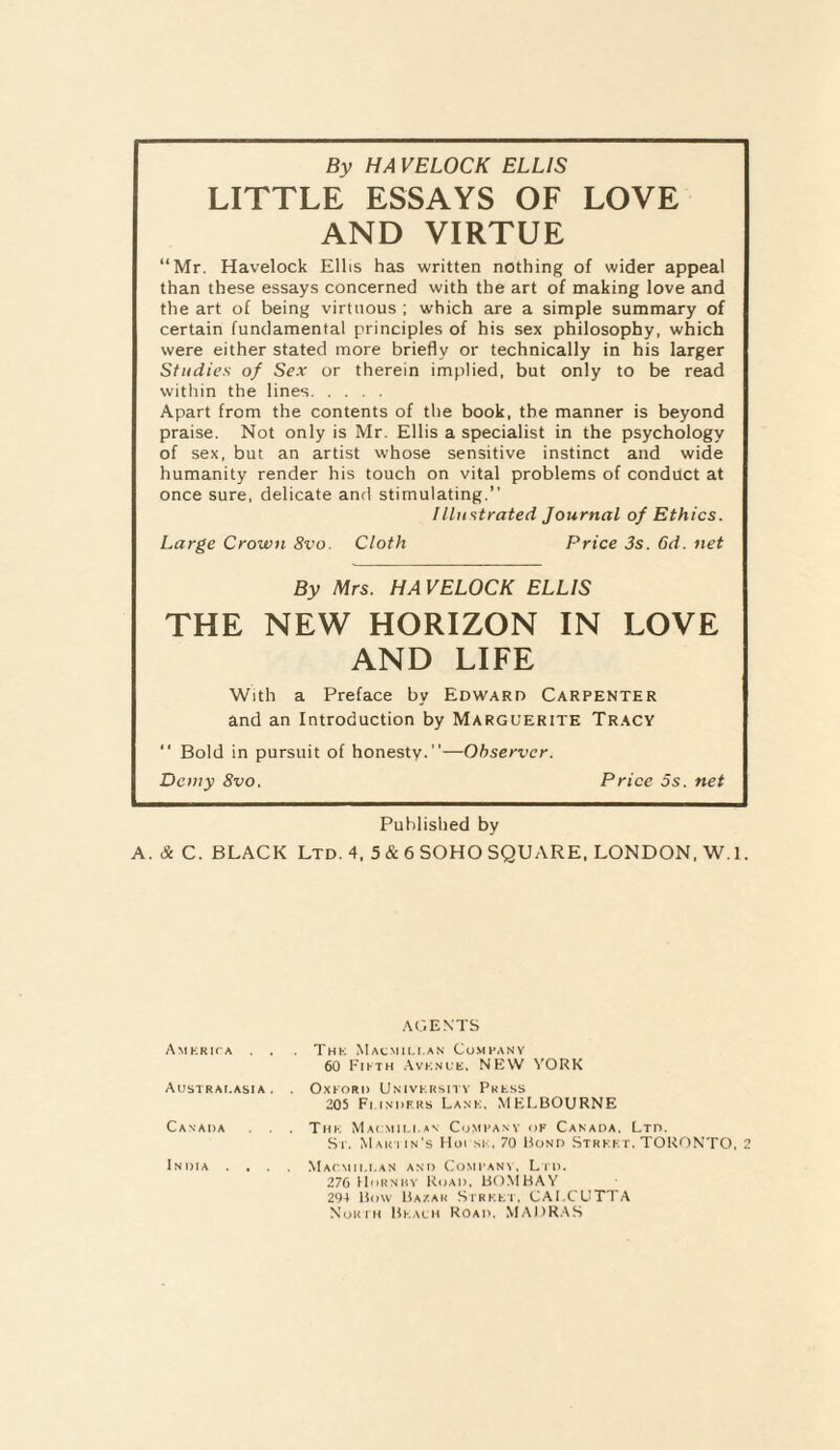 By HA VELOCK ELLIS LITTLE ESSAYS OF LOVE AND VIRTUE “Mr. Havelock Ellis has written nothing of wider appeal than these essays concerned with the art of making love and the art of being virtuous ; which are a simple summary of certain fundamental principles of his sex philosophy, which were either stated more briefly or technically in his larger Studies of Sex or therein implied, but only to be read within the lines. Apart from the contents of the book, the manner is beyond praise. Not only is Mr. Ellis a specialist in the psychology of sex, but an artist whose sensitive instinct and wide humanity render his touch on vital problems of conduct at once sure, delicate and stimulating.” Illustrated Journal of Ethics. Large Crown 8vo. Cloth Price 3s. 6d. net By Mrs. HA VELOCK ELLIS THE NEW HORIZON IN LOVE AND LIFE With a Preface by Edward Carpenter and an Introduction by Marguerite Tracy ” Bold in pursuit of honesty.”—Observer. Demy 8vo. Price 5s. net Published by A. & C. BLACK Ltd. 4, 5 & 6 SOHO SQUARE. LONDON, W.l. AGENTS Amkrica . . Thk Macmillan Company 60 Fifth Avknl'K. NEW YORK Australasia . . Oxford Univkrsity Pkkss 205 FuMURKS Lank, MELBOURNE Canada . . . Thk Macmili.an Company of Canada, Ltd. St. Mar tin's Hoi sk. 70 Bond Strkkt, TORONTO, 2 India .... Macmillan and Company. Lid. 276 IIornhy Road. BOMBAY 294 Bow Bazak Strkkt, CALCUTTA North Bkalh Road. MADRAS