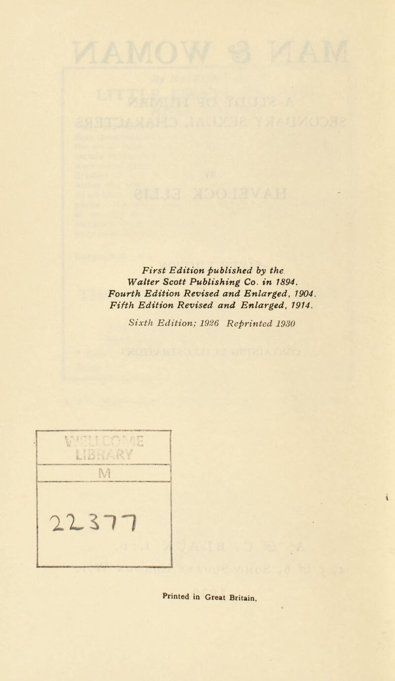 First Edition published by the Walter Scott Publishing Co. in 1894. Fourth Edition Revised and Enlarged, 1904. Fifth Edition Revised and Enlarged, 1914. Sixth Edition; 1926 Reprinted 1930 Printed in Great Britain,