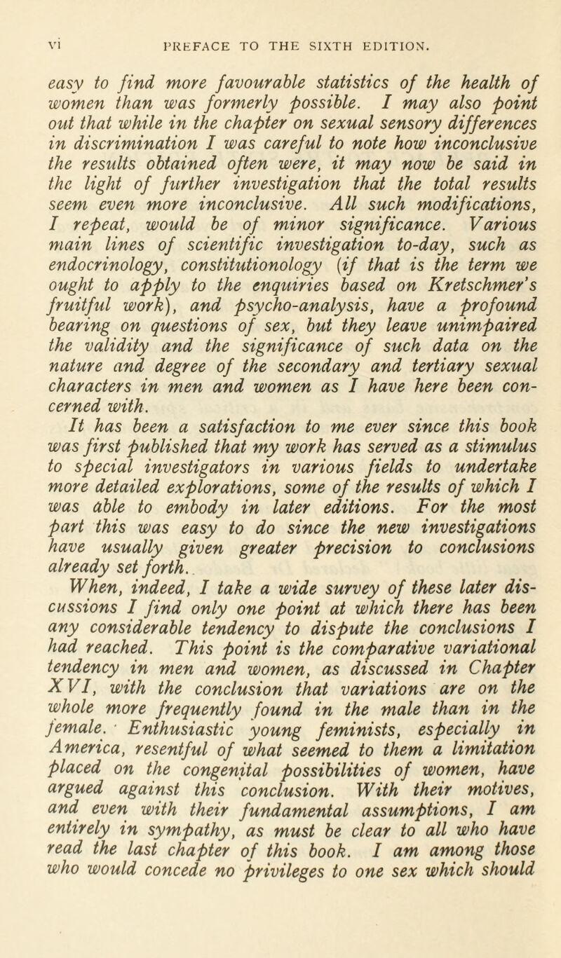 easy to find more favourable statistics of the health of women than was formerly possible. I may also point out that while in the chapter on sexual sensory differences in discrimination I was careful to note how inconclusive the results obtained often were, it may now be said in the light of further investigation that the total results seem even more inconclusive. All such modifications, I repeat, would be of minor significance. Various main lines of scientific investigation to-day, such as endocrinology, constitutionology (if that is the term we ought to apply to the enquiries based on Kretschmer’s fruitful work), and psycho-analysis, have a profound bearing on questions of sex, but they leave unimpaired the validity and the significance of such data on the nature and degree of the secondary and tertiary sexual characters in men and women as I have here been con¬ cerned with. It has been a satisfaction to me ever since this book was first published that my work has served as a stimulus to special investigators in various fields to undertake more detailed explorations, some of the results of which I was able to embody in later editions. For the most part this was easy to do since the new investigations have usually given greater precision to conclusions already set forth. When, indeed, I take a wide survey of these later dis¬ cussions I find only one point at which there has been any considerable tendency to dispute the conclusions I had reached. This point is the comparative variational tendency in men and women, as discussed in Chapter XVI, with the conclusion that variations are on the whole more frequently found in the male than in the female. * Enthusiastic young feminists, especially in America, resentful of what seemed to them a limitation placed on the congenital possibilities of women, have argued against this conclusion. With their motives, and even with their fundamental assumptions, I am entirely in sympathy, as must be clear to all who have read the last chapter of this book. I am among those who would concede no privileges to one sex which should