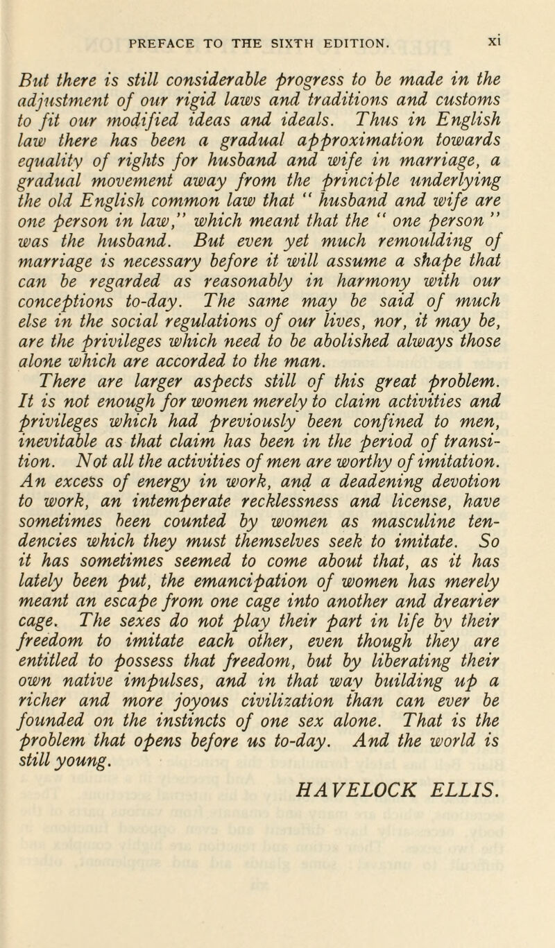 But there is still considerable progress to be made in the adjustment of our rigid laws and traditions and customs to fit our modified ideas and ideals. Thus in English law there has been a gradual approximation towards equality of rights for husband and wife in marriage, a gradual movement away from the principle underlying the old English common law that “ husband and wife are one person in law,” which meant that the “ one person ” was the husband. But even yet much remoulding of marriage is necessary before it will assume a shape that can be regarded as reasonably in harmony with our conceptions to-day. The same may be said of much else in the social regulations of our lives, nor, it may be, are the privileges which need to be abolished always those alone which are accorded to the man. There are larger aspects still of this great problem. It is not enough for women merely to claim activities and privileges which had previously been confined to men, inevitable as that claim has been in the period of transi¬ tion. Not all the activities of men are worthy of imitation. An excess of energy in work, and a deadening devotion to work, an intemperate recklessness and license, have sometimes been counted by women as masculine ten¬ dencies which they must themselves seek to imitate. So it has sometimes seemed to come about that, as it has lately been put, the emancipation of women has merely meant an escape from one cage into another and drearier cage. The sexes do not play their part in life by their freedom to imitate each other, even though they are entitled to possess that freedom, but by liberating their own native impulses, and in that way building up a richer and more joyous civilization than can ever be founded on the instincts of one sex alone. That is the problem that opens before us to-day. And the world is still young. HAVELOCK ELLIS.