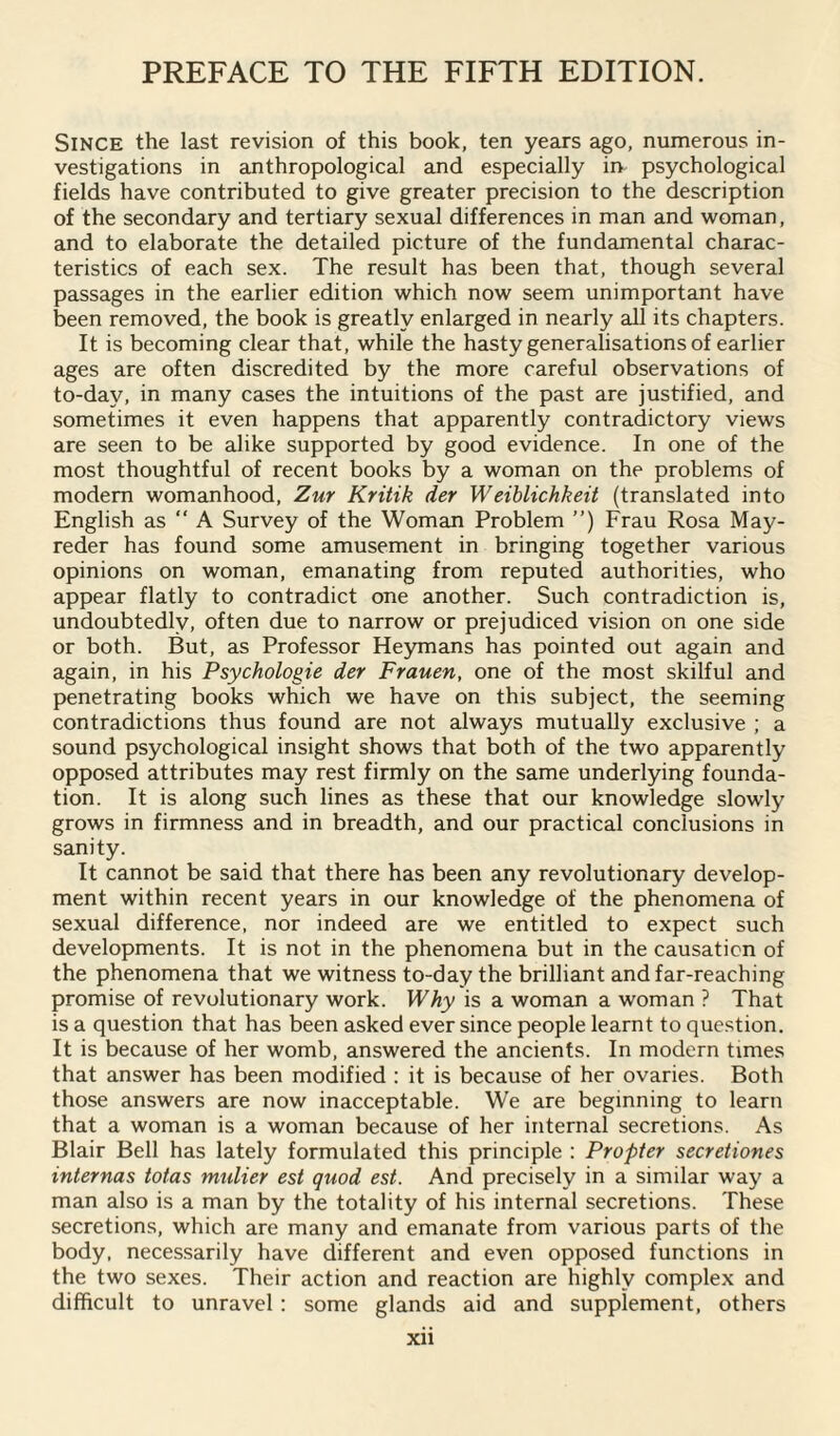 Since the last revision of this book, ten years ago, numerous in¬ vestigations in anthropological and especially in psychological fields have contributed to give greater precision to the description of the secondary and tertiary sexual differences in man and woman, and to elaborate the detailed picture of the fundamental charac¬ teristics of each sex. The result has been that, though several passages in the earlier edition which now seem unimportant have been removed, the book is greatly enlarged in nearly all its chapters. It is becoming clear that, while the hasty generalisations of earlier ages are often discredited by the more careful observations of to-day, in many cases the intuitions of the past are justified, and sometimes it even happens that apparently contradictory views are seen to be alike supported by good evidence. In one of the most thoughtful of recent books by a woman on the problems of modem womanhood, Zur Kritik der Weiblichkeit (translated into English as “ A Survey of the Woman Problem ”) Frau Rosa May- reder has found some amusement in bringing together various opinions on woman, emanating from reputed authorities, who appear flatly to contradict one another. Such contradiction is, undoubtedly, often due to narrow or prejudiced vision on one side or both. But, as Professor Heymans has pointed out again and again, in his Psychologie der Frauen, one of the most skilful and penetrating books which we have on this subject, the seeming contradictions thus found are not always mutually exclusive ; a sound psychological insight shows that both of the two apparently opposed attributes may rest firmly on the same underlying founda¬ tion. It is along such lines as these that our knowledge slowly grows in firmness and in breadth, and our practical conclusions in sanity. It cannot be said that there has been any revolutionary develop¬ ment within recent years in our knowledge of the phenomena of sexual difference, nor indeed are we entitled to expect such developments. It is not in the phenomena but in the causation of the phenomena that we witness to-day the brilliant and far-reaching promise of revolutionary work. Why is a woman a woman ? That is a question that has been asked ever since people learnt to question. It is because of her womb, answered the ancients. In modern times that answer has been modified : it is because of her ovaries. Both those answers are now inacceptable. We are beginning to learn that a woman is a woman because of her internal secretions. As Blair Bell has lately formulated this principle : Propter secretiones internal totas mulier est quod est. And precisely in a similar way a man also is a man by the totality of his internal secretions. These secretions, which are many and emanate from various parts of the body, necessarily have different and even opposed functions in the two sexes. Their action and reaction are highly complex and difficult to unravel: some glands aid and supplement, others