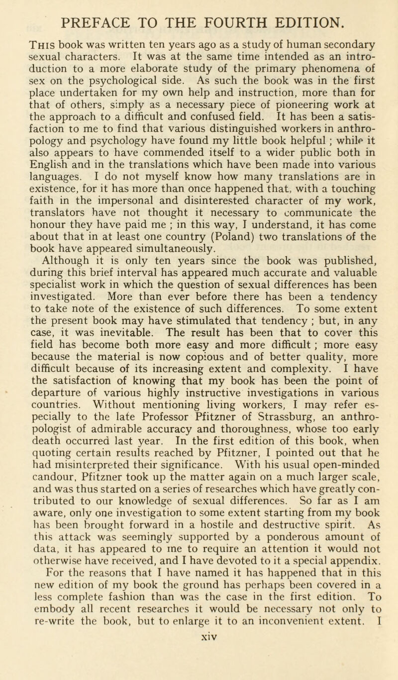 This book was written ten years ago as a study of human secondary sexual characters. It was at the same time intended as an intro¬ duction to a more elaborate study of the primary phenomena of sex on the psychological side. As such the book was in the first place undertaken for my own help and instruction, more than for that of others, simply as a necessary piece of pioneering work at the approach to a difficult and confused field. It has been a satis¬ faction to me to find that various distinguished workers in anthro¬ pology and psychology have found my little book helpful ; while it also appears to have commended itself to a wider public both in English and in the translations which have been made into various languages. I do not myself know how many translations are in existence, for it has more than once happened that, with a touching faith in the impersonal and disinterested character of my work, translators have not thought it necessary to communicate the honour they have paid me ; in this way, I understand, it has come about that in at least one country (Poland) two translations of the book have appeared simultaneously. Although it is only ten years since the book was published, during this brief interval has appeared much accurate and valuable specialist work in which the question of sexual differences has been investigated. More than ever before there has been a tendency to take note of the existence of such differences. To some extent the present book may have stimulated that tendency ; but, in any case, it was inevitable. The result has been that to cover this field has become both more easy and more difficult; more easy because the material is now copious and of better quality, more difficult because of its increasing extent and complexity. I have the satisfaction of knowing that my book has been the point of departure of various highly instructive investigations in various countries. Without mentioning living workers, I may refer es¬ pecially to the late Professor Pfitzner of Strassburg, an anthro¬ pologist of admirable accuracy and thoroughness, whose too early death occurred last year. In the first edition of this book, when quoting certain results reached by Pfitzner, I pointed out that he had misinterpreted their significance. With his usual open-minded candour, Pfitzner took up the matter again on a much larger scale, and was thus started on a series of researches which have greatly con¬ tributed to our knowledge of sexual differences. So far as I am aware, only one investigation to some extent starting from my book has been brought forward in a hostile and destructive spirit. As this attack was seemingly supported by a ponderous amount of data, it has appeared to me to require an attention it would not otherwise have received, and I have devoted to it a special appendix. For the reasons that I have named it has happened that in this new edition of my book the ground has perhaps been covered in a less complete fashion than was the case in the first edition. To embody all recent researches it would be necessary not only to re-write the book, but to enlarge it to an inconvenient extent. I