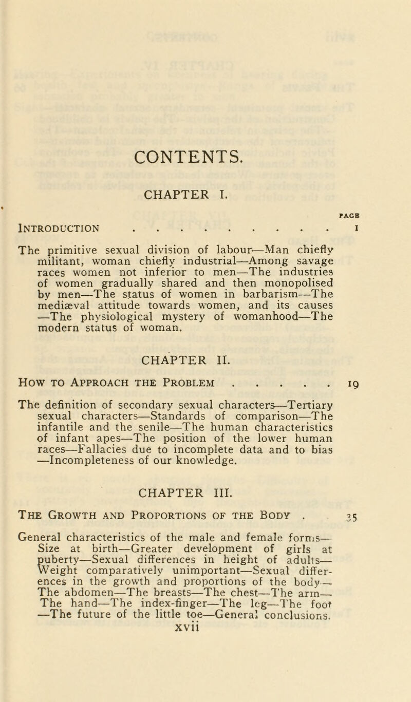 CONTENTS. CHAPTER I. FACE Introduction .i The primitive sexual division of labour—Man chiefly militant, woman chiefly industrial—Among savage races women not inferior to men—The industries of women gradually shared and then monopolised by men—The status of women in barbarism—The mediaeval attitude towards women, and its causes —The physiological mystery of womanhood—The modern status of woman. CHAPTER II. How to Approach the Problem.19 The definition of secondary sexual characters—Tertiary sexual characters—Standards of comparison—The infantile and the senile—The human characteristics of infant apes—The position of the lower human races—Fallacies due to incomplete data and to bias —Incompleteness of our knowledge. CHAPTER III. The Growth and Proportions of the Body . 35 General characteristics of the male and female forms— Size at birth—Greater development of girls at puberty—Sexual differences in height of adults— Weight comparatively unimportant—Sexual differ¬ ences in the growth and proportions of the body — The abdomen—The breasts—The chest—The arm— The hand—The index-finger—The leg—The foot —The future of the little toe—General conclusions.