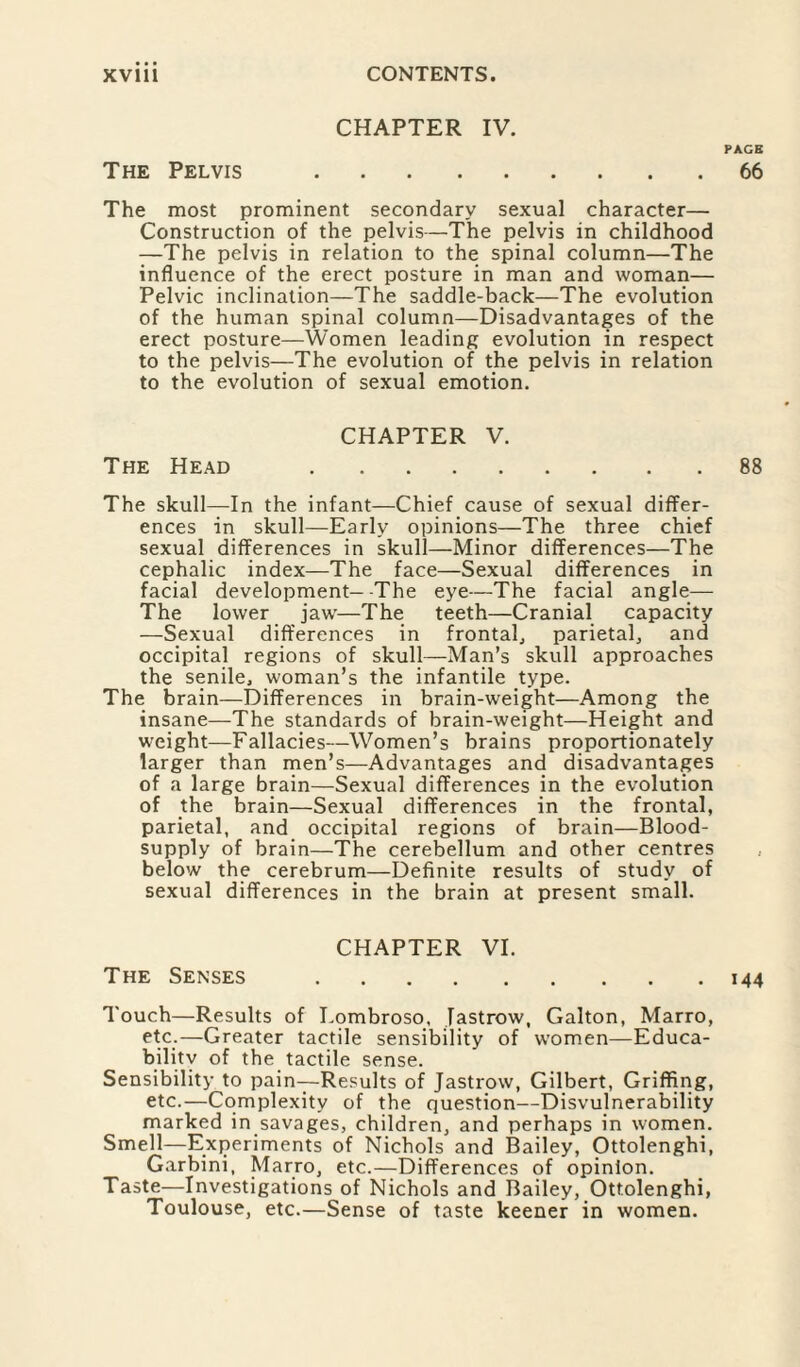 CHAPTER IV. PAGE The Pelvis .66 The most prominent secondary sexual character— Construction of the pelvis—The pelvis in childhood —The pelvis in relation to the spinal column—The influence of the erect posture in man and woman— Pelvic inclination—The saddle-back—The evolution of the human spinal column—Disadvantages of the erect posture—Women leading evolution in respect to the pelvis—The evolution of the pelvis in relation to the evolution of sexual emotion. CHAPTER V. The Head .88 The skull—In the infant—Chief cause of sexual differ¬ ences in skull—Early opinions—The three chief sexual differences in skull—Minor differences—The cephalic index—The face—Sexual differences in facial development—-The eye—The facial angle— The lower jaw—The teeth—Cranial capacity —Sexual differences in frontal., parietal, and occipital regions of skull—Man’s skull approaches the senile, woman’s the infantile type. The brain—Differences in brain-weight—Among the insane—The standards of brain-weight—Height and weight—Fallacies—Women’s brains proportionately larger than men’s—Advantages and disadvantages of a large brain—Sexual differences in the evolution of the brain—Sexual differences in the frontal, parietal, and occipital regions of brain—Blood- supply of brain—The cerebellum and other centres below the cerebrum—Definite results of study of sexual differences in the brain at present small. CHAPTER VI. The Senses .144 Touch—Results of I.ombroso, Jastrow, Galton, Marro, etc.—Greater tactile sensibility of women—Educa¬ bility of the tactile sense. Sensibility to pain—-Results of Jastrow, Gilbert, Griffing, etc.—Complexity of the question—Disvulnerability marked in savages, children, and perhaps in women. Smell—Experiments of Nichols and Bailey, Ottolenghi, Garbini, Marro, etc.—Differences of opinion. Taste—Investigations of Nichols and Bailey, Ottolenghi, Toulouse, etc.—Sense of taste keener in women.