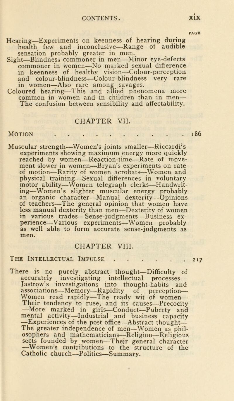 VACS Hearing—Experiments on keenness of hearing during health few and inconclusive—Range of audible sensation probably greater in men. Sight—Blindness commoner in men—Minor eye-defects commoner in women—No marked sexual difference in keenness of healthy vision—Colour-perception and colour-blindness—Colour-blindness very rare in women—Also rare among savages. Coloured hearing—This and allied phenomena more common in women and in children than in men— The confusion between sensibility and affectability. CHAPTER VII. Motion .186 Muscular strength—Women’s joints smaller—Riccardi’s experiments showing maximum energy more quickly reached by women—Reaction-time—Rate of move¬ ment slower in women—Bryan’s experiments on rate of motion—Rarity of women acrobats—Women and physical training—Sexual differences in voluntary motor ability—Women telegraph clerks—Handwrit¬ ing—Women’s slighter muscular energy probably an organic character—Manual dexterity—Opinions of teachers—The general opinion that women have less manual dexterity than men—Dexterity of women in various trades—Sense-judgments—Business ex¬ perience—Various experiments—Women probably as well able to form accurate sense-judgments as men. CHAPTER VIII. The Intellectual Impulse.217 There is no purely abstract thought—Difficulty of accurately investigating intellectual processes— Jastrow’s investigations into thought-habits and associations—Memory—Rapidity of perception— YVomen read rapidly—The ready wit of women— Their tendency to ruse, and its causes—Precocity —More marked in girls—Conduct—Puberty and mental activity—Industrial and business capacity —Experiences of the post office—Abstract thought— The greater independence of men—Women as phil¬ osophers and mathematicians—Religion—Religious sects founded by women—Their general character —Women’s contributions to the structure of the Catholic church—Politics—Summary.