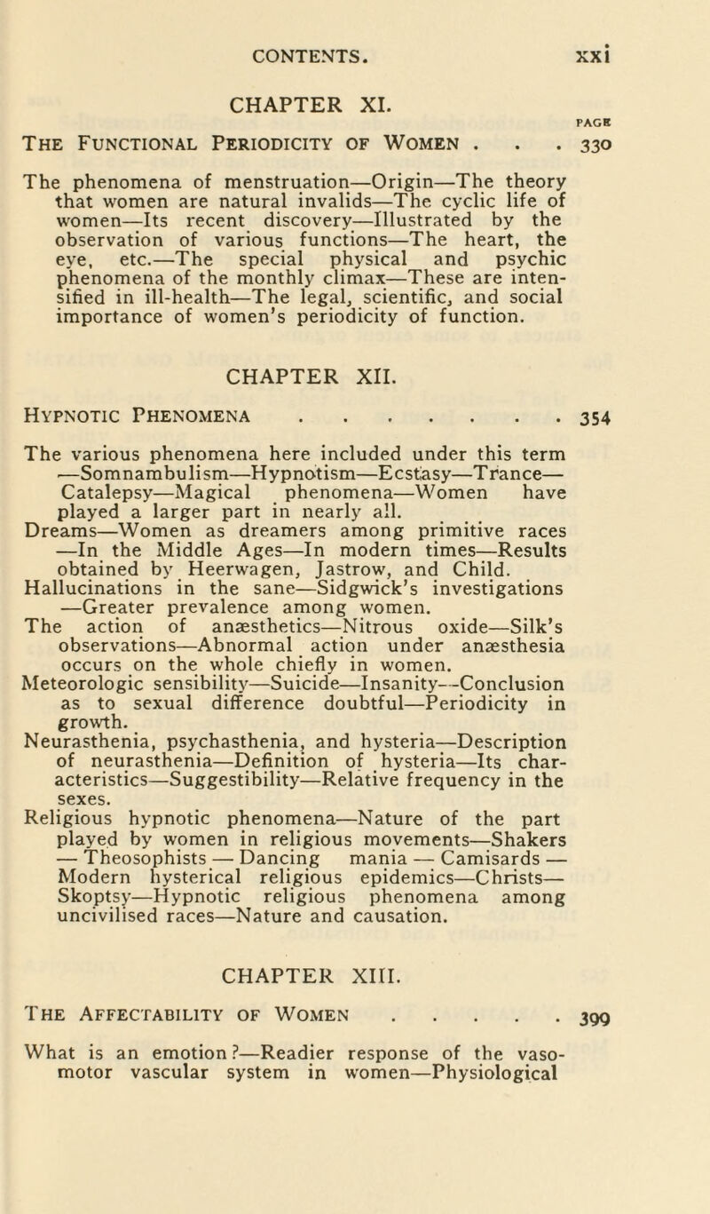 CHAPTER XI. PACK The Functional Periodicity of Women . . . 330 The phenomena of menstruation—Origin—The theory that women are natural invalids—The cyclic life of women—Its recent discovery—Illustrated by the observation of various functions—The heart, the eye, etc.—The special physical and psychic phenomena of the monthly climax—These are inten¬ sified in ill-health—The legal, scientific, and social importance of women’s periodicity of function. CHAPTER XII. Hypnotic Phenomena.354 The various phenomena here included under this term ■—Somnambulism—Hypnotism—Ecstasy—Trance— Catalepsy—Magical phenomena—Women have played a larger part in nearly all. Dreams—Women as dreamers among primitive races —In the Middle Ages—In modern times—Results obtained by Heerwagen, Jastrow, and Child. Hallucinations in the sane—Sidgwick’s investigations —Greater prevalence among women. The action of anaesthetics—Nitrous oxide—Silk’s observations—Abnormal action under anaesthesia occurs on the whole chiefly in women. Meteorologic sensibility—Suicide—Insanity- -Conclusion as to sexual difference doubtful—Periodicity in growth. Neurasthenia, psychasthenia, and hysteria—Description of neurasthenia—Definition of hysteria—Its char¬ acteristics—Suggestibility—Relative frequency in the sexes. Religious hypnotic phenomena—Nature of the part played by women in religious movements—Shakers — Theosophists — Dancing mania — Camisards — Modern hysterical religious epidemics—Christs— Skoptsy—Hypnotic religious phenomena among uncivilised races—Nature and causation. CHAPTER XIII. The Affectability of Women.39Q What is an emotion?—Readier response of the vaso¬ motor vascular system in women—Physiological