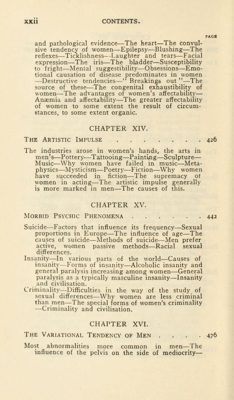 PACK and pathological evidence—The heart—The convul¬ sive tendency of women—Epilepsy—Blushing—The reflexes—Ticklishness—-Laughter and tears—Facial expression—The iris—The bladder—Susceptibility to fright—Mental suggestibility—Obsessions—Emo¬ tional causation of disease predominates in women —Destructive tendencies—“ Breakings out ”—The source of these—The congenital exhaustibility of women—The advantages of women’s affectability— Anaemia and affectability—The greater affectability of women to some extent the result of circum¬ stances, to some extent organic. CHAPTER XIV. The Artistic Impulse.426 The industries arose in wromen’s hands, the arts in men’s—Pottery—Tattooing—Painting—Sculpture— Music—Why women have failed in music—Meta¬ physics—Mysticism—Poetry—Fiction—Why women have succeeded in fiction—The supremacy ot women in acting—The artistic impulse generally is more marked in men—The causes of this. CHAPTER XV. Morbid Psychic Phenomena.442 Suicide—Factors that influence its frequency—Sexual proportions in Europe—The influence of age—The causes of suicide—Methods of suicide—Men prefer active, women passive methods—Racial sexual differences. Insanity—In various parts of the world—Causes of insanity—Forms of insanity—Alcoholic insanity and general paralysis increasing among women—General paralysis as a typically masculine insanity—Insanity and civilisation. Criminality—Difficulties in the way of the study of sexual differences—Why women are less criminal than men—The special forms of women’s criminality —Criminality and civilisation. CHAPTER XVI. The Variational Tendency of Men .... 476 Most abnormalities more common in men—The influence of the pelvis on the side of mediocrity—